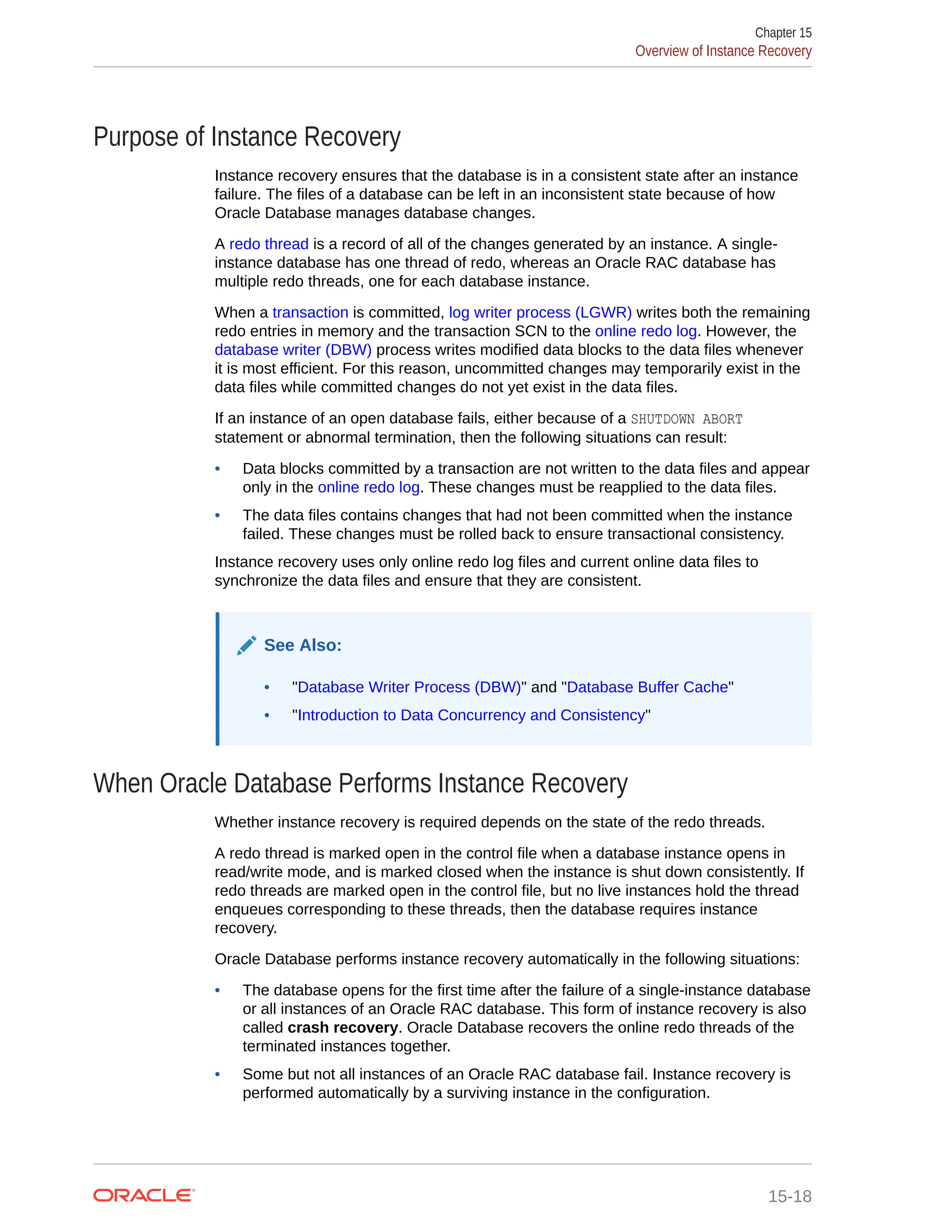 Purpose of Instance Recovery Instance recovery ensures that the database is in a consistent state after an instance failure. The files of a database can be left in an inconsistent state because of how Oracle Database manages database changes. A redo thread is a record of all of the changes generated by an instance. A single- instance database has one thread of redo, whereas an Oracle RAC database has multiple redo threads, one for each database instance. When a transaction is committed, log writer process (LGWR) writes both the remaining redo entries in memory and the transaction SCN to the online redo log. However, the database writer (DBW) process writes modified data blocks to the data files whenever it is most efficient. For this reason, uncommitted changes may temporarily exist in the data files while committed changes do not yet exist in the data files. If an instance of an open database fails, either because of a SHUTDOWN ABORT statement or abnormal termination, then the following situations can result: • Data blocks committed by a transaction are not written to the data files and appear only in the online redo log. These changes must be reapplied to the data files. • The data files contains changes that had not been committed when the instance failed. These changes must be rolled back to ensure transactional consistency. Instance recovery uses only online redo log files and current online data files to synchronize the data files and ensure that they are consistent. See Also: • "Database Writer Process (DBW)" and "Database Buffer Cache" • "Introduction to Data Concurrency and Consistency" When Oracle Database Performs Instance Recovery Whether instance recovery is required depends on the state of the redo threads. A redo thread is marked open in the control file when a database instance opens in read/write mode, and is marked closed when the instance is shut down consistently. If redo threads are marked open in the control file, but no live instances hold the thread enqueues corresponding to these threads, then the database requires instance recovery. Oracle Database performs instance recovery automatically in the following situations: • The database opens for the first time after the failure of a single-instance database or all instances of an Oracle RAC database. This form of instance recovery is also called crash recovery. Oracle Database recovers the online redo threads of the terminated instances together. • Some but not all instances of an Oracle RAC database fail. Instance recovery is performed automatically by a surviving instance in the configuration. Chapter 15 Overview of Instance Recovery 15-18 