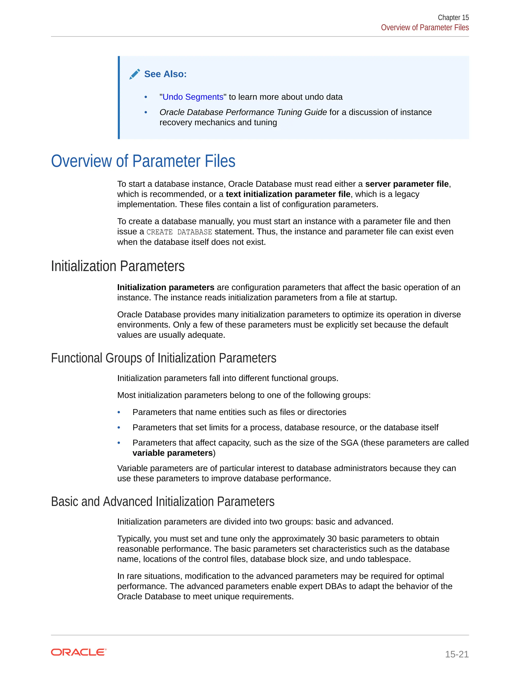 See Also: • "Undo Segments" to learn more about undo data • Oracle Database Performance Tuning Guide for a discussion of instance recovery mechanics and tuning Overview of Parameter Files To start a database instance, Oracle Database must read either a server parameter file, which is recommended, or a text initialization parameter file, which is a legacy implementation. These files contain a list of configuration parameters. To create a database manually, you must start an instance with a parameter file and then issue a CREATE DATABASE statement. Thus, the instance and parameter file can exist even when the database itself does not exist. Initialization Parameters Initialization parameters are configuration parameters that affect the basic operation of an instance. The instance reads initialization parameters from a file at startup. Oracle Database provides many initialization parameters to optimize its operation in diverse environments. Only a few of these parameters must be explicitly set because the default values are usually adequate. Functional Groups of Initialization Parameters Initialization parameters fall into different functional groups. Most initialization parameters belong to one of the following groups: • Parameters that name entities such as files or directories • Parameters that set limits for a process, database resource, or the database itself • Parameters that affect capacity, such as the size of the SGA (these parameters are called variable parameters) Variable parameters are of particular interest to database administrators because they can use these parameters to improve database performance. Basic and Advanced Initialization Parameters Initialization parameters are divided into two groups: basic and advanced. Typically, you must set and tune only the approximately 30 basic parameters to obtain reasonable performance. The basic parameters set characteristics such as the database name, locations of the control files, database block size, and undo tablespace. In rare situations, modification to the advanced parameters may be required for optimal performance. The advanced parameters enable expert DBAs to adapt the behavior of the Oracle Database to meet unique requirements. Chapter 15 Overview of Parameter Files 15-21 