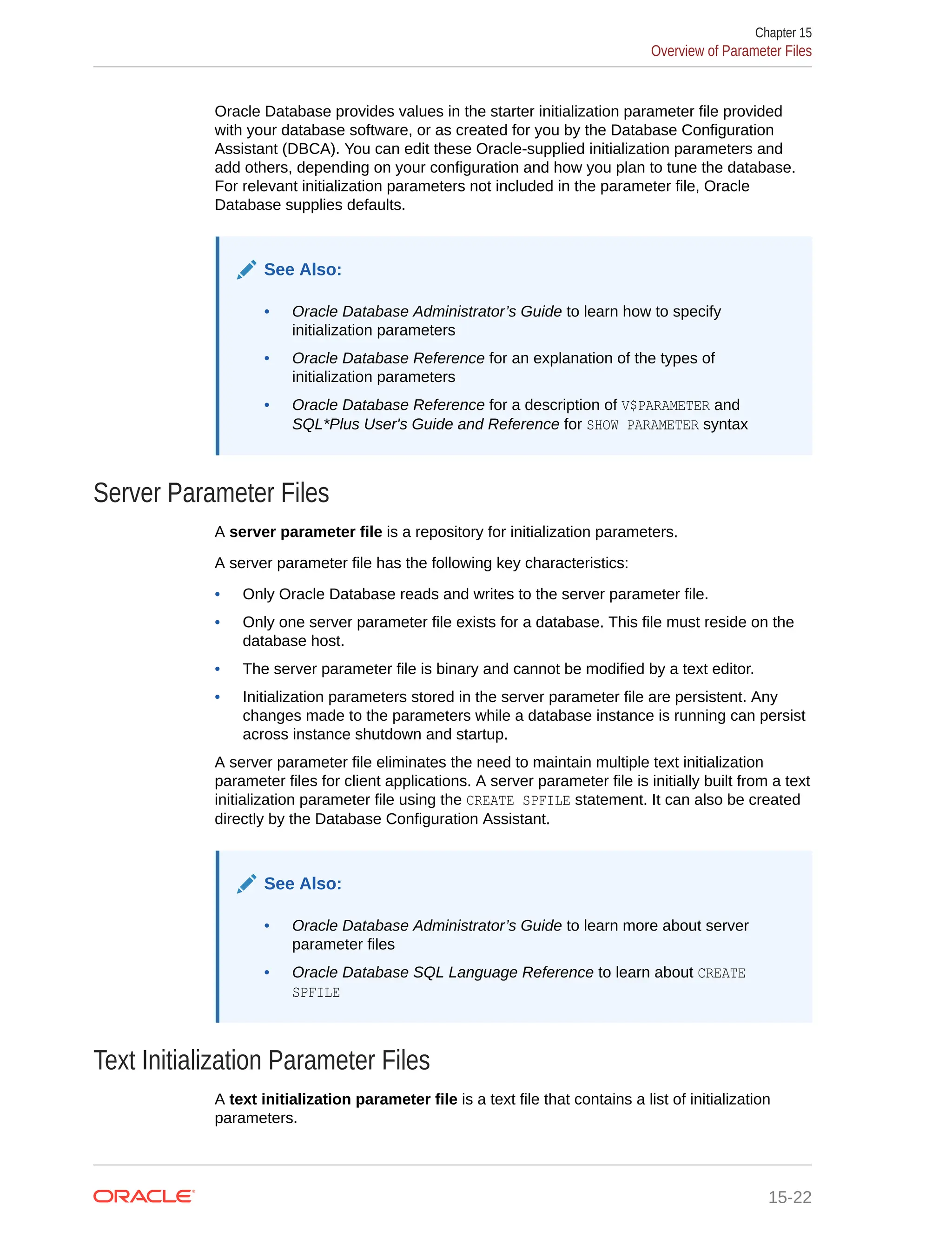 Oracle Database provides values in the starter initialization parameter file provided with your database software, or as created for you by the Database Configuration Assistant (DBCA). You can edit these Oracle-supplied initialization parameters and add others, depending on your configuration and how you plan to tune the database. For relevant initialization parameters not included in the parameter file, Oracle Database supplies defaults. See Also: • Oracle Database Administrator’s Guide to learn how to specify initialization parameters • Oracle Database Reference for an explanation of the types of initialization parameters • Oracle Database Reference for a description of V$PARAMETER and SQL*Plus User's Guide and Reference for SHOW PARAMETER syntax Server Parameter Files A server parameter file is a repository for initialization parameters. A server parameter file has the following key characteristics: • Only Oracle Database reads and writes to the server parameter file. • Only one server parameter file exists for a database. This file must reside on the database host. • The server parameter file is binary and cannot be modified by a text editor. • Initialization parameters stored in the server parameter file are persistent. Any changes made to the parameters while a database instance is running can persist across instance shutdown and startup. A server parameter file eliminates the need to maintain multiple text initialization parameter files for client applications. A server parameter file is initially built from a text initialization parameter file using the CREATE SPFILE statement. It can also be created directly by the Database Configuration Assistant. See Also: • Oracle Database Administrator’s Guide to learn more about server parameter files • Oracle Database SQL Language Reference to learn about CREATE SPFILE Text Initialization Parameter Files A text initialization parameter file is a text file that contains a list of initialization parameters. Chapter 15 Overview of Parameter Files 15-22 