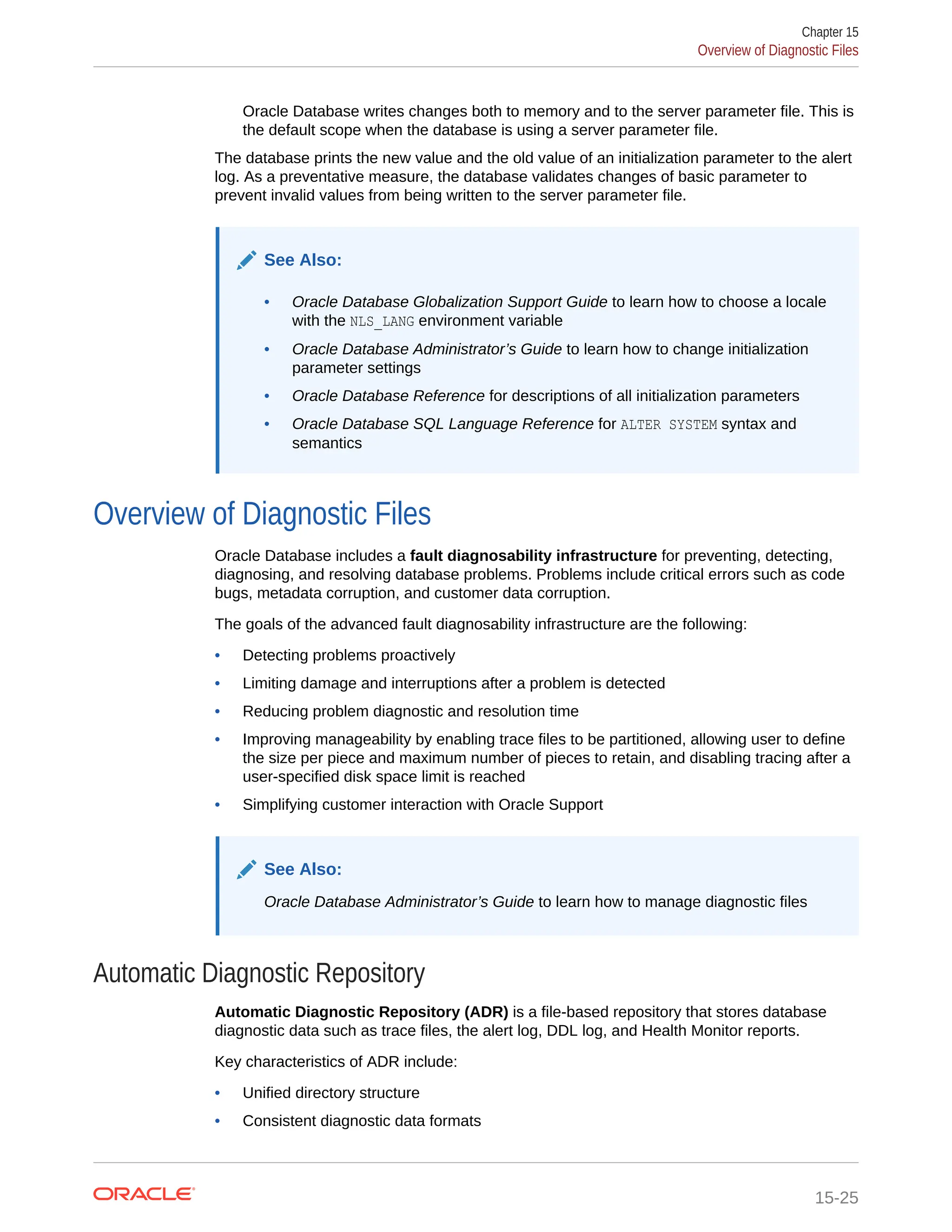 Oracle Database writes changes both to memory and to the server parameter file. This is the default scope when the database is using a server parameter file. The database prints the new value and the old value of an initialization parameter to the alert log. As a preventative measure, the database validates changes of basic parameter to prevent invalid values from being written to the server parameter file. See Also: • Oracle Database Globalization Support Guide to learn how to choose a locale with the NLS_LANG environment variable • Oracle Database Administrator’s Guide to learn how to change initialization parameter settings • Oracle Database Reference for descriptions of all initialization parameters • Oracle Database SQL Language Reference for ALTER SYSTEM syntax and semantics Overview of Diagnostic Files Oracle Database includes a fault diagnosability infrastructure for preventing, detecting, diagnosing, and resolving database problems. Problems include critical errors such as code bugs, metadata corruption, and customer data corruption. The goals of the advanced fault diagnosability infrastructure are the following: • Detecting problems proactively • Limiting damage and interruptions after a problem is detected • Reducing problem diagnostic and resolution time • Improving manageability by enabling trace files to be partitioned, allowing user to define the size per piece and maximum number of pieces to retain, and disabling tracing after a user-specified disk space limit is reached • Simplifying customer interaction with Oracle Support See Also: Oracle Database Administrator’s Guide to learn how to manage diagnostic files Automatic Diagnostic Repository Automatic Diagnostic Repository (ADR) is a file-based repository that stores database diagnostic data such as trace files, the alert log, DDL log, and Health Monitor reports. Key characteristics of ADR include: • Unified directory structure • Consistent diagnostic data formats Chapter 15 Overview of Diagnostic Files 15-25 