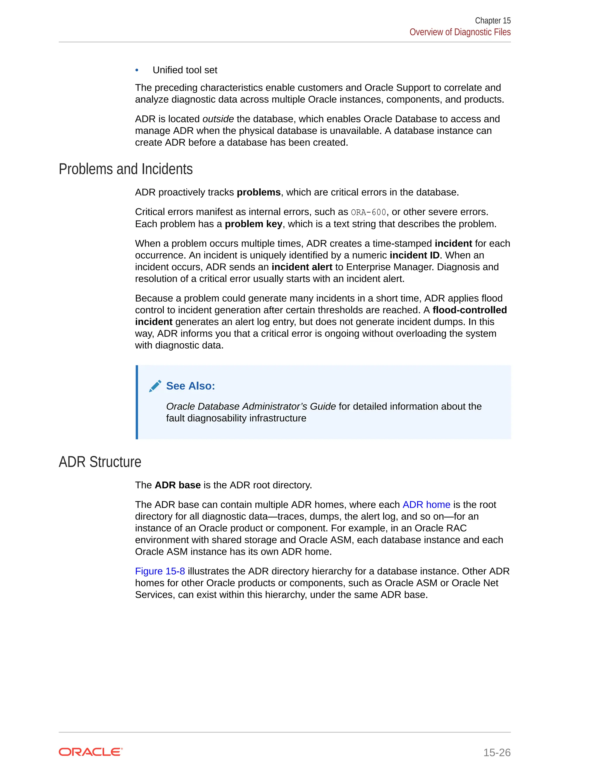 • Unified tool set The preceding characteristics enable customers and Oracle Support to correlate and analyze diagnostic data across multiple Oracle instances, components, and products. ADR is located outside the database, which enables Oracle Database to access and manage ADR when the physical database is unavailable. A database instance can create ADR before a database has been created. Problems and Incidents ADR proactively tracks problems, which are critical errors in the database. Critical errors manifest as internal errors, such as ORA-600, or other severe errors. Each problem has a problem key, which is a text string that describes the problem. When a problem occurs multiple times, ADR creates a time-stamped incident for each occurrence. An incident is uniquely identified by a numeric incident ID. When an incident occurs, ADR sends an incident alert to Enterprise Manager. Diagnosis and resolution of a critical error usually starts with an incident alert. Because a problem could generate many incidents in a short time, ADR applies flood control to incident generation after certain thresholds are reached. A flood-controlled incident generates an alert log entry, but does not generate incident dumps. In this way, ADR informs you that a critical error is ongoing without overloading the system with diagnostic data. See Also: Oracle Database Administrator’s Guide for detailed information about the fault diagnosability infrastructure ADR Structure The ADR base is the ADR root directory. The ADR base can contain multiple ADR homes, where each ADR home is the root directory for all diagnostic data—traces, dumps, the alert log, and so on—for an instance of an Oracle product or component. For example, in an Oracle RAC environment with shared storage and Oracle ASM, each database instance and each Oracle ASM instance has its own ADR home. Figure 15-8 illustrates the ADR directory hierarchy for a database instance. Other ADR homes for other Oracle products or components, such as Oracle ASM or Oracle Net Services, can exist within this hierarchy, under the same ADR base. Chapter 15 Overview of Diagnostic Files 15-26 