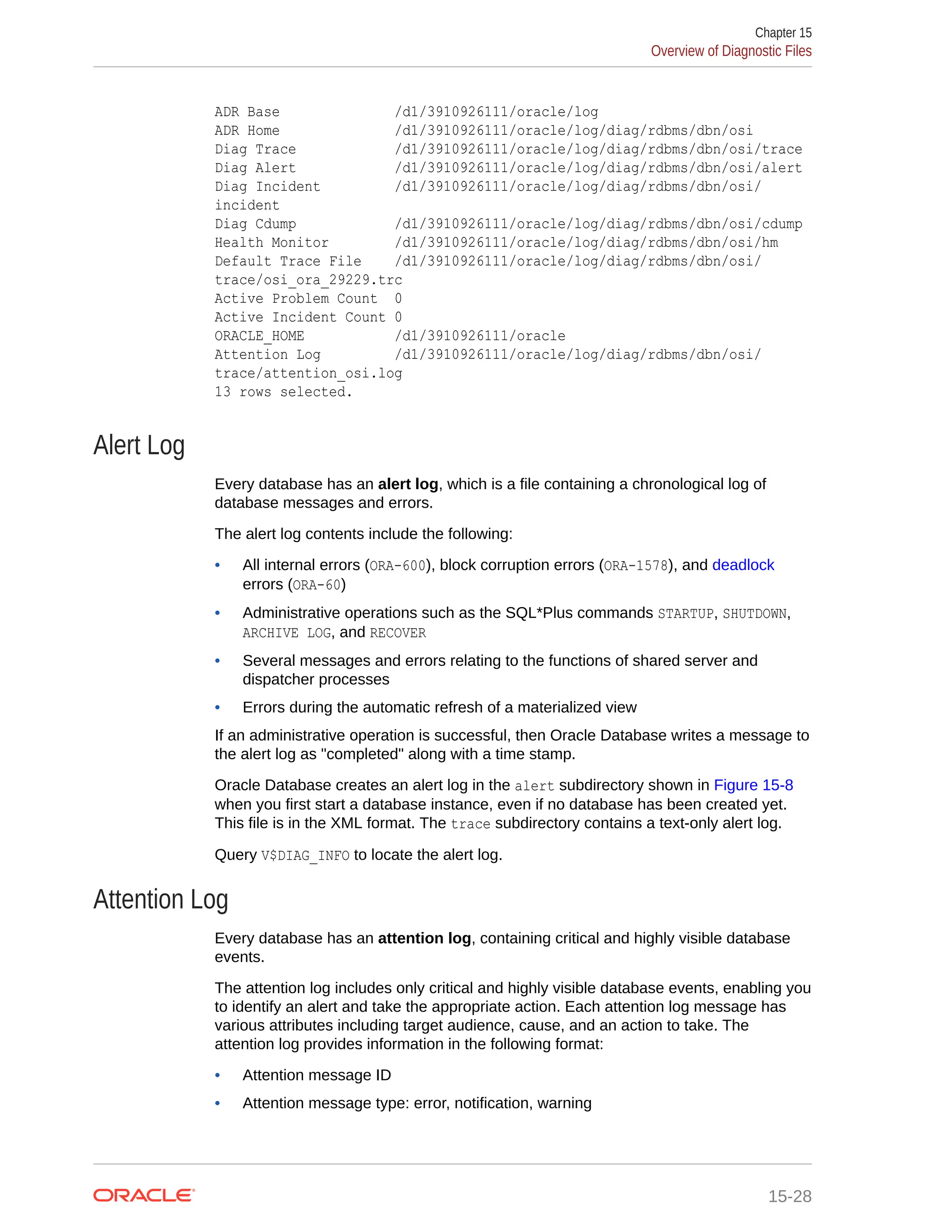 ADR Base /d1/3910926111/oracle/log ADR Home /d1/3910926111/oracle/log/diag/rdbms/dbn/osi Diag Trace /d1/3910926111/oracle/log/diag/rdbms/dbn/osi/trace Diag Alert /d1/3910926111/oracle/log/diag/rdbms/dbn/osi/alert Diag Incident /d1/3910926111/oracle/log/diag/rdbms/dbn/osi/ incident Diag Cdump /d1/3910926111/oracle/log/diag/rdbms/dbn/osi/cdump Health Monitor /d1/3910926111/oracle/log/diag/rdbms/dbn/osi/hm Default Trace File /d1/3910926111/oracle/log/diag/rdbms/dbn/osi/ trace/osi_ora_29229.trc Active Problem Count 0 Active Incident Count 0 ORACLE_HOME /d1/3910926111/oracle Attention Log /d1/3910926111/oracle/log/diag/rdbms/dbn/osi/ trace/attention_osi.log 13 rows selected. Alert Log Every database has an alert log, which is a file containing a chronological log of database messages and errors. The alert log contents include the following: • All internal errors (ORA-600), block corruption errors (ORA-1578), and deadlock errors (ORA-60) • Administrative operations such as the SQL*Plus commands STARTUP, SHUTDOWN, ARCHIVE LOG, and RECOVER • Several messages and errors relating to the functions of shared server and dispatcher processes • Errors during the automatic refresh of a materialized view If an administrative operation is successful, then Oracle Database writes a message to the alert log as "completed" along with a time stamp. Oracle Database creates an alert log in the alert subdirectory shown in Figure 15-8 when you first start a database instance, even if no database has been created yet. This file is in the XML format. The trace subdirectory contains a text-only alert log. Query V$DIAG_INFO to locate the alert log. Attention Log Every database has an attention log, containing critical and highly visible database events. The attention log includes only critical and highly visible database events, enabling you to identify an alert and take the appropriate action. Each attention log message has various attributes including target audience, cause, and an action to take. The attention log provides information in the following format: • Attention message ID • Attention message type: error, notification, warning Chapter 15 Overview of Diagnostic Files 15-28 