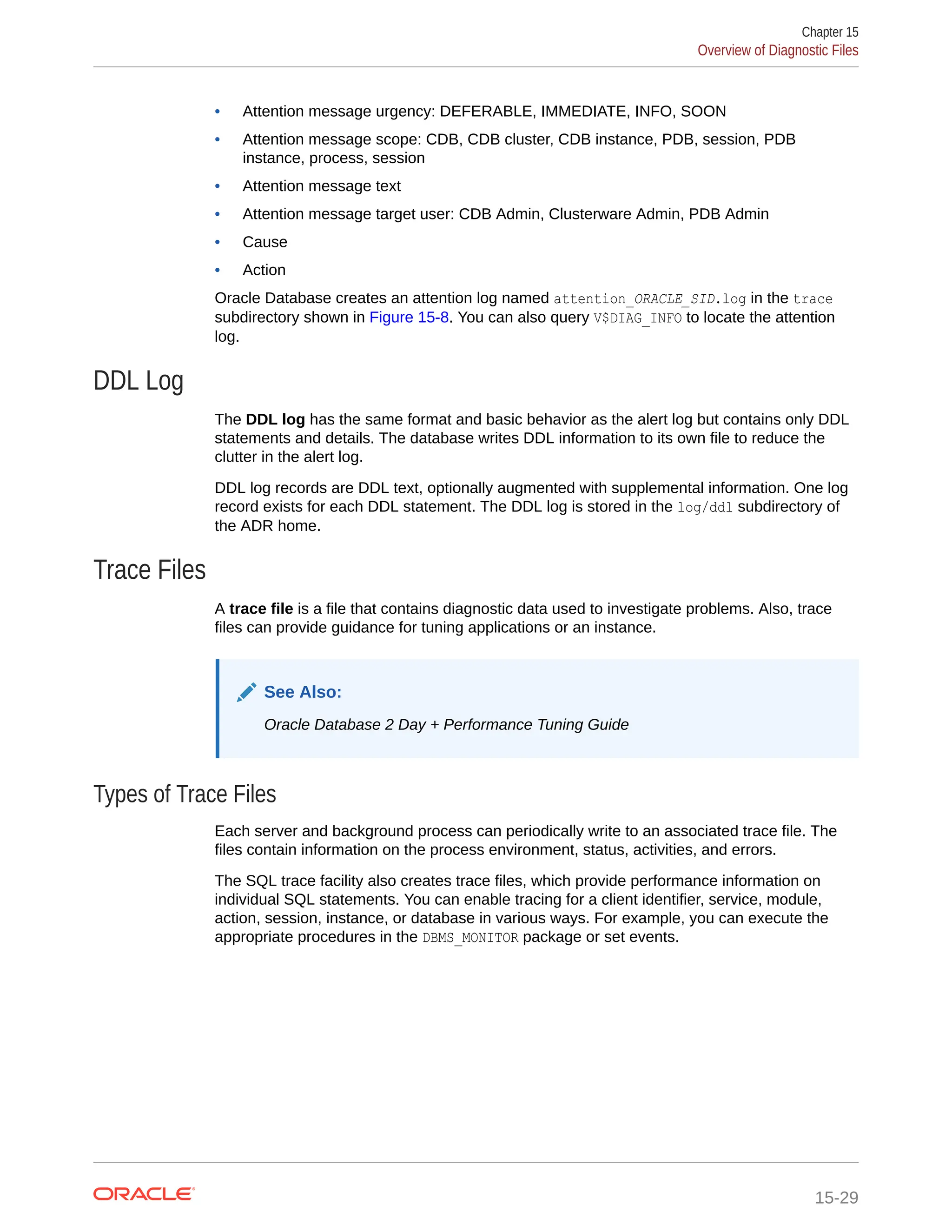 • Attention message urgency: DEFERABLE, IMMEDIATE, INFO, SOON • Attention message scope: CDB, CDB cluster, CDB instance, PDB, session, PDB instance, process, session • Attention message text • Attention message target user: CDB Admin, Clusterware Admin, PDB Admin • Cause • Action Oracle Database creates an attention log named attention_ORACLE_SID.log in the trace subdirectory shown in Figure 15-8. You can also query V$DIAG_INFO to locate the attention log. DDL Log The DDL log has the same format and basic behavior as the alert log but contains only DDL statements and details. The database writes DDL information to its own file to reduce the clutter in the alert log. DDL log records are DDL text, optionally augmented with supplemental information. One log record exists for each DDL statement. The DDL log is stored in the log/ddl subdirectory of the ADR home. Trace Files A trace file is a file that contains diagnostic data used to investigate problems. Also, trace files can provide guidance for tuning applications or an instance. See Also: Oracle Database 2 Day + Performance Tuning Guide Types of Trace Files Each server and background process can periodically write to an associated trace file. The files contain information on the process environment, status, activities, and errors. The SQL trace facility also creates trace files, which provide performance information on individual SQL statements. You can enable tracing for a client identifier, service, module, action, session, instance, or database in various ways. For example, you can execute the appropriate procedures in the DBMS_MONITOR package or set events. Chapter 15 Overview of Diagnostic Files 15-29 