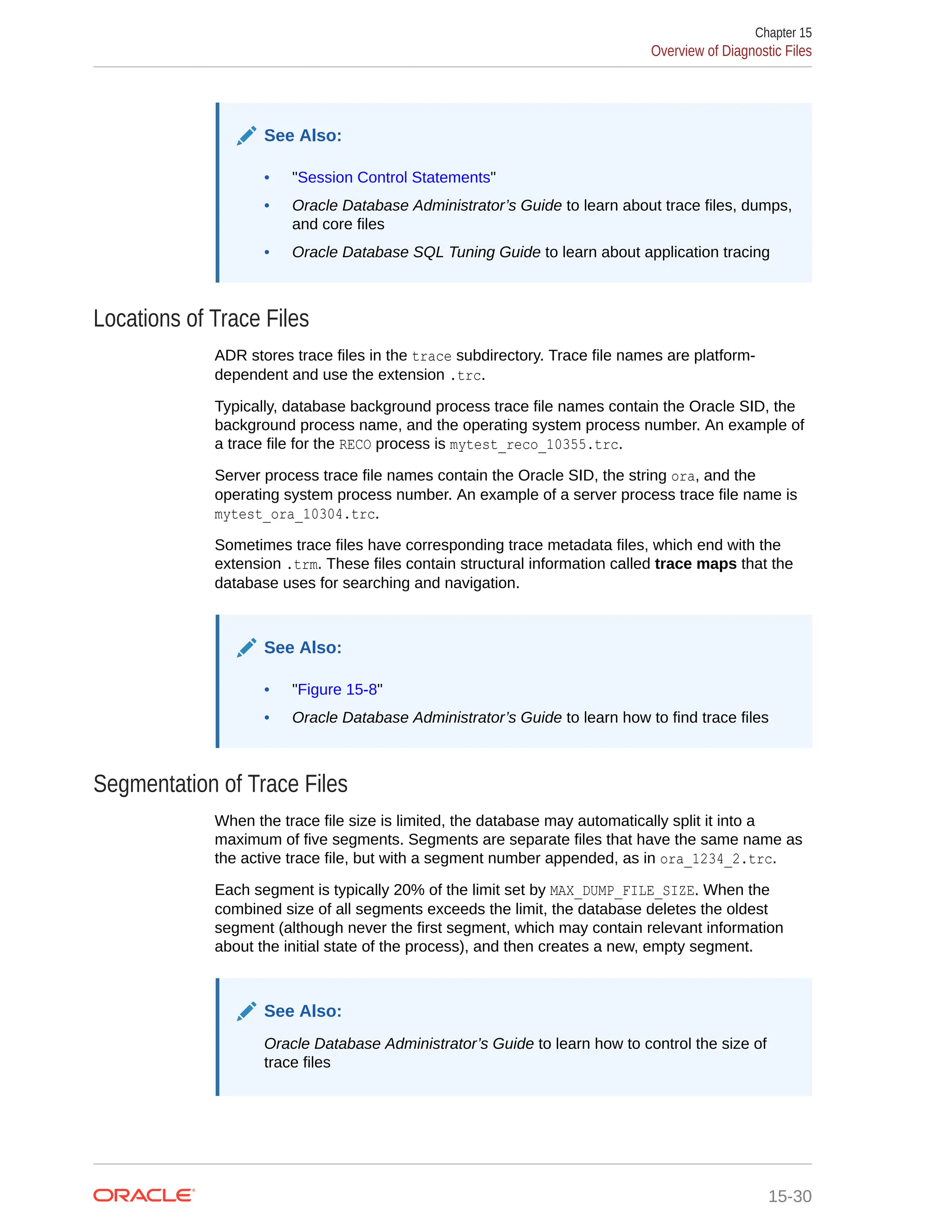 See Also: • "Session Control Statements" • Oracle Database Administrator’s Guide to learn about trace files, dumps, and core files • Oracle Database SQL Tuning Guide to learn about application tracing Locations of Trace Files ADR stores trace files in the trace subdirectory. Trace file names are platform- dependent and use the extension .trc. Typically, database background process trace file names contain the Oracle SID, the background process name, and the operating system process number. An example of a trace file for the RECO process is mytest_reco_10355.trc. Server process trace file names contain the Oracle SID, the string ora, and the operating system process number. An example of a server process trace file name is mytest_ora_10304.trc. Sometimes trace files have corresponding trace metadata files, which end with the extension .trm. These files contain structural information called trace maps that the database uses for searching and navigation. See Also: • "Figure 15-8" • Oracle Database Administrator’s Guide to learn how to find trace files Segmentation of Trace Files When the trace file size is limited, the database may automatically split it into a maximum of five segments. Segments are separate files that have the same name as the active trace file, but with a segment number appended, as in ora_1234_2.trc. Each segment is typically 20% of the limit set by MAX_DUMP_FILE_SIZE. When the combined size of all segments exceeds the limit, the database deletes the oldest segment (although never the first segment, which may contain relevant information about the initial state of the process), and then creates a new, empty segment. See Also: Oracle Database Administrator’s Guide to learn how to control the size of trace files Chapter 15 Overview of Diagnostic Files 15-30 