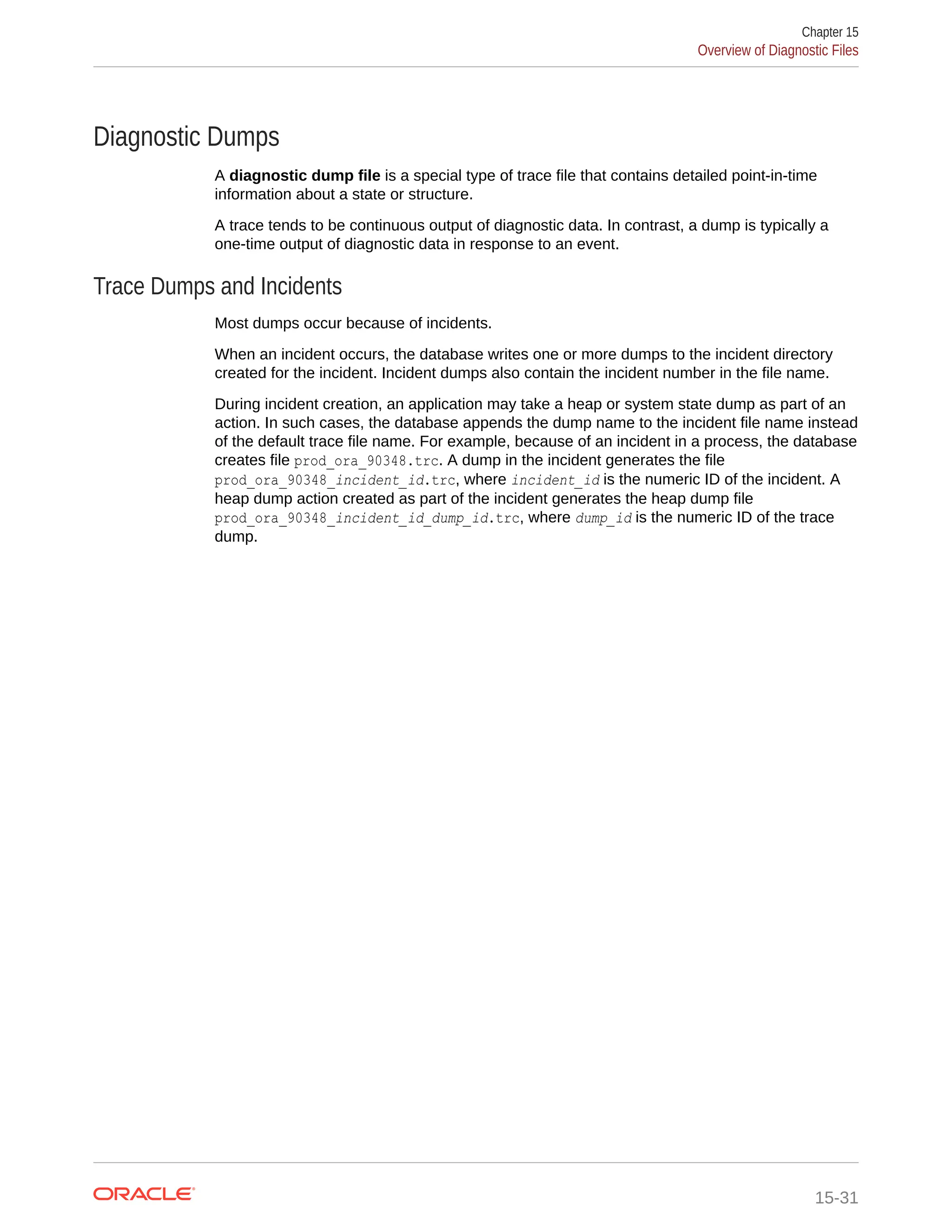 Diagnostic Dumps A diagnostic dump file is a special type of trace file that contains detailed point-in-time information about a state or structure. A trace tends to be continuous output of diagnostic data. In contrast, a dump is typically a one-time output of diagnostic data in response to an event. Trace Dumps and Incidents Most dumps occur because of incidents. When an incident occurs, the database writes one or more dumps to the incident directory created for the incident. Incident dumps also contain the incident number in the file name. During incident creation, an application may take a heap or system state dump as part of an action. In such cases, the database appends the dump name to the incident file name instead of the default trace file name. For example, because of an incident in a process, the database creates file prod_ora_90348.trc. A dump in the incident generates the file prod_ora_90348_incident_id.trc, where incident_id is the numeric ID of the incident. A heap dump action created as part of the incident generates the heap dump file prod_ora_90348_incident_id_dump_id.trc, where dump_id is the numeric ID of the trace dump. Chapter 15 Overview of Diagnostic Files 15-31 