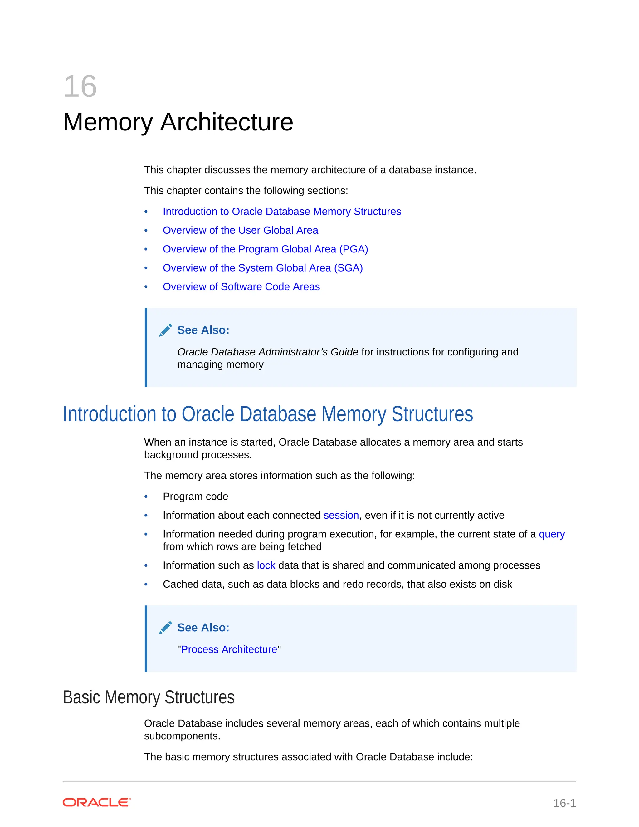 16 Memory Architecture This chapter discusses the memory architecture of a database instance. This chapter contains the following sections: • Introduction to Oracle Database Memory Structures • Overview of the User Global Area • Overview of the Program Global Area (PGA) • Overview of the System Global Area (SGA) • Overview of Software Code Areas See Also: Oracle Database Administrator’s Guide for instructions for configuring and managing memory Introduction to Oracle Database Memory Structures When an instance is started, Oracle Database allocates a memory area and starts background processes. The memory area stores information such as the following: • Program code • Information about each connected session, even if it is not currently active • Information needed during program execution, for example, the current state of a query from which rows are being fetched • Information such as lock data that is shared and communicated among processes • Cached data, such as data blocks and redo records, that also exists on disk See Also: "Process Architecture" Basic Memory Structures Oracle Database includes several memory areas, each of which contains multiple subcomponents. The basic memory structures associated with Oracle Database include: 16-1 