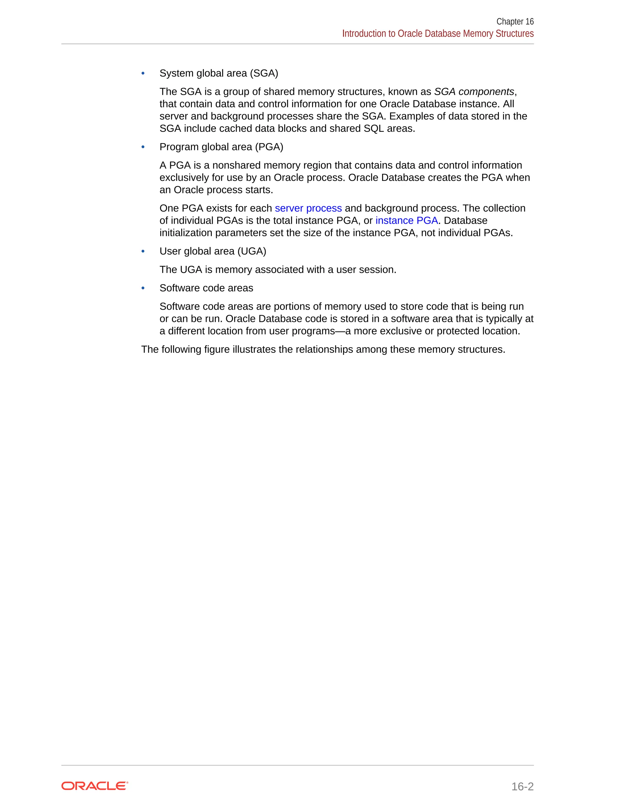 • System global area (SGA) The SGA is a group of shared memory structures, known as SGA components, that contain data and control information for one Oracle Database instance. All server and background processes share the SGA. Examples of data stored in the SGA include cached data blocks and shared SQL areas. • Program global area (PGA) A PGA is a nonshared memory region that contains data and control information exclusively for use by an Oracle process. Oracle Database creates the PGA when an Oracle process starts. One PGA exists for each server process and background process. The collection of individual PGAs is the total instance PGA, or instance PGA. Database initialization parameters set the size of the instance PGA, not individual PGAs. • User global area (UGA) The UGA is memory associated with a user session. • Software code areas Software code areas are portions of memory used to store code that is being run or can be run. Oracle Database code is stored in a software area that is typically at a different location from user programs—a more exclusive or protected location. The following figure illustrates the relationships among these memory structures. Chapter 16 Introduction to Oracle Database Memory Structures 16-2 