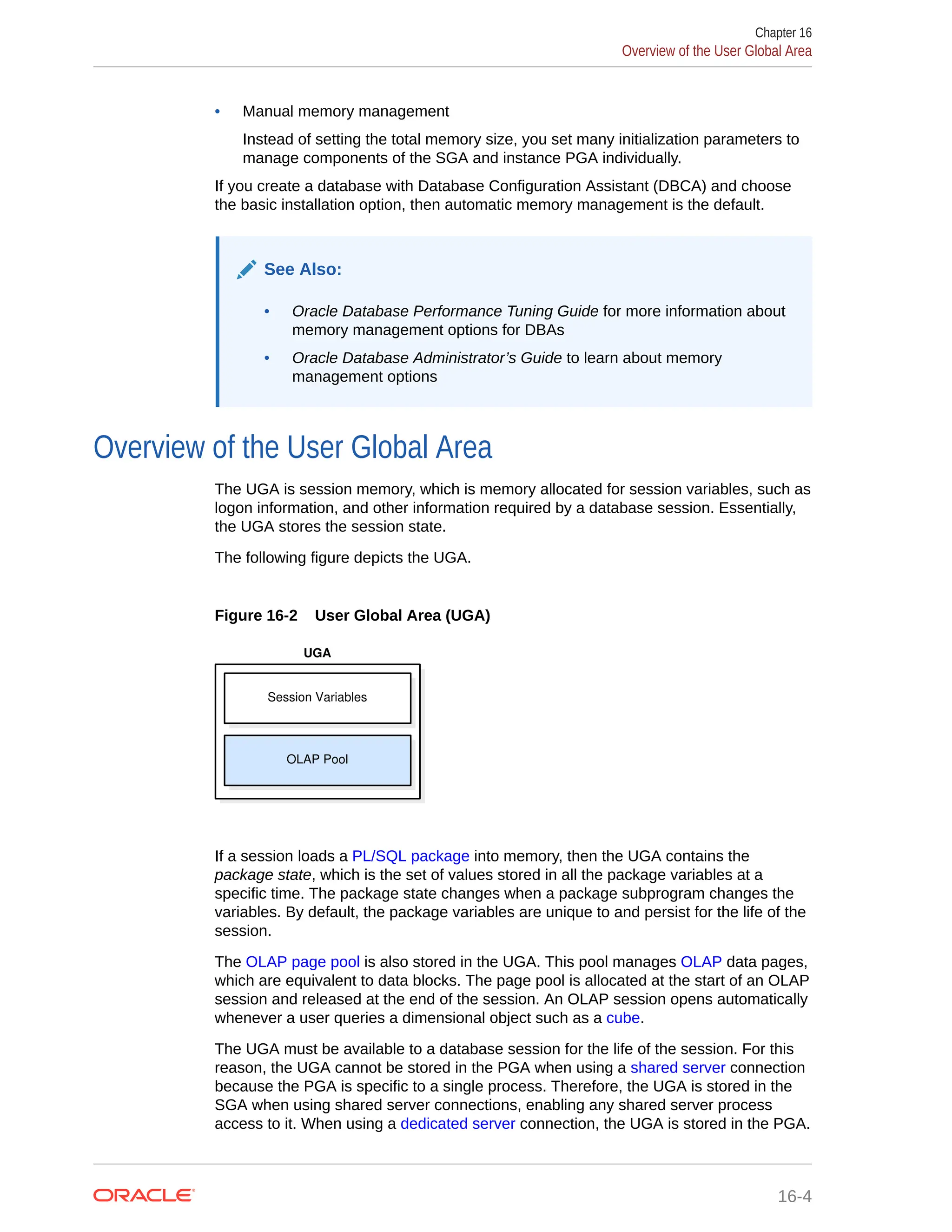 • Manual memory management Instead of setting the total memory size, you set many initialization parameters to manage components of the SGA and instance PGA individually. If you create a database with Database Configuration Assistant (DBCA) and choose the basic installation option, then automatic memory management is the default. See Also: • Oracle Database Performance Tuning Guide for more information about memory management options for DBAs • Oracle Database Administrator’s Guide to learn about memory management options Overview of the User Global Area The UGA is session memory, which is memory allocated for session variables, such as logon information, and other information required by a database session. Essentially, the UGA stores the session state. The following figure depicts the UGA. Figure 16-2 User Global Area (UGA) Session Variables UGA OLAP Pool If a session loads a PL/SQL package into memory, then the UGA contains the package state, which is the set of values stored in all the package variables at a specific time. The package state changes when a package subprogram changes the variables. By default, the package variables are unique to and persist for the life of the session. The OLAP page pool is also stored in the UGA. This pool manages OLAP data pages, which are equivalent to data blocks. The page pool is allocated at the start of an OLAP session and released at the end of the session. An OLAP session opens automatically whenever a user queries a dimensional object such as a cube. The UGA must be available to a database session for the life of the session. For this reason, the UGA cannot be stored in the PGA when using a shared server connection because the PGA is specific to a single process. Therefore, the UGA is stored in the SGA when using shared server connections, enabling any shared server process access to it. When using a dedicated server connection, the UGA is stored in the PGA. Chapter 16 Overview of the User Global Area 16-4 