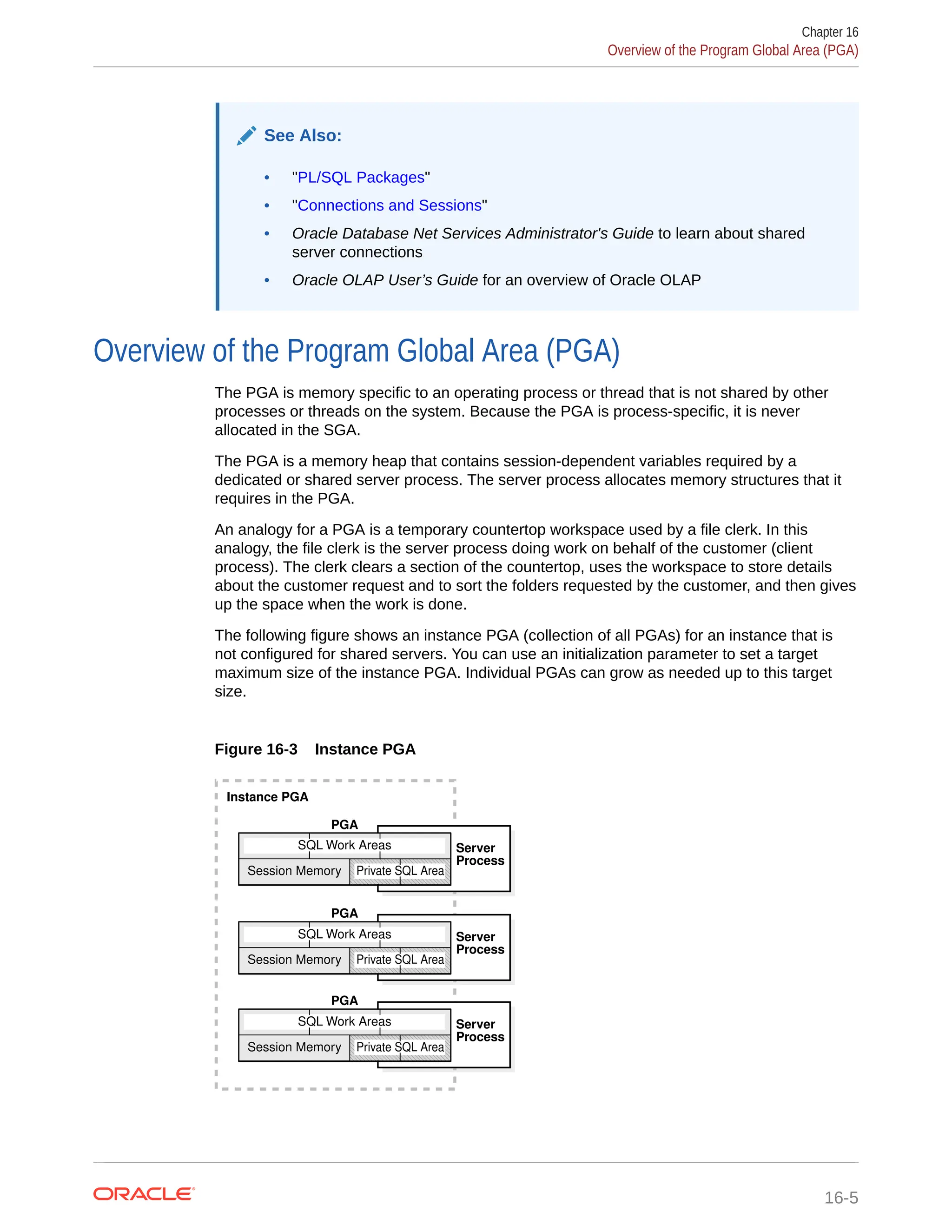 See Also: • "PL/SQL Packages" • "Connections and Sessions" • Oracle Database Net Services Administrator's Guide to learn about shared server connections • Oracle OLAP User’s Guide for an overview of Oracle OLAP Overview of the Program Global Area (PGA) The PGA is memory specific to an operating process or thread that is not shared by other processes or threads on the system. Because the PGA is process-specific, it is never allocated in the SGA. The PGA is a memory heap that contains session-dependent variables required by a dedicated or shared server process. The server process allocates memory structures that it requires in the PGA. An analogy for a PGA is a temporary countertop workspace used by a file clerk. In this analogy, the file clerk is the server process doing work on behalf of the customer (client process). The clerk clears a section of the countertop, uses the workspace to store details about the customer request and to sort the folders requested by the customer, and then gives up the space when the work is done. The following figure shows an instance PGA (collection of all PGAs) for an instance that is not configured for shared servers. You can use an initialization parameter to set a target maximum size of the instance PGA. Individual PGAs can grow as needed up to this target size. Figure 16-3 Instance PGA Instance PGA PGA SQL Work Areas SQL Work Areas SQL Work Areas PGA PGA Server Process Server Process Server Process Session Memory Session Memory Session Memory Private SQL Area Private SQL Area Private SQL Area Chapter 16 Overview of the Program Global Area (PGA) 16-5 
