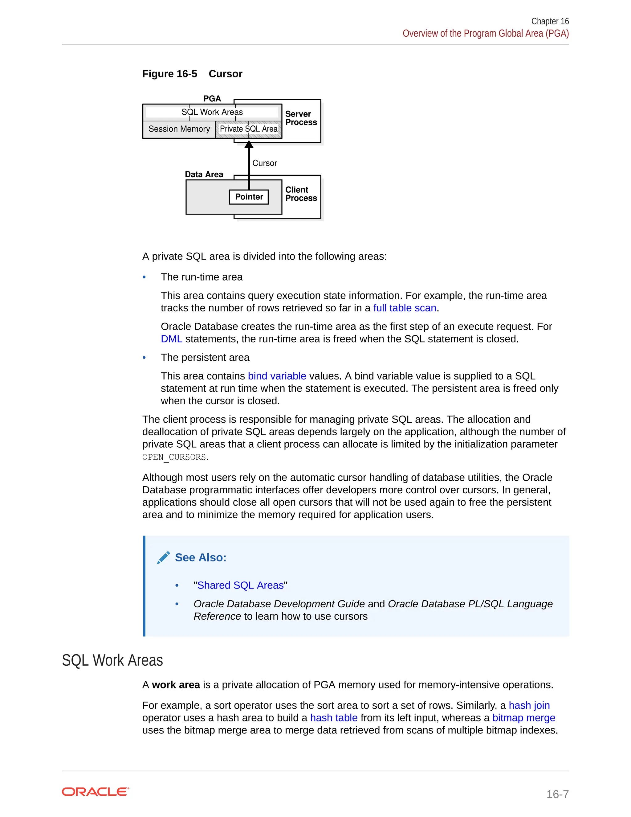 Figure 16-5 Cursor PGA SQL Work Areas Cursor Data Area Server Process Client Process Session Memory Private SQL Area Pointer A private SQL area is divided into the following areas: • The run-time area This area contains query execution state information. For example, the run-time area tracks the number of rows retrieved so far in a full table scan. Oracle Database creates the run-time area as the first step of an execute request. For DML statements, the run-time area is freed when the SQL statement is closed. • The persistent area This area contains bind variable values. A bind variable value is supplied to a SQL statement at run time when the statement is executed. The persistent area is freed only when the cursor is closed. The client process is responsible for managing private SQL areas. The allocation and deallocation of private SQL areas depends largely on the application, although the number of private SQL areas that a client process can allocate is limited by the initialization parameter OPEN_CURSORS. Although most users rely on the automatic cursor handling of database utilities, the Oracle Database programmatic interfaces offer developers more control over cursors. In general, applications should close all open cursors that will not be used again to free the persistent area and to minimize the memory required for application users. See Also: • "Shared SQL Areas" • Oracle Database Development Guide and Oracle Database PL/SQL Language Reference to learn how to use cursors SQL Work Areas A work area is a private allocation of PGA memory used for memory-intensive operations. For example, a sort operator uses the sort area to sort a set of rows. Similarly, a hash join operator uses a hash area to build a hash table from its left input, whereas a bitmap merge uses the bitmap merge area to merge data retrieved from scans of multiple bitmap indexes. Chapter 16 Overview of the Program Global Area (PGA) 16-7 