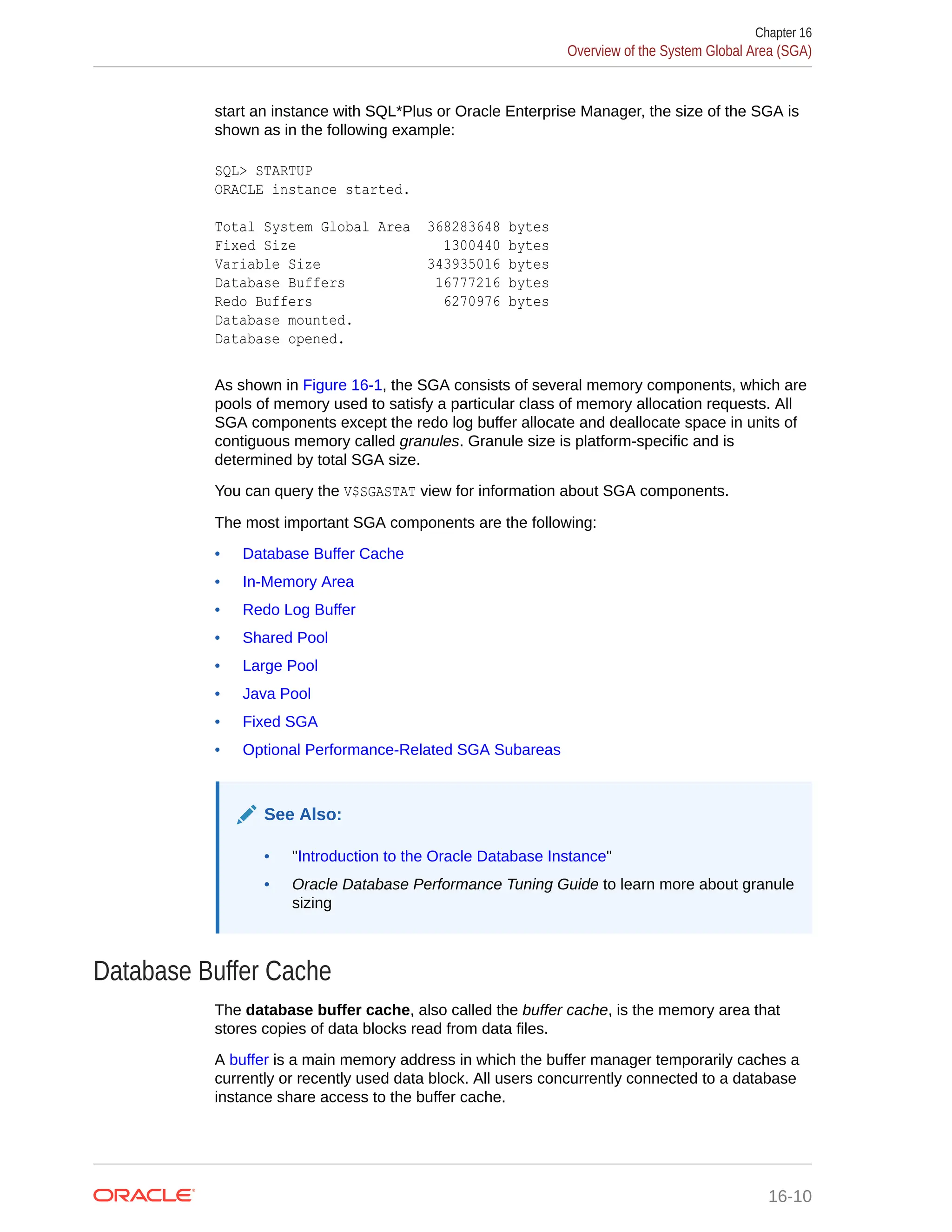 start an instance with SQL*Plus or Oracle Enterprise Manager, the size of the SGA is shown as in the following example: SQL> STARTUP ORACLE instance started. Total System Global Area 368283648 bytes Fixed Size 1300440 bytes Variable Size 343935016 bytes Database Buffers 16777216 bytes Redo Buffers 6270976 bytes Database mounted. Database opened. As shown in Figure 16-1, the SGA consists of several memory components, which are pools of memory used to satisfy a particular class of memory allocation requests. All SGA components except the redo log buffer allocate and deallocate space in units of contiguous memory called granules. Granule size is platform-specific and is determined by total SGA size. You can query the V$SGASTAT view for information about SGA components. The most important SGA components are the following: • Database Buffer Cache • In-Memory Area • Redo Log Buffer • Shared Pool • Large Pool • Java Pool • Fixed SGA • Optional Performance-Related SGA Subareas See Also: • "Introduction to the Oracle Database Instance" • Oracle Database Performance Tuning Guide to learn more about granule sizing Database Buffer Cache The database buffer cache, also called the buffer cache, is the memory area that stores copies of data blocks read from data files. A buffer is a main memory address in which the buffer manager temporarily caches a currently or recently used data block. All users concurrently connected to a database instance share access to the buffer cache. Chapter 16 Overview of the System Global Area (SGA) 16-10 