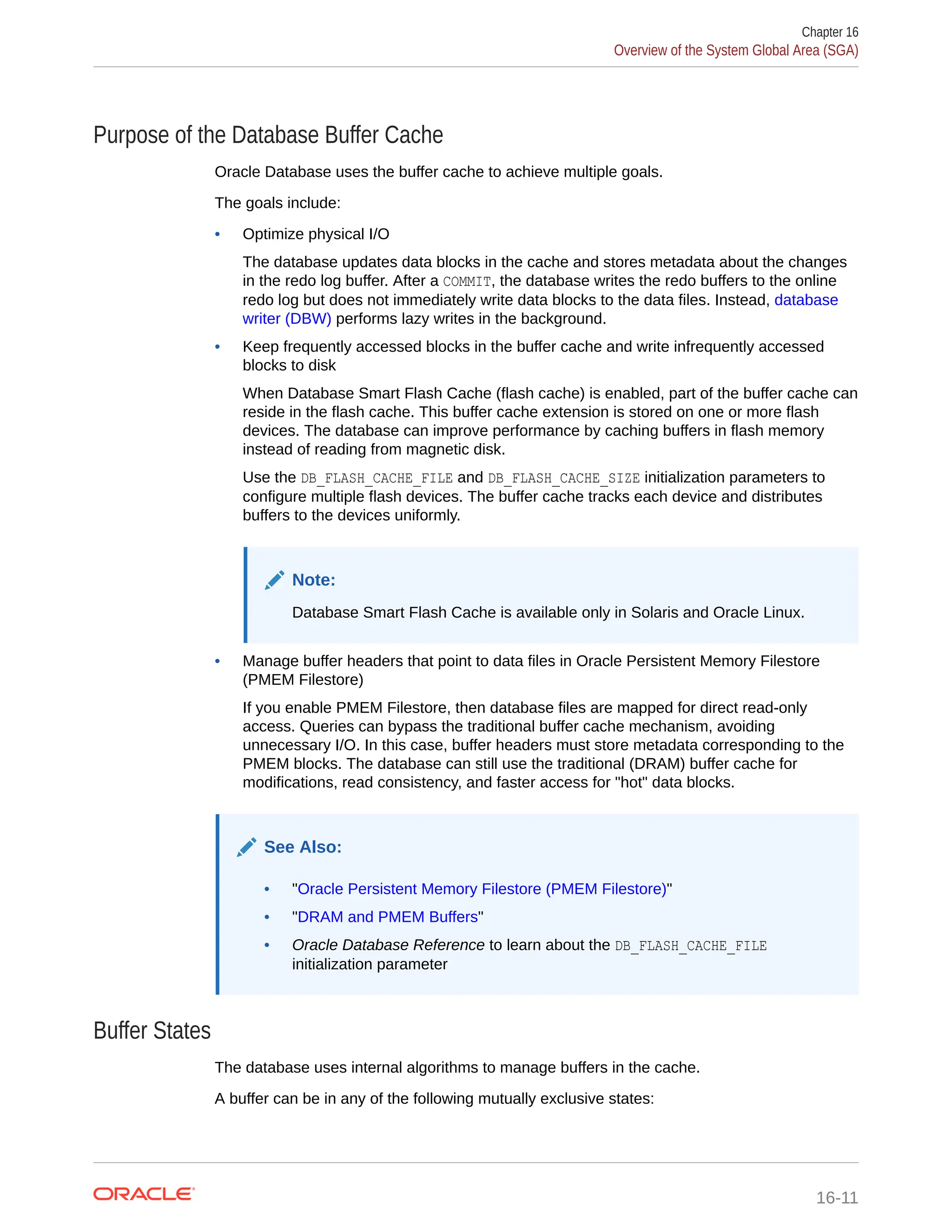 Purpose of the Database Buffer Cache Oracle Database uses the buffer cache to achieve multiple goals. The goals include: • Optimize physical I/O The database updates data blocks in the cache and stores metadata about the changes in the redo log buffer. After a COMMIT, the database writes the redo buffers to the online redo log but does not immediately write data blocks to the data files. Instead, database writer (DBW) performs lazy writes in the background. • Keep frequently accessed blocks in the buffer cache and write infrequently accessed blocks to disk When Database Smart Flash Cache (flash cache) is enabled, part of the buffer cache can reside in the flash cache. This buffer cache extension is stored on one or more flash devices. The database can improve performance by caching buffers in flash memory instead of reading from magnetic disk. Use the DB_FLASH_CACHE_FILE and DB_FLASH_CACHE_SIZE initialization parameters to configure multiple flash devices. The buffer cache tracks each device and distributes buffers to the devices uniformly. Note: Database Smart Flash Cache is available only in Solaris and Oracle Linux. • Manage buffer headers that point to data files in Oracle Persistent Memory Filestore (PMEM Filestore) If you enable PMEM Filestore, then database files are mapped for direct read-only access. Queries can bypass the traditional buffer cache mechanism, avoiding unnecessary I/O. In this case, buffer headers must store metadata corresponding to the PMEM blocks. The database can still use the traditional (DRAM) buffer cache for modifications, read consistency, and faster access for "hot" data blocks. See Also: • "Oracle Persistent Memory Filestore (PMEM Filestore)" • "DRAM and PMEM Buffers" • Oracle Database Reference to learn about the DB_FLASH_CACHE_FILE initialization parameter Buffer States The database uses internal algorithms to manage buffers in the cache. A buffer can be in any of the following mutually exclusive states: Chapter 16 Overview of the System Global Area (SGA) 16-11 