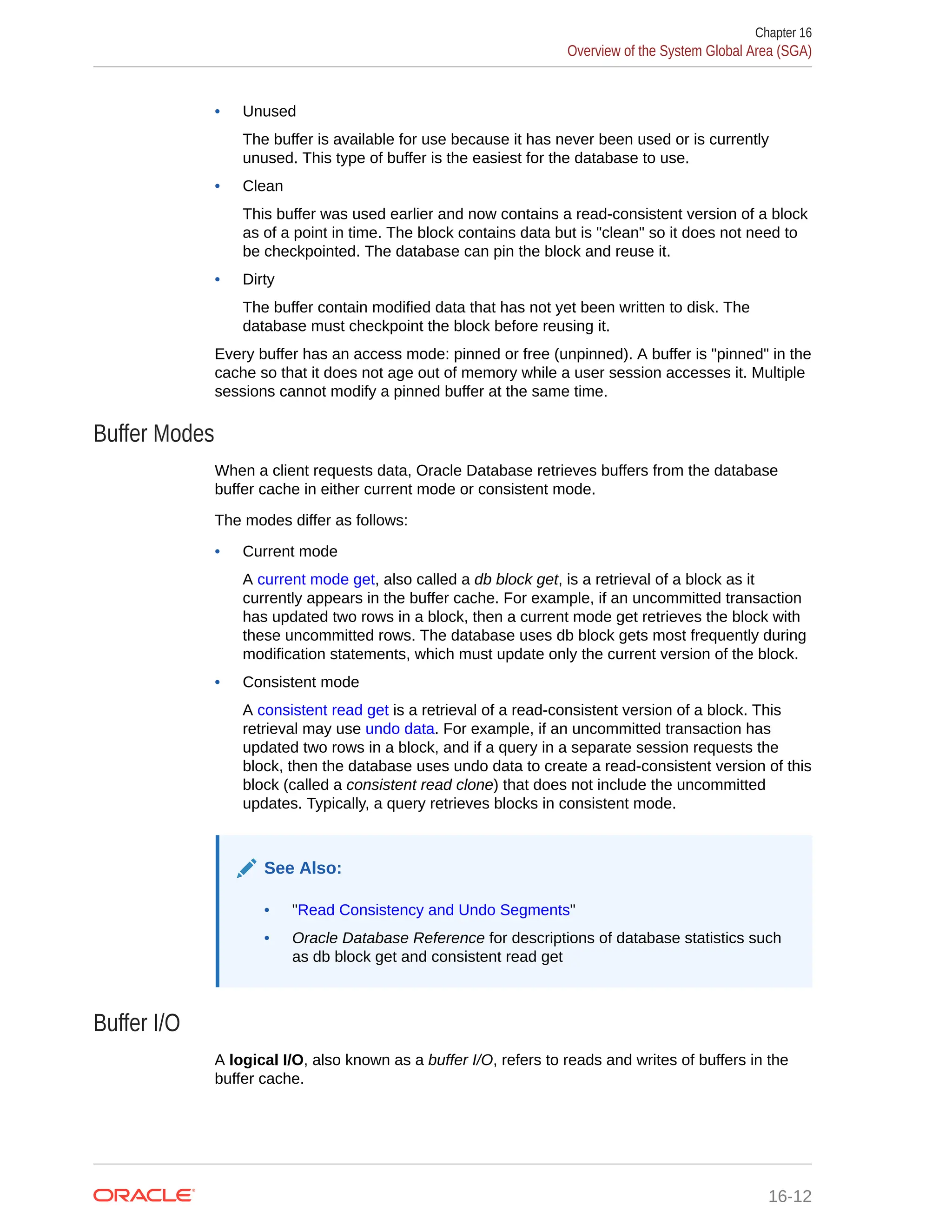 • Unused The buffer is available for use because it has never been used or is currently unused. This type of buffer is the easiest for the database to use. • Clean This buffer was used earlier and now contains a read-consistent version of a block as of a point in time. The block contains data but is "clean" so it does not need to be checkpointed. The database can pin the block and reuse it. • Dirty The buffer contain modified data that has not yet been written to disk. The database must checkpoint the block before reusing it. Every buffer has an access mode: pinned or free (unpinned). A buffer is "pinned" in the cache so that it does not age out of memory while a user session accesses it. Multiple sessions cannot modify a pinned buffer at the same time. Buffer Modes When a client requests data, Oracle Database retrieves buffers from the database buffer cache in either current mode or consistent mode. The modes differ as follows: • Current mode A current mode get, also called a db block get, is a retrieval of a block as it currently appears in the buffer cache. For example, if an uncommitted transaction has updated two rows in a block, then a current mode get retrieves the block with these uncommitted rows. The database uses db block gets most frequently during modification statements, which must update only the current version of the block. • Consistent mode A consistent read get is a retrieval of a read-consistent version of a block. This retrieval may use undo data. For example, if an uncommitted transaction has updated two rows in a block, and if a query in a separate session requests the block, then the database uses undo data to create a read-consistent version of this block (called a consistent read clone) that does not include the uncommitted updates. Typically, a query retrieves blocks in consistent mode. See Also: • "Read Consistency and Undo Segments" • Oracle Database Reference for descriptions of database statistics such as db block get and consistent read get Buffer I/O A logical I/O, also known as a buffer I/O, refers to reads and writes of buffers in the buffer cache. Chapter 16 Overview of the System Global Area (SGA) 16-12 