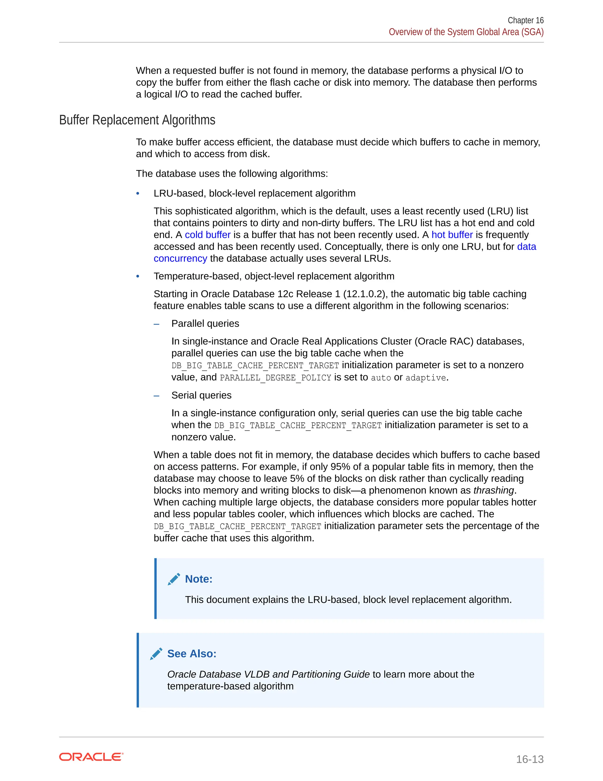 When a requested buffer is not found in memory, the database performs a physical I/O to copy the buffer from either the flash cache or disk into memory. The database then performs a logical I/O to read the cached buffer. Buffer Replacement Algorithms To make buffer access efficient, the database must decide which buffers to cache in memory, and which to access from disk. The database uses the following algorithms: • LRU-based, block-level replacement algorithm This sophisticated algorithm, which is the default, uses a least recently used (LRU) list that contains pointers to dirty and non-dirty buffers. The LRU list has a hot end and cold end. A cold buffer is a buffer that has not been recently used. A hot buffer is frequently accessed and has been recently used. Conceptually, there is only one LRU, but for data concurrency the database actually uses several LRUs. • Temperature-based, object-level replacement algorithm Starting in Oracle Database 12c Release 1 (12.1.0.2), the automatic big table caching feature enables table scans to use a different algorithm in the following scenarios: – Parallel queries In single-instance and Oracle Real Applications Cluster (Oracle RAC) databases, parallel queries can use the big table cache when the DB_BIG_TABLE_CACHE_PERCENT_TARGET initialization parameter is set to a nonzero value, and PARALLEL_DEGREE_POLICY is set to auto or adaptive. – Serial queries In a single-instance configuration only, serial queries can use the big table cache when the DB_BIG_TABLE_CACHE_PERCENT_TARGET initialization parameter is set to a nonzero value. When a table does not fit in memory, the database decides which buffers to cache based on access patterns. For example, if only 95% of a popular table fits in memory, then the database may choose to leave 5% of the blocks on disk rather than cyclically reading blocks into memory and writing blocks to disk—a phenomenon known as thrashing. When caching multiple large objects, the database considers more popular tables hotter and less popular tables cooler, which influences which blocks are cached. The DB_BIG_TABLE_CACHE_PERCENT_TARGET initialization parameter sets the percentage of the buffer cache that uses this algorithm. Note: This document explains the LRU-based, block level replacement algorithm. See Also: Oracle Database VLDB and Partitioning Guide to learn more about the temperature-based algorithm Chapter 16 Overview of the System Global Area (SGA) 16-13 