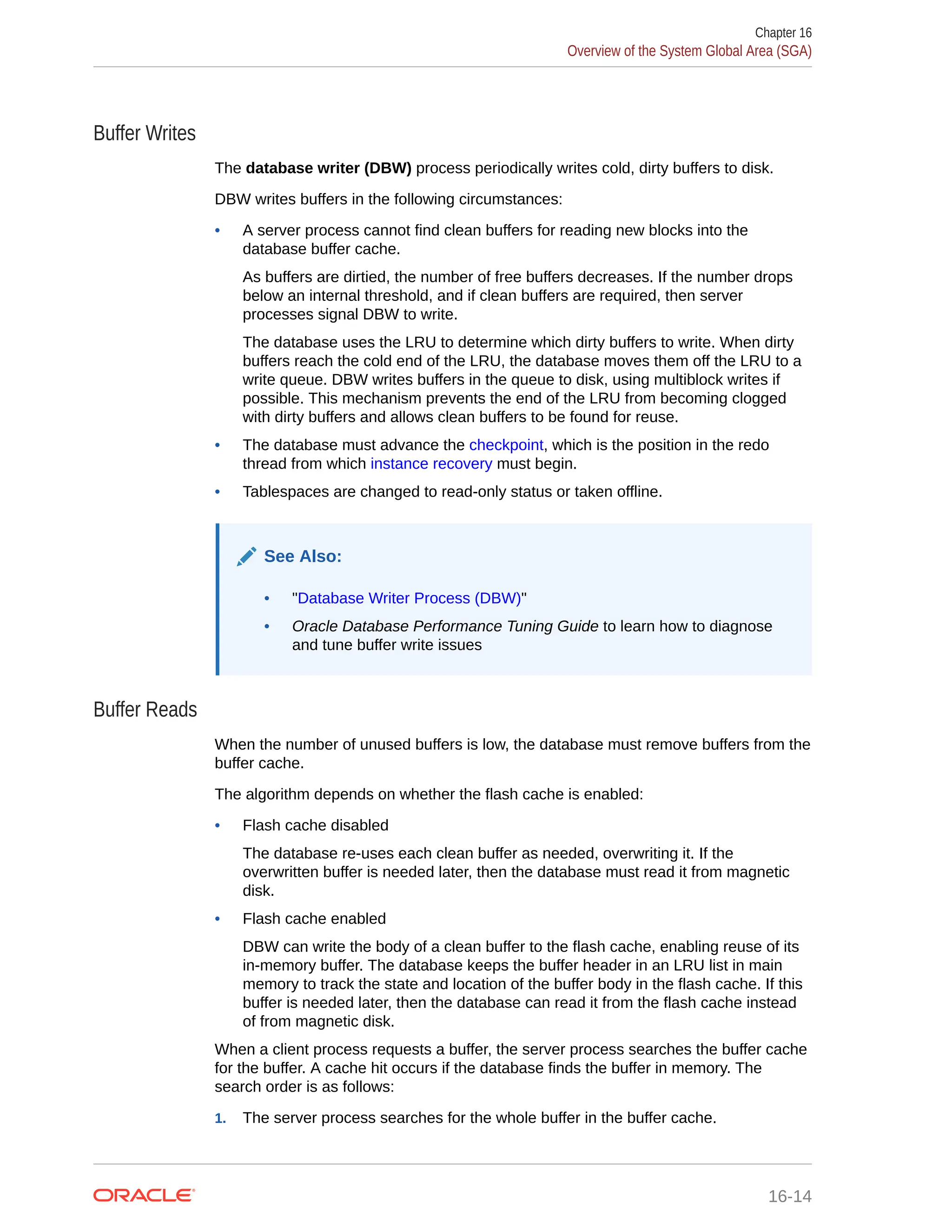 Buffer Writes The database writer (DBW) process periodically writes cold, dirty buffers to disk. DBW writes buffers in the following circumstances: • A server process cannot find clean buffers for reading new blocks into the database buffer cache. As buffers are dirtied, the number of free buffers decreases. If the number drops below an internal threshold, and if clean buffers are required, then server processes signal DBW to write. The database uses the LRU to determine which dirty buffers to write. When dirty buffers reach the cold end of the LRU, the database moves them off the LRU to a write queue. DBW writes buffers in the queue to disk, using multiblock writes if possible. This mechanism prevents the end of the LRU from becoming clogged with dirty buffers and allows clean buffers to be found for reuse. • The database must advance the checkpoint, which is the position in the redo thread from which instance recovery must begin. • Tablespaces are changed to read-only status or taken offline. See Also: • "Database Writer Process (DBW)" • Oracle Database Performance Tuning Guide to learn how to diagnose and tune buffer write issues Buffer Reads When the number of unused buffers is low, the database must remove buffers from the buffer cache. The algorithm depends on whether the flash cache is enabled: • Flash cache disabled The database re-uses each clean buffer as needed, overwriting it. If the overwritten buffer is needed later, then the database must read it from magnetic disk. • Flash cache enabled DBW can write the body of a clean buffer to the flash cache, enabling reuse of its in-memory buffer. The database keeps the buffer header in an LRU list in main memory to track the state and location of the buffer body in the flash cache. If this buffer is needed later, then the database can read it from the flash cache instead of from magnetic disk. When a client process requests a buffer, the server process searches the buffer cache for the buffer. A cache hit occurs if the database finds the buffer in memory. The search order is as follows: 1. The server process searches for the whole buffer in the buffer cache. Chapter 16 Overview of the System Global Area (SGA) 16-14 