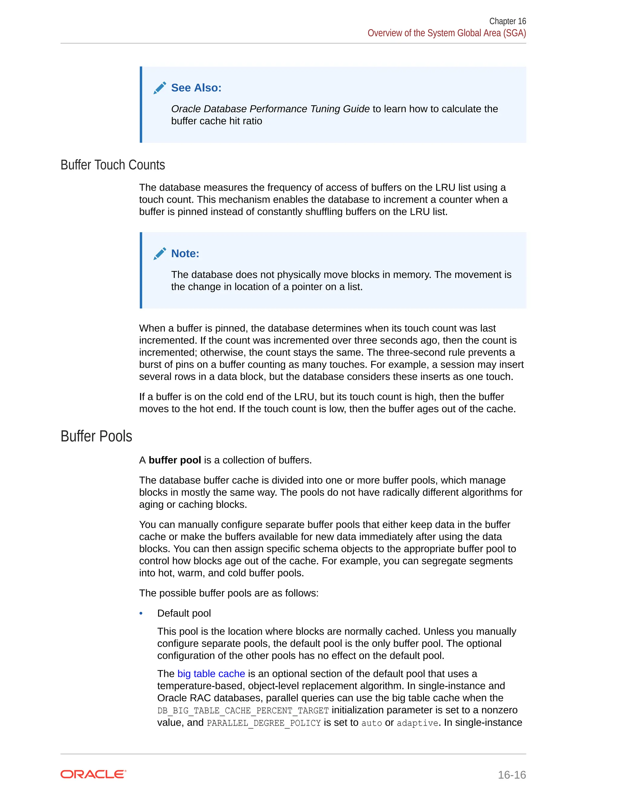 See Also: Oracle Database Performance Tuning Guide to learn how to calculate the buffer cache hit ratio Buffer Touch Counts The database measures the frequency of access of buffers on the LRU list using a touch count. This mechanism enables the database to increment a counter when a buffer is pinned instead of constantly shuffling buffers on the LRU list. Note: The database does not physically move blocks in memory. The movement is the change in location of a pointer on a list. When a buffer is pinned, the database determines when its touch count was last incremented. If the count was incremented over three seconds ago, then the count is incremented; otherwise, the count stays the same. The three-second rule prevents a burst of pins on a buffer counting as many touches. For example, a session may insert several rows in a data block, but the database considers these inserts as one touch. If a buffer is on the cold end of the LRU, but its touch count is high, then the buffer moves to the hot end. If the touch count is low, then the buffer ages out of the cache. Buffer Pools A buffer pool is a collection of buffers. The database buffer cache is divided into one or more buffer pools, which manage blocks in mostly the same way. The pools do not have radically different algorithms for aging or caching blocks. You can manually configure separate buffer pools that either keep data in the buffer cache or make the buffers available for new data immediately after using the data blocks. You can then assign specific schema objects to the appropriate buffer pool to control how blocks age out of the cache. For example, you can segregate segments into hot, warm, and cold buffer pools. The possible buffer pools are as follows: • Default pool This pool is the location where blocks are normally cached. Unless you manually configure separate pools, the default pool is the only buffer pool. The optional configuration of the other pools has no effect on the default pool. The big table cache is an optional section of the default pool that uses a temperature-based, object-level replacement algorithm. In single-instance and Oracle RAC databases, parallel queries can use the big table cache when the DB_BIG_TABLE_CACHE_PERCENT_TARGET initialization parameter is set to a nonzero value, and PARALLEL_DEGREE_POLICY is set to auto or adaptive. In single-instance Chapter 16 Overview of the System Global Area (SGA) 16-16 