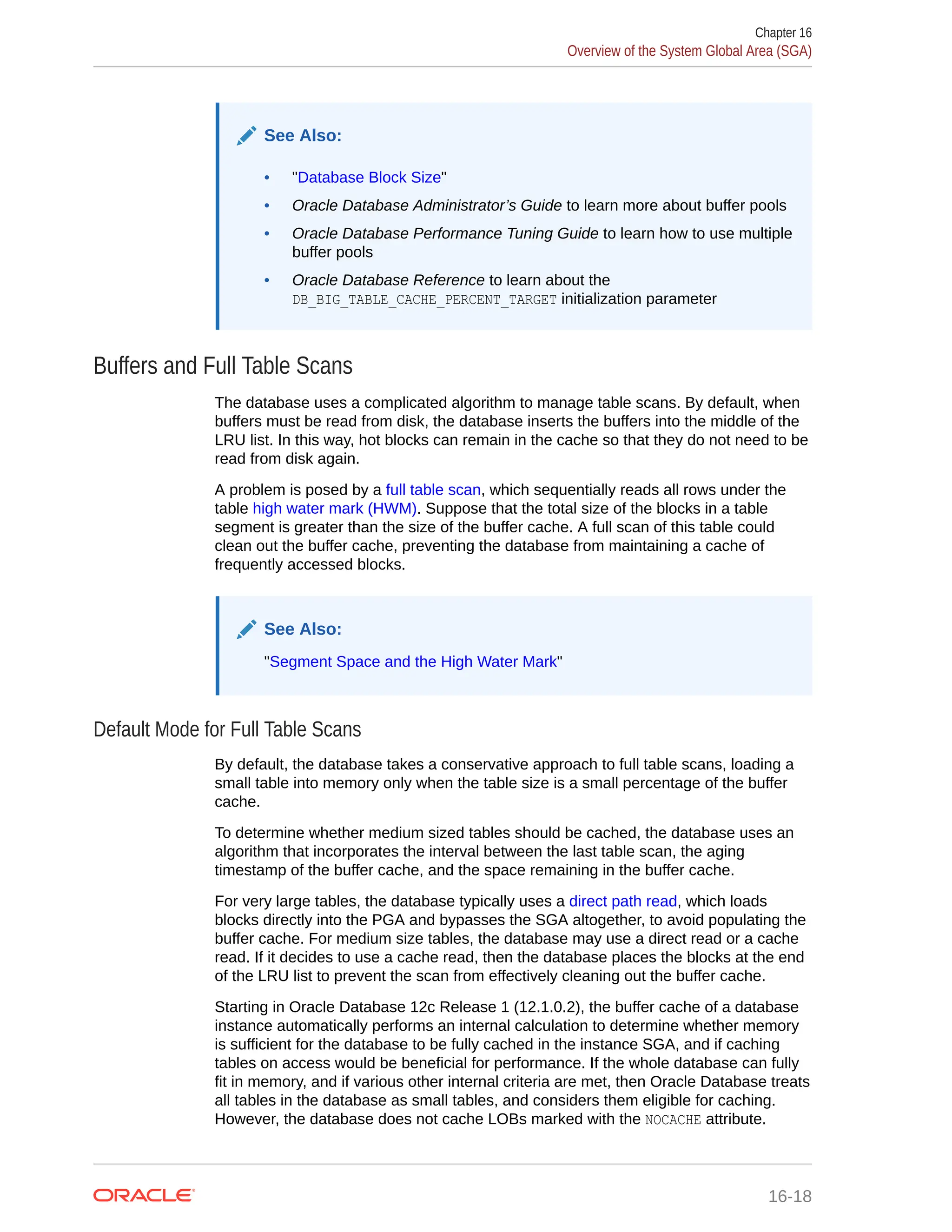 See Also: • "Database Block Size" • Oracle Database Administrator’s Guide to learn more about buffer pools • Oracle Database Performance Tuning Guide to learn how to use multiple buffer pools • Oracle Database Reference to learn about the DB_BIG_TABLE_CACHE_PERCENT_TARGET initialization parameter Buffers and Full Table Scans The database uses a complicated algorithm to manage table scans. By default, when buffers must be read from disk, the database inserts the buffers into the middle of the LRU list. In this way, hot blocks can remain in the cache so that they do not need to be read from disk again. A problem is posed by a full table scan, which sequentially reads all rows under the table high water mark (HWM). Suppose that the total size of the blocks in a table segment is greater than the size of the buffer cache. A full scan of this table could clean out the buffer cache, preventing the database from maintaining a cache of frequently accessed blocks. See Also: "Segment Space and the High Water Mark" Default Mode for Full Table Scans By default, the database takes a conservative approach to full table scans, loading a small table into memory only when the table size is a small percentage of the buffer cache. To determine whether medium sized tables should be cached, the database uses an algorithm that incorporates the interval between the last table scan, the aging timestamp of the buffer cache, and the space remaining in the buffer cache. For very large tables, the database typically uses a direct path read, which loads blocks directly into the PGA and bypasses the SGA altogether, to avoid populating the buffer cache. For medium size tables, the database may use a direct read or a cache read. If it decides to use a cache read, then the database places the blocks at the end of the LRU list to prevent the scan from effectively cleaning out the buffer cache. Starting in Oracle Database 12c Release 1 (12.1.0.2), the buffer cache of a database instance automatically performs an internal calculation to determine whether memory is sufficient for the database to be fully cached in the instance SGA, and if caching tables on access would be beneficial for performance. If the whole database can fully fit in memory, and if various other internal criteria are met, then Oracle Database treats all tables in the database as small tables, and considers them eligible for caching. However, the database does not cache LOBs marked with the NOCACHE attribute. Chapter 16 Overview of the System Global Area (SGA) 16-18 