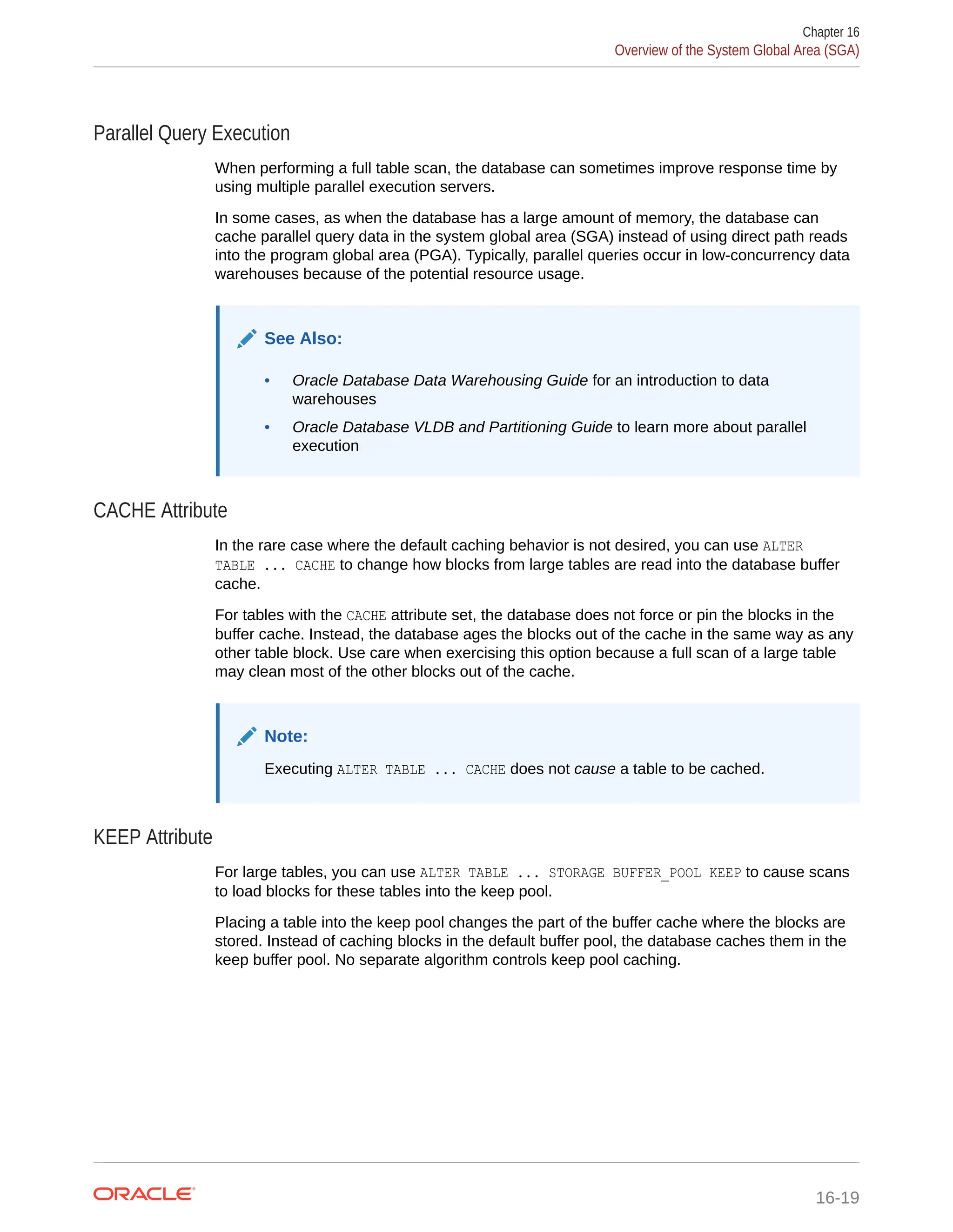 Parallel Query Execution When performing a full table scan, the database can sometimes improve response time by using multiple parallel execution servers. In some cases, as when the database has a large amount of memory, the database can cache parallel query data in the system global area (SGA) instead of using direct path reads into the program global area (PGA). Typically, parallel queries occur in low-concurrency data warehouses because of the potential resource usage. See Also: • Oracle Database Data Warehousing Guide for an introduction to data warehouses • Oracle Database VLDB and Partitioning Guide to learn more about parallel execution CACHE Attribute In the rare case where the default caching behavior is not desired, you can use ALTER TABLE ... CACHE to change how blocks from large tables are read into the database buffer cache. For tables with the CACHE attribute set, the database does not force or pin the blocks in the buffer cache. Instead, the database ages the blocks out of the cache in the same way as any other table block. Use care when exercising this option because a full scan of a large table may clean most of the other blocks out of the cache. Note: Executing ALTER TABLE ... CACHE does not cause a table to be cached. KEEP Attribute For large tables, you can use ALTER TABLE ... STORAGE BUFFER_POOL KEEP to cause scans to load blocks for these tables into the keep pool. Placing a table into the keep pool changes the part of the buffer cache where the blocks are stored. Instead of caching blocks in the default buffer pool, the database caches them in the keep buffer pool. No separate algorithm controls keep pool caching. Chapter 16 Overview of the System Global Area (SGA) 16-19 