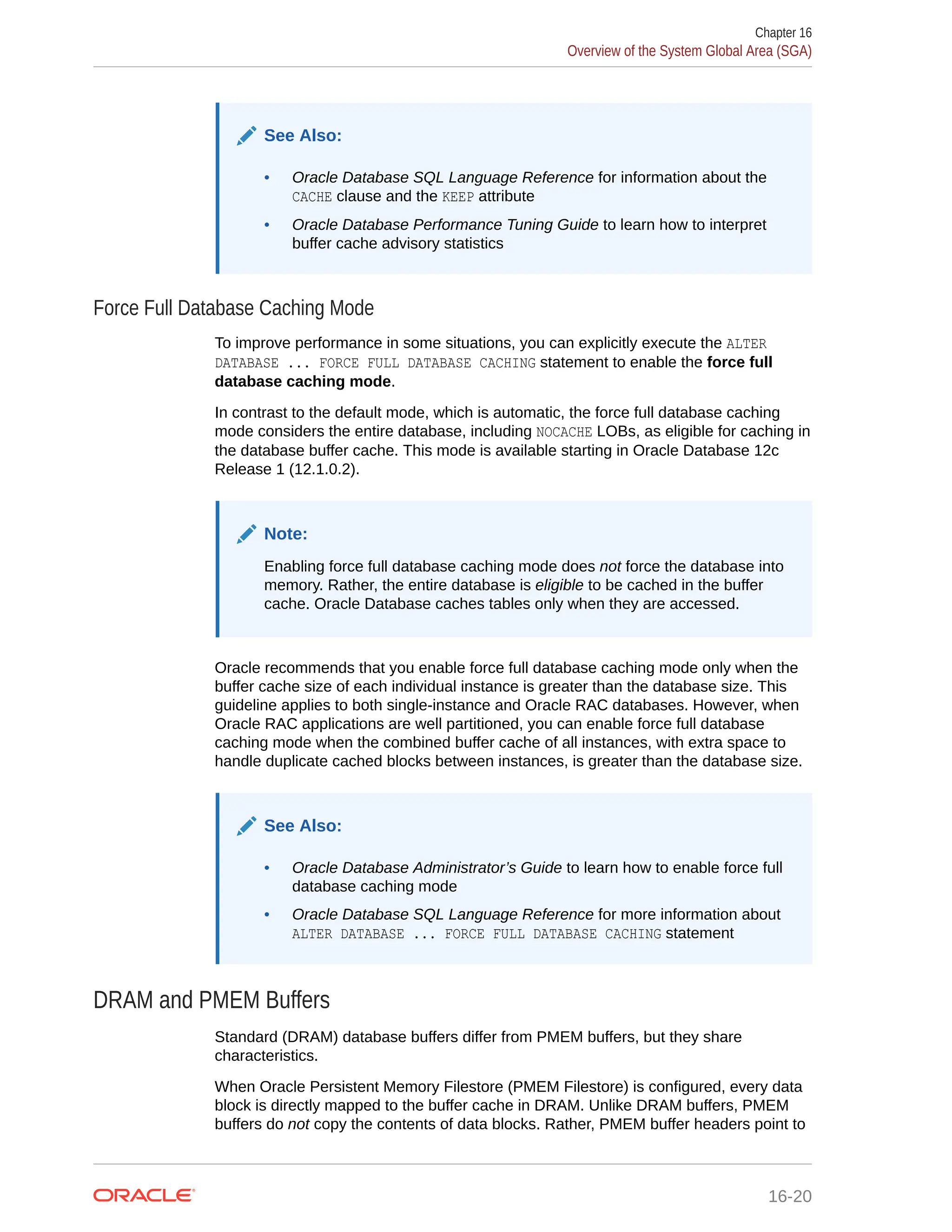 See Also: • Oracle Database SQL Language Reference for information about the CACHE clause and the KEEP attribute • Oracle Database Performance Tuning Guide to learn how to interpret buffer cache advisory statistics Force Full Database Caching Mode To improve performance in some situations, you can explicitly execute the ALTER DATABASE ... FORCE FULL DATABASE CACHING statement to enable the force full database caching mode. In contrast to the default mode, which is automatic, the force full database caching mode considers the entire database, including NOCACHE LOBs, as eligible for caching in the database buffer cache. This mode is available starting in Oracle Database 12c Release 1 (12.1.0.2). Note: Enabling force full database caching mode does not force the database into memory. Rather, the entire database is eligible to be cached in the buffer cache. Oracle Database caches tables only when they are accessed. Oracle recommends that you enable force full database caching mode only when the buffer cache size of each individual instance is greater than the database size. This guideline applies to both single-instance and Oracle RAC databases. However, when Oracle RAC applications are well partitioned, you can enable force full database caching mode when the combined buffer cache of all instances, with extra space to handle duplicate cached blocks between instances, is greater than the database size. See Also: • Oracle Database Administrator’s Guide to learn how to enable force full database caching mode • Oracle Database SQL Language Reference for more information about ALTER DATABASE ... FORCE FULL DATABASE CACHING statement DRAM and PMEM Buffers Standard (DRAM) database buffers differ from PMEM buffers, but they share characteristics. When Oracle Persistent Memory Filestore (PMEM Filestore) is configured, every data block is directly mapped to the buffer cache in DRAM. Unlike DRAM buffers, PMEM buffers do not copy the contents of data blocks. Rather, PMEM buffer headers point to Chapter 16 Overview of the System Global Area (SGA) 16-20 