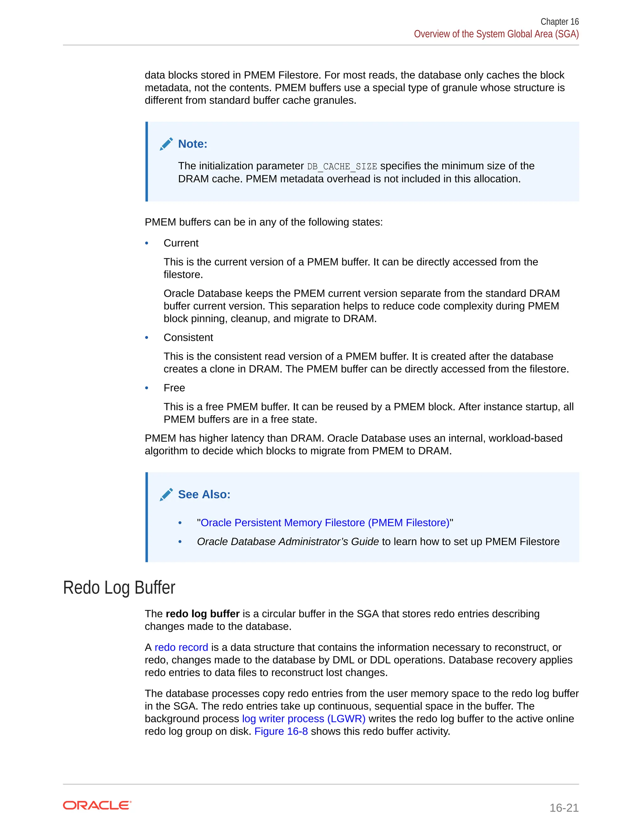 data blocks stored in PMEM Filestore. For most reads, the database only caches the block metadata, not the contents. PMEM buffers use a special type of granule whose structure is different from standard buffer cache granules. Note: The initialization parameter DB_CACHE_SIZE specifies the minimum size of the DRAM cache. PMEM metadata overhead is not included in this allocation. PMEM buffers can be in any of the following states: • Current This is the current version of a PMEM buffer. It can be directly accessed from the filestore. Oracle Database keeps the PMEM current version separate from the standard DRAM buffer current version. This separation helps to reduce code complexity during PMEM block pinning, cleanup, and migrate to DRAM. • Consistent This is the consistent read version of a PMEM buffer. It is created after the database creates a clone in DRAM. The PMEM buffer can be directly accessed from the filestore. • Free This is a free PMEM buffer. It can be reused by a PMEM block. After instance startup, all PMEM buffers are in a free state. PMEM has higher latency than DRAM. Oracle Database uses an internal, workload-based algorithm to decide which blocks to migrate from PMEM to DRAM. See Also: • "Oracle Persistent Memory Filestore (PMEM Filestore)" • Oracle Database Administrator’s Guide to learn how to set up PMEM Filestore Redo Log Buffer The redo log buffer is a circular buffer in the SGA that stores redo entries describing changes made to the database. A redo record is a data structure that contains the information necessary to reconstruct, or redo, changes made to the database by DML or DDL operations. Database recovery applies redo entries to data files to reconstruct lost changes. The database processes copy redo entries from the user memory space to the redo log buffer in the SGA. The redo entries take up continuous, sequential space in the buffer. The background process log writer process (LGWR) writes the redo log buffer to the active online redo log group on disk. Figure 16-8 shows this redo buffer activity. Chapter 16 Overview of the System Global Area (SGA) 16-21 