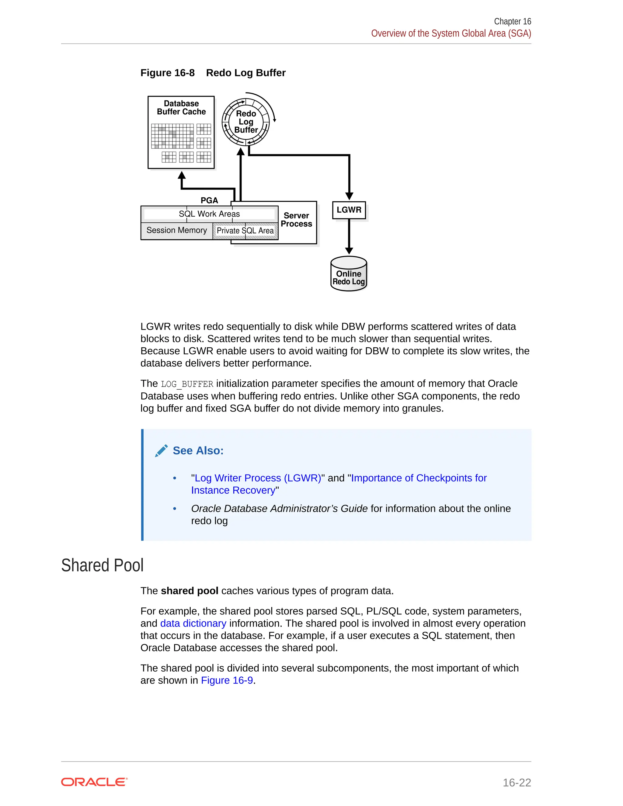 Figure 16-8 Redo Log Buffer Database Buffer Cache Redo Log Buffer LGWR Online Redo Log Server Process PGA Session Memory Private SQL Area SQL Work Areas LGWR writes redo sequentially to disk while DBW performs scattered writes of data blocks to disk. Scattered writes tend to be much slower than sequential writes. Because LGWR enable users to avoid waiting for DBW to complete its slow writes, the database delivers better performance. The LOG_BUFFER initialization parameter specifies the amount of memory that Oracle Database uses when buffering redo entries. Unlike other SGA components, the redo log buffer and fixed SGA buffer do not divide memory into granules. See Also: • "Log Writer Process (LGWR)" and "Importance of Checkpoints for Instance Recovery" • Oracle Database Administrator’s Guide for information about the online redo log Shared Pool The shared pool caches various types of program data. For example, the shared pool stores parsed SQL, PL/SQL code, system parameters, and data dictionary information. The shared pool is involved in almost every operation that occurs in the database. For example, if a user executes a SQL statement, then Oracle Database accesses the shared pool. The shared pool is divided into several subcomponents, the most important of which are shown in Figure 16-9. Chapter 16 Overview of the System Global Area (SGA) 16-22 