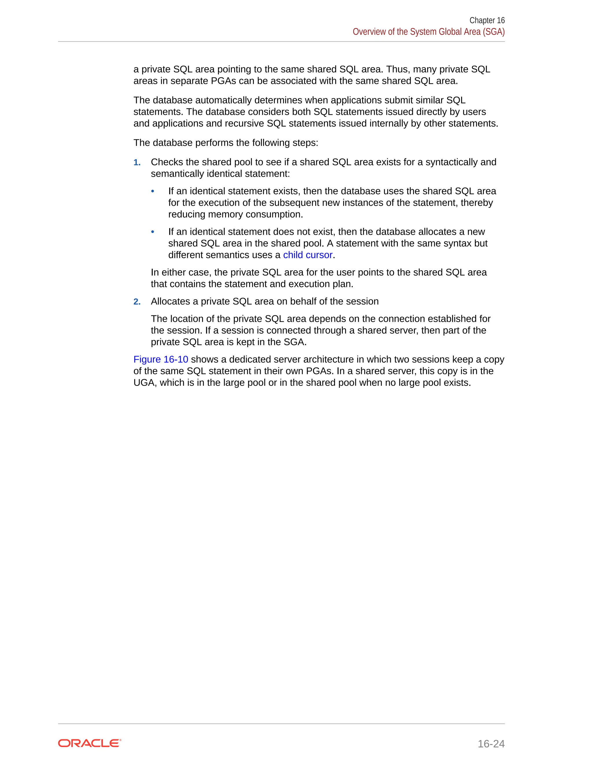 a private SQL area pointing to the same shared SQL area. Thus, many private SQL areas in separate PGAs can be associated with the same shared SQL area. The database automatically determines when applications submit similar SQL statements. The database considers both SQL statements issued directly by users and applications and recursive SQL statements issued internally by other statements. The database performs the following steps: 1. Checks the shared pool to see if a shared SQL area exists for a syntactically and semantically identical statement: • If an identical statement exists, then the database uses the shared SQL area for the execution of the subsequent new instances of the statement, thereby reducing memory consumption. • If an identical statement does not exist, then the database allocates a new shared SQL area in the shared pool. A statement with the same syntax but different semantics uses a child cursor. In either case, the private SQL area for the user points to the shared SQL area that contains the statement and execution plan. 2. Allocates a private SQL area on behalf of the session The location of the private SQL area depends on the connection established for the session. If a session is connected through a shared server, then part of the private SQL area is kept in the SGA. Figure 16-10 shows a dedicated server architecture in which two sessions keep a copy of the same SQL statement in their own PGAs. In a shared server, this copy is in the UGA, which is in the large pool or in the shared pool when no large pool exists. Chapter 16 Overview of the System Global Area (SGA) 16-24 