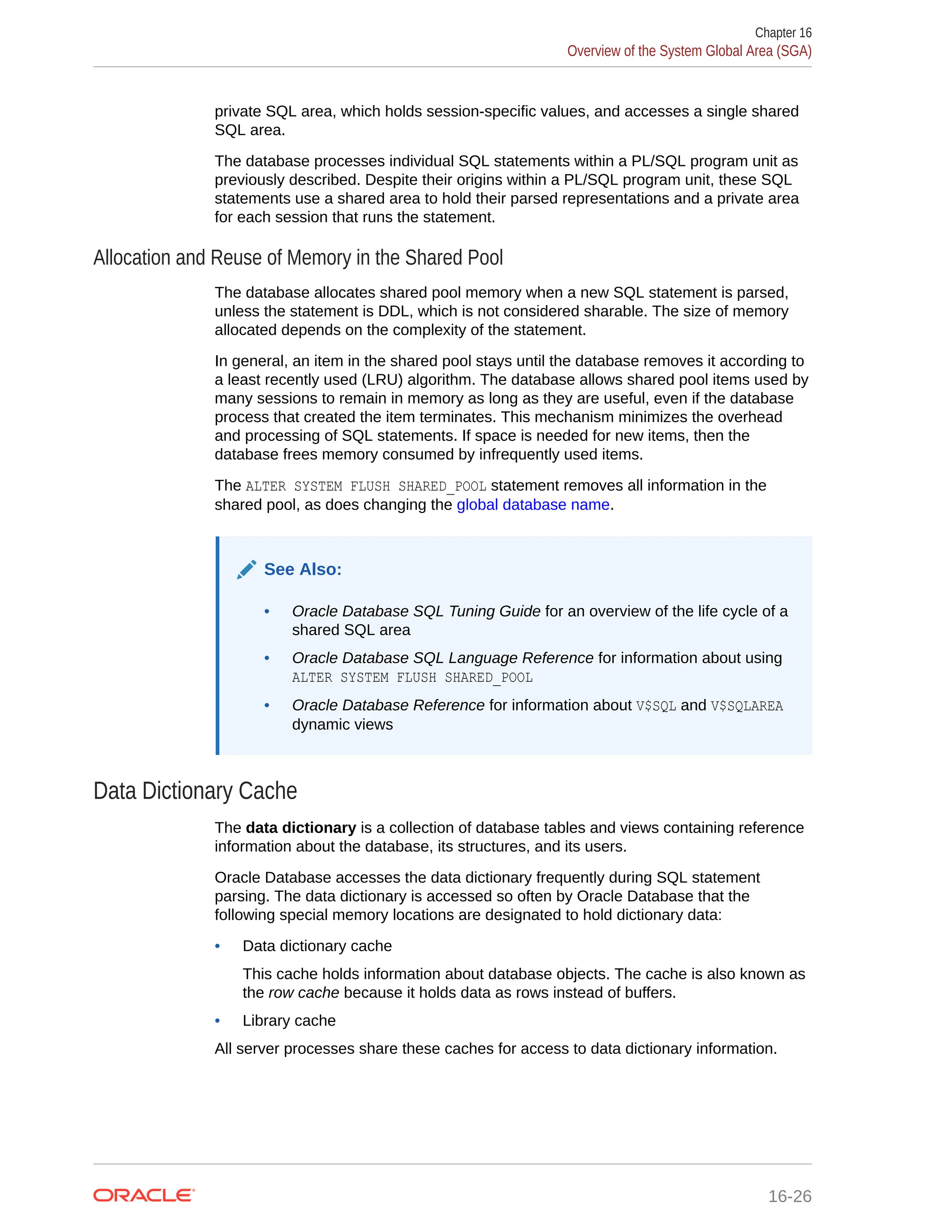 private SQL area, which holds session-specific values, and accesses a single shared SQL area. The database processes individual SQL statements within a PL/SQL program unit as previously described. Despite their origins within a PL/SQL program unit, these SQL statements use a shared area to hold their parsed representations and a private area for each session that runs the statement. Allocation and Reuse of Memory in the Shared Pool The database allocates shared pool memory when a new SQL statement is parsed, unless the statement is DDL, which is not considered sharable. The size of memory allocated depends on the complexity of the statement. In general, an item in the shared pool stays until the database removes it according to a least recently used (LRU) algorithm. The database allows shared pool items used by many sessions to remain in memory as long as they are useful, even if the database process that created the item terminates. This mechanism minimizes the overhead and processing of SQL statements. If space is needed for new items, then the database frees memory consumed by infrequently used items. The ALTER SYSTEM FLUSH SHARED_POOL statement removes all information in the shared pool, as does changing the global database name. See Also: • Oracle Database SQL Tuning Guide for an overview of the life cycle of a shared SQL area • Oracle Database SQL Language Reference for information about using ALTER SYSTEM FLUSH SHARED_POOL • Oracle Database Reference for information about V$SQL and V$SQLAREA dynamic views Data Dictionary Cache The data dictionary is a collection of database tables and views containing reference information about the database, its structures, and its users. Oracle Database accesses the data dictionary frequently during SQL statement parsing. The data dictionary is accessed so often by Oracle Database that the following special memory locations are designated to hold dictionary data: • Data dictionary cache This cache holds information about database objects. The cache is also known as the row cache because it holds data as rows instead of buffers. • Library cache All server processes share these caches for access to data dictionary information. Chapter 16 Overview of the System Global Area (SGA) 16-26 