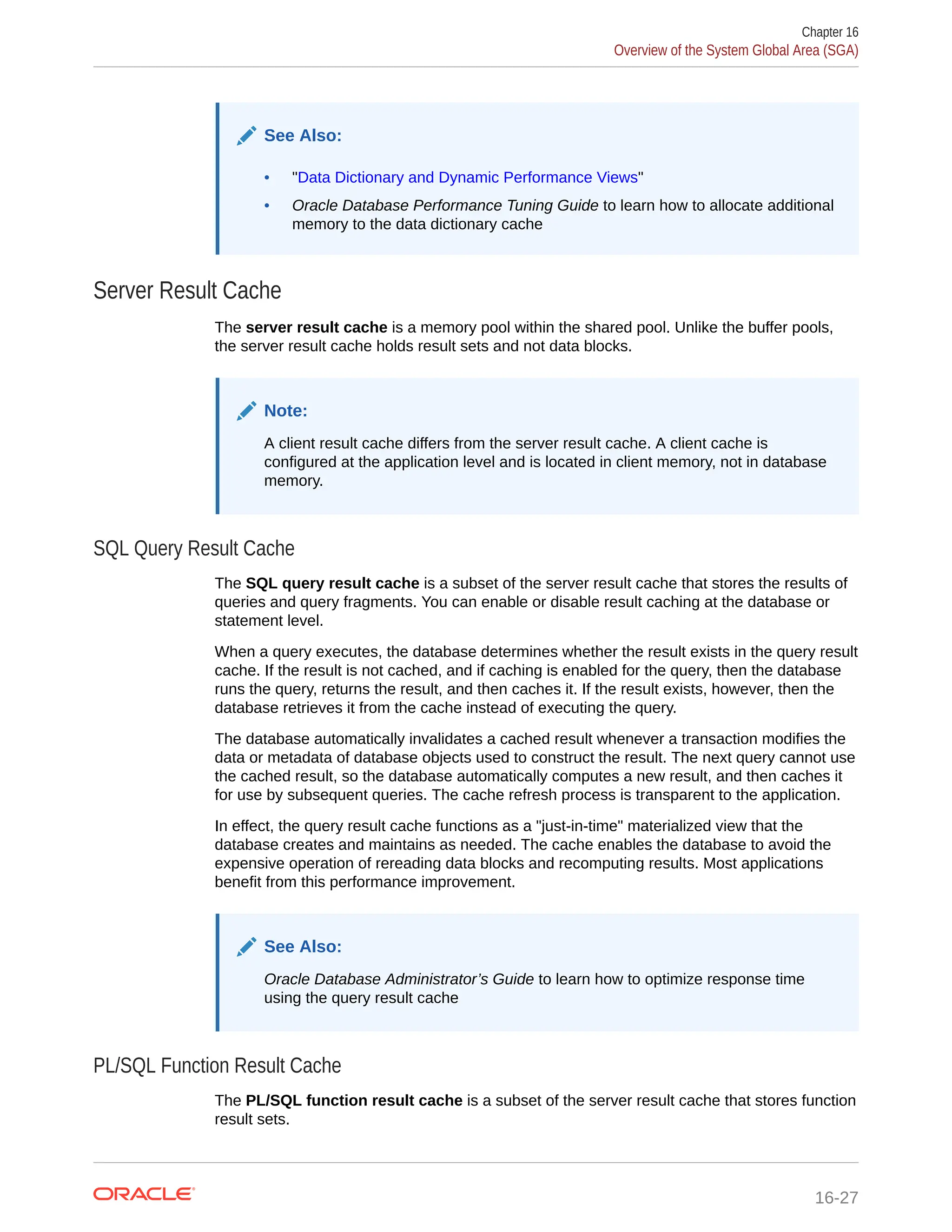 See Also: • "Data Dictionary and Dynamic Performance Views" • Oracle Database Performance Tuning Guide to learn how to allocate additional memory to the data dictionary cache Server Result Cache The server result cache is a memory pool within the shared pool. Unlike the buffer pools, the server result cache holds result sets and not data blocks. Note: A client result cache differs from the server result cache. A client cache is configured at the application level and is located in client memory, not in database memory. SQL Query Result Cache The SQL query result cache is a subset of the server result cache that stores the results of queries and query fragments. You can enable or disable result caching at the database or statement level. When a query executes, the database determines whether the result exists in the query result cache. If the result is not cached, and if caching is enabled for the query, then the database runs the query, returns the result, and then caches it. If the result exists, however, then the database retrieves it from the cache instead of executing the query. The database automatically invalidates a cached result whenever a transaction modifies the data or metadata of database objects used to construct the result. The next query cannot use the cached result, so the database automatically computes a new result, and then caches it for use by subsequent queries. The cache refresh process is transparent to the application. In effect, the query result cache functions as a "just-in-time" materialized view that the database creates and maintains as needed. The cache enables the database to avoid the expensive operation of rereading data blocks and recomputing results. Most applications benefit from this performance improvement. See Also: Oracle Database Administrator’s Guide to learn how to optimize response time using the query result cache PL/SQL Function Result Cache The PL/SQL function result cache is a subset of the server result cache that stores function result sets. Chapter 16 Overview of the System Global Area (SGA) 16-27 