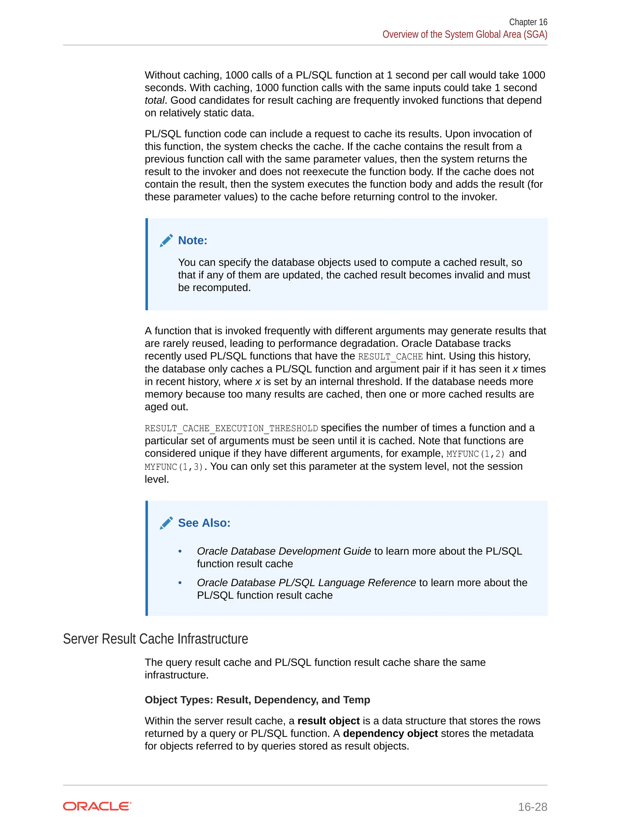 Without caching, 1000 calls of a PL/SQL function at 1 second per call would take 1000 seconds. With caching, 1000 function calls with the same inputs could take 1 second total. Good candidates for result caching are frequently invoked functions that depend on relatively static data. PL/SQL function code can include a request to cache its results. Upon invocation of this function, the system checks the cache. If the cache contains the result from a previous function call with the same parameter values, then the system returns the result to the invoker and does not reexecute the function body. If the cache does not contain the result, then the system executes the function body and adds the result (for these parameter values) to the cache before returning control to the invoker. Note: You can specify the database objects used to compute a cached result, so that if any of them are updated, the cached result becomes invalid and must be recomputed. A function that is invoked frequently with different arguments may generate results that are rarely reused, leading to performance degradation. Oracle Database tracks recently used PL/SQL functions that have the RESULT_CACHE hint. Using this history, the database only caches a PL/SQL function and argument pair if it has seen it x times in recent history, where x is set by an internal threshold. If the database needs more memory because too many results are cached, then one or more cached results are aged out. RESULT_CACHE_EXECUTION_THRESHOLD specifies the number of times a function and a particular set of arguments must be seen until it is cached. Note that functions are considered unique if they have different arguments, for example, MYFUNC(1,2) and MYFUNC(1,3). You can only set this parameter at the system level, not the session level. See Also: • Oracle Database Development Guide to learn more about the PL/SQL function result cache • Oracle Database PL/SQL Language Reference to learn more about the PL/SQL function result cache Server Result Cache Infrastructure The query result cache and PL/SQL function result cache share the same infrastructure. Object Types: Result, Dependency, and Temp Within the server result cache, a result object is a data structure that stores the rows returned by a query or PL/SQL function. A dependency object stores the metadata for objects referred to by queries stored as result objects. Chapter 16 Overview of the System Global Area (SGA) 16-28 