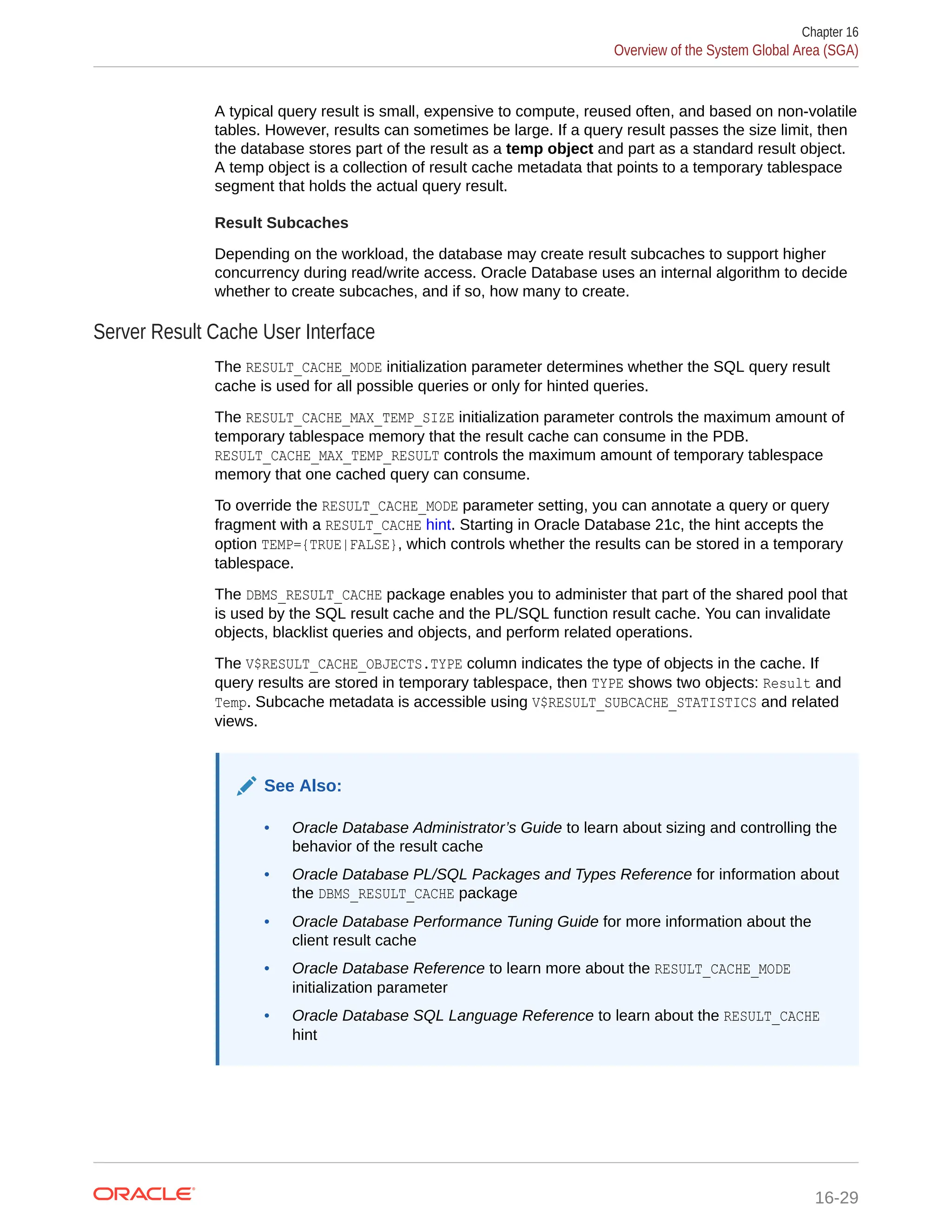 A typical query result is small, expensive to compute, reused often, and based on non-volatile tables. However, results can sometimes be large. If a query result passes the size limit, then the database stores part of the result as a temp object and part as a standard result object. A temp object is a collection of result cache metadata that points to a temporary tablespace segment that holds the actual query result. Result Subcaches Depending on the workload, the database may create result subcaches to support higher concurrency during read/write access. Oracle Database uses an internal algorithm to decide whether to create subcaches, and if so, how many to create. Server Result Cache User Interface The RESULT_CACHE_MODE initialization parameter determines whether the SQL query result cache is used for all possible queries or only for hinted queries. The RESULT_CACHE_MAX_TEMP_SIZE initialization parameter controls the maximum amount of temporary tablespace memory that the result cache can consume in the PDB. RESULT_CACHE_MAX_TEMP_RESULT controls the maximum amount of temporary tablespace memory that one cached query can consume. To override the RESULT_CACHE_MODE parameter setting, you can annotate a query or query fragment with a RESULT_CACHE hint. Starting in Oracle Database 21c, the hint accepts the option TEMP={TRUE|FALSE}, which controls whether the results can be stored in a temporary tablespace. The DBMS_RESULT_CACHE package enables you to administer that part of the shared pool that is used by the SQL result cache and the PL/SQL function result cache. You can invalidate objects, blacklist queries and objects, and perform related operations. The V$RESULT_CACHE_OBJECTS.TYPE column indicates the type of objects in the cache. If query results are stored in temporary tablespace, then TYPE shows two objects: Result and Temp. Subcache metadata is accessible using V$RESULT_SUBCACHE_STATISTICS and related views. See Also: • Oracle Database Administrator’s Guide to learn about sizing and controlling the behavior of the result cache • Oracle Database PL/SQL Packages and Types Reference for information about the DBMS_RESULT_CACHE package • Oracle Database Performance Tuning Guide for more information about the client result cache • Oracle Database Reference to learn more about the RESULT_CACHE_MODE initialization parameter • Oracle Database SQL Language Reference to learn about the RESULT_CACHE hint Chapter 16 Overview of the System Global Area (SGA) 16-29 