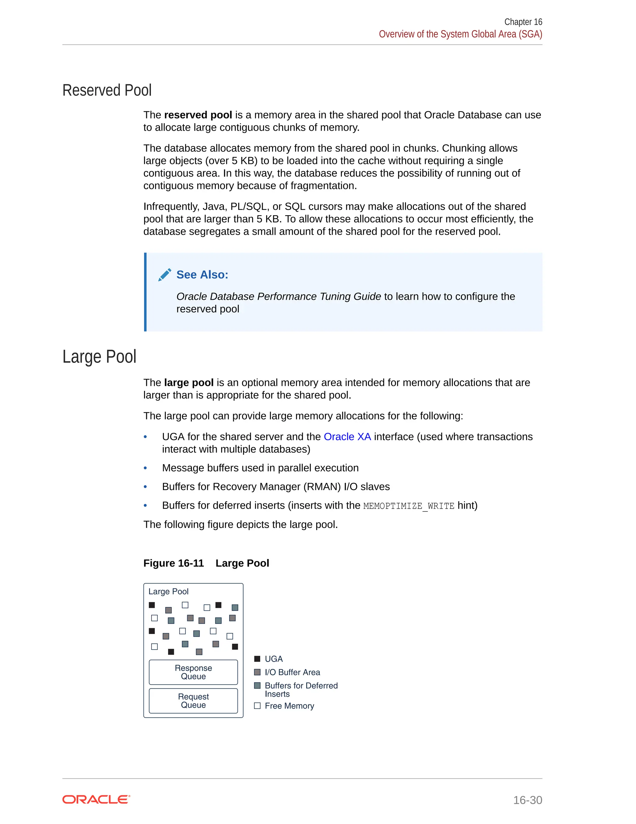 Reserved Pool The reserved pool is a memory area in the shared pool that Oracle Database can use to allocate large contiguous chunks of memory. The database allocates memory from the shared pool in chunks. Chunking allows large objects (over 5 KB) to be loaded into the cache without requiring a single contiguous area. In this way, the database reduces the possibility of running out of contiguous memory because of fragmentation. Infrequently, Java, PL/SQL, or SQL cursors may make allocations out of the shared pool that are larger than 5 KB. To allow these allocations to occur most efficiently, the database segregates a small amount of the shared pool for the reserved pool. See Also: Oracle Database Performance Tuning Guide to learn how to configure the reserved pool Large Pool The large pool is an optional memory area intended for memory allocations that are larger than is appropriate for the shared pool. The large pool can provide large memory allocations for the following: • UGA for the shared server and the Oracle XA interface (used where transactions interact with multiple databases) • Message buffers used in parallel execution • Buffers for Recovery Manager (RMAN) I/O slaves • Buffers for deferred inserts (inserts with the MEMOPTIMIZE_WRITE hint) The following figure depicts the large pool. Figure 16-11 Large Pool Buffers for Deferred Inserts Free Memory I/O Buffer Area UGA Large Pool Request Queue Response Queue Chapter 16 Overview of the System Global Area (SGA) 16-30 