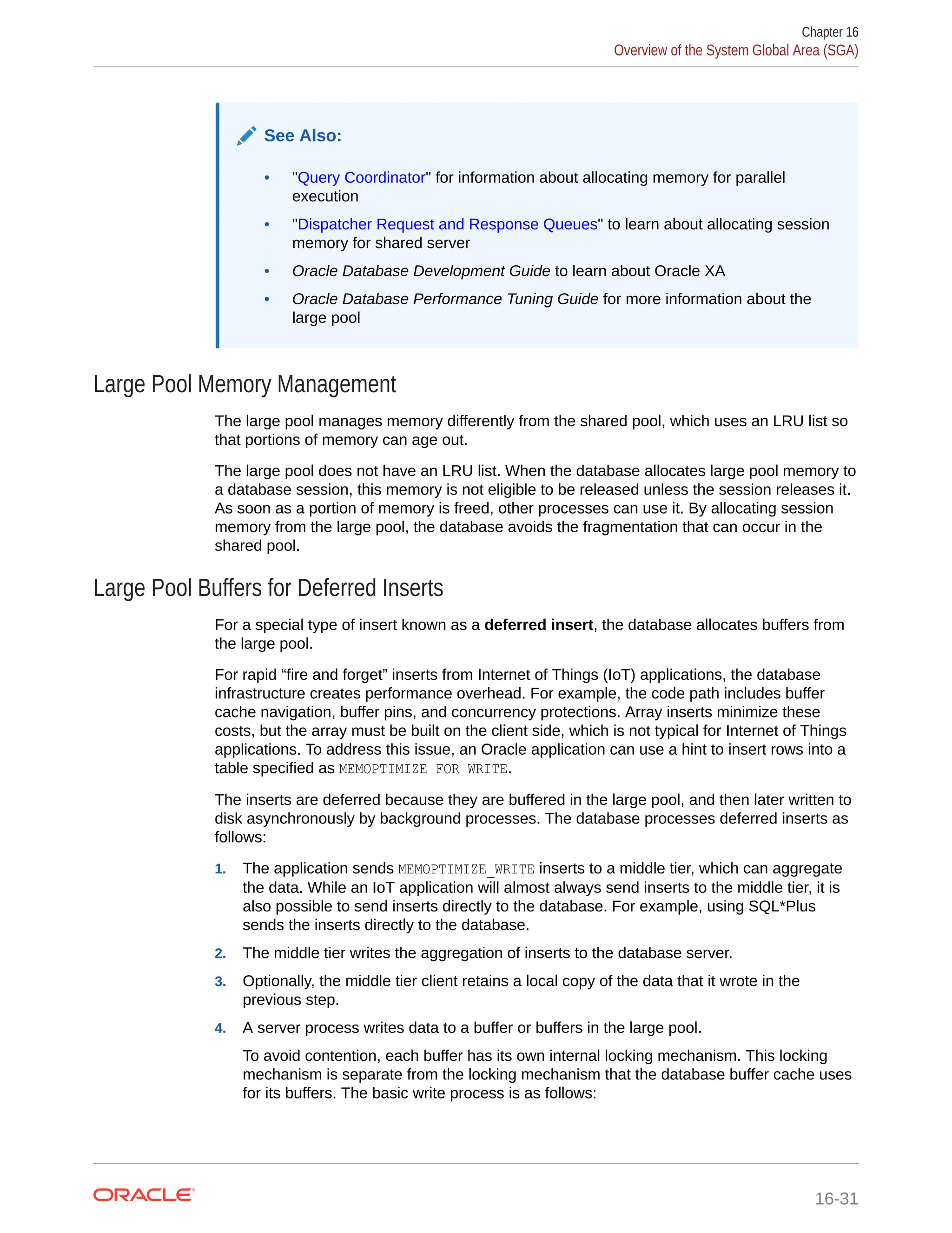 See Also: • "Query Coordinator" for information about allocating memory for parallel execution • "Dispatcher Request and Response Queues" to learn about allocating session memory for shared server • Oracle Database Development Guide to learn about Oracle XA • Oracle Database Performance Tuning Guide for more information about the large pool Large Pool Memory Management The large pool manages memory differently from the shared pool, which uses an LRU list so that portions of memory can age out. The large pool does not have an LRU list. When the database allocates large pool memory to a database session, this memory is not eligible to be released unless the session releases it. As soon as a portion of memory is freed, other processes can use it. By allocating session memory from the large pool, the database avoids the fragmentation that can occur in the shared pool. Large Pool Buffers for Deferred Inserts For a special type of insert known as a deferred insert, the database allocates buffers from the large pool. For rapid “fire and forget” inserts from Internet of Things (IoT) applications, the database infrastructure creates performance overhead. For example, the code path includes buffer cache navigation, buffer pins, and concurrency protections. Array inserts minimize these costs, but the array must be built on the client side, which is not typical for Internet of Things applications. To address this issue, an Oracle application can use a hint to insert rows into a table specified as MEMOPTIMIZE FOR WRITE. The inserts are deferred because they are buffered in the large pool, and then later written to disk asynchronously by background processes. The database processes deferred inserts as follows: 1. The application sends MEMOPTIMIZE_WRITE inserts to a middle tier, which can aggregate the data. While an IoT application will almost always send inserts to the middle tier, it is also possible to send inserts directly to the database. For example, using SQL*Plus sends the inserts directly to the database. 2. The middle tier writes the aggregation of inserts to the database server. 3. Optionally, the middle tier client retains a local copy of the data that it wrote in the previous step. 4. A server process writes data to a buffer or buffers in the large pool. To avoid contention, each buffer has its own internal locking mechanism. This locking mechanism is separate from the locking mechanism that the database buffer cache uses for its buffers. The basic write process is as follows: Chapter 16 Overview of the System Global Area (SGA) 16-31 