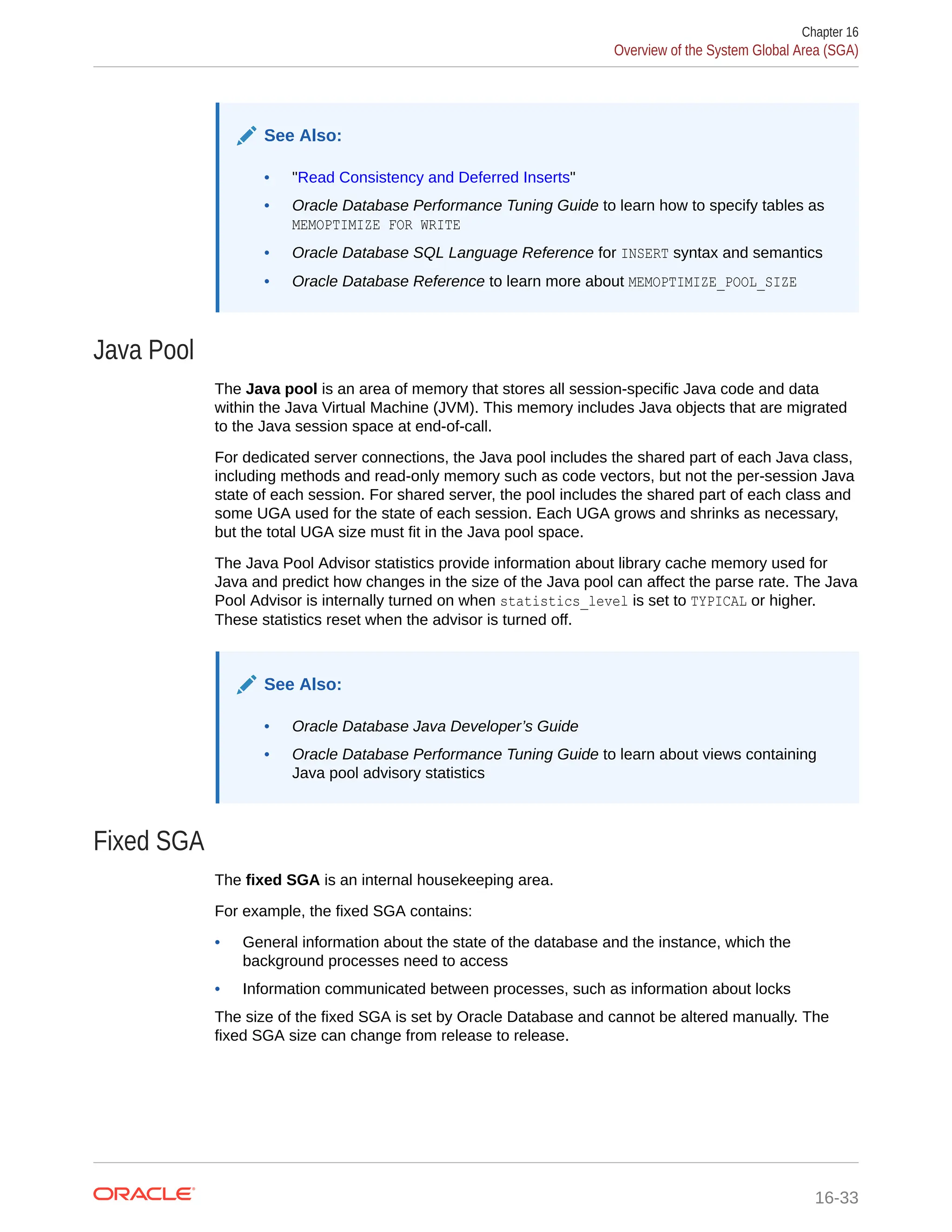 See Also: • "Read Consistency and Deferred Inserts" • Oracle Database Performance Tuning Guide to learn how to specify tables as MEMOPTIMIZE FOR WRITE • Oracle Database SQL Language Reference for INSERT syntax and semantics • Oracle Database Reference to learn more about MEMOPTIMIZE_POOL_SIZE Java Pool The Java pool is an area of memory that stores all session-specific Java code and data within the Java Virtual Machine (JVM). This memory includes Java objects that are migrated to the Java session space at end-of-call. For dedicated server connections, the Java pool includes the shared part of each Java class, including methods and read-only memory such as code vectors, but not the per-session Java state of each session. For shared server, the pool includes the shared part of each class and some UGA used for the state of each session. Each UGA grows and shrinks as necessary, but the total UGA size must fit in the Java pool space. The Java Pool Advisor statistics provide information about library cache memory used for Java and predict how changes in the size of the Java pool can affect the parse rate. The Java Pool Advisor is internally turned on when statistics_level is set to TYPICAL or higher. These statistics reset when the advisor is turned off. See Also: • Oracle Database Java Developer’s Guide • Oracle Database Performance Tuning Guide to learn about views containing Java pool advisory statistics Fixed SGA The fixed SGA is an internal housekeeping area. For example, the fixed SGA contains: • General information about the state of the database and the instance, which the background processes need to access • Information communicated between processes, such as information about locks The size of the fixed SGA is set by Oracle Database and cannot be altered manually. The fixed SGA size can change from release to release. Chapter 16 Overview of the System Global Area (SGA) 16-33 