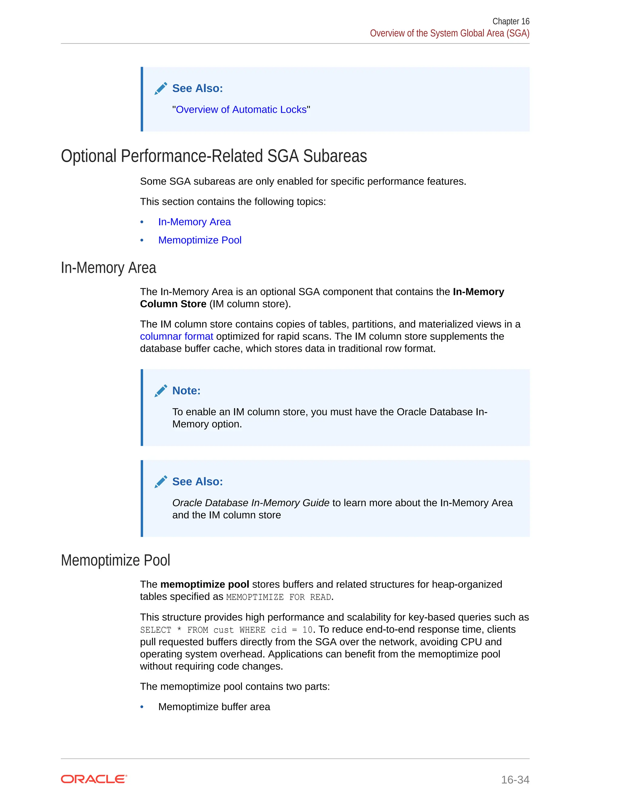See Also: "Overview of Automatic Locks" Optional Performance-Related SGA Subareas Some SGA subareas are only enabled for specific performance features. This section contains the following topics: • In-Memory Area • Memoptimize Pool In-Memory Area The In-Memory Area is an optional SGA component that contains the In-Memory Column Store (IM column store). The IM column store contains copies of tables, partitions, and materialized views in a columnar format optimized for rapid scans. The IM column store supplements the database buffer cache, which stores data in traditional row format. Note: To enable an IM column store, you must have the Oracle Database In- Memory option. See Also: Oracle Database In-Memory Guide to learn more about the In-Memory Area and the IM column store Memoptimize Pool The memoptimize pool stores buffers and related structures for heap-organized tables specified as MEMOPTIMIZE FOR READ. This structure provides high performance and scalability for key-based queries such as SELECT * FROM cust WHERE cid = 10. To reduce end-to-end response time, clients pull requested buffers directly from the SGA over the network, avoiding CPU and operating system overhead. Applications can benefit from the memoptimize pool without requiring code changes. The memoptimize pool contains two parts: • Memoptimize buffer area Chapter 16 Overview of the System Global Area (SGA) 16-34 