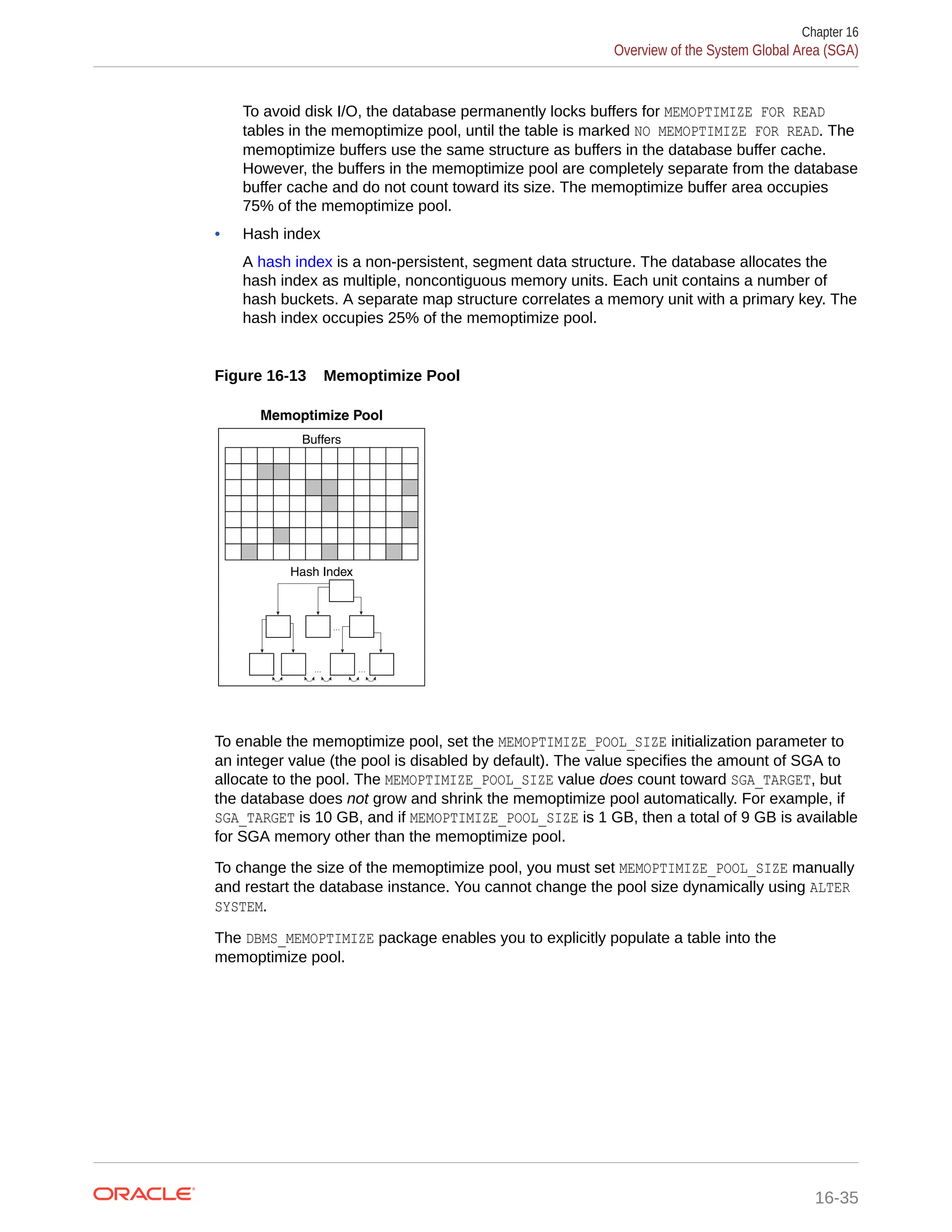 To avoid disk I/O, the database permanently locks buffers for MEMOPTIMIZE FOR READ tables in the memoptimize pool, until the table is marked NO MEMOPTIMIZE FOR READ. The memoptimize buffers use the same structure as buffers in the database buffer cache. However, the buffers in the memoptimize pool are completely separate from the database buffer cache and do not count toward its size. The memoptimize buffer area occupies 75% of the memoptimize pool. • Hash index A hash index is a non-persistent, segment data structure. The database allocates the hash index as multiple, noncontiguous memory units. Each unit contains a number of hash buckets. A separate map structure correlates a memory unit with a primary key. The hash index occupies 25% of the memoptimize pool. Figure 16-13 Memoptimize Pool Memoptimize Pool . . . . . . . . . Hash Index Buffers To enable the memoptimize pool, set the MEMOPTIMIZE_POOL_SIZE initialization parameter to an integer value (the pool is disabled by default). The value specifies the amount of SGA to allocate to the pool. The MEMOPTIMIZE_POOL_SIZE value does count toward SGA_TARGET, but the database does not grow and shrink the memoptimize pool automatically. For example, if SGA_TARGET is 10 GB, and if MEMOPTIMIZE_POOL_SIZE is 1 GB, then a total of 9 GB is available for SGA memory other than the memoptimize pool. To change the size of the memoptimize pool, you must set MEMOPTIMIZE_POOL_SIZE manually and restart the database instance. You cannot change the pool size dynamically using ALTER SYSTEM. The DBMS_MEMOPTIMIZE package enables you to explicitly populate a table into the memoptimize pool. Chapter 16 Overview of the System Global Area (SGA) 16-35 