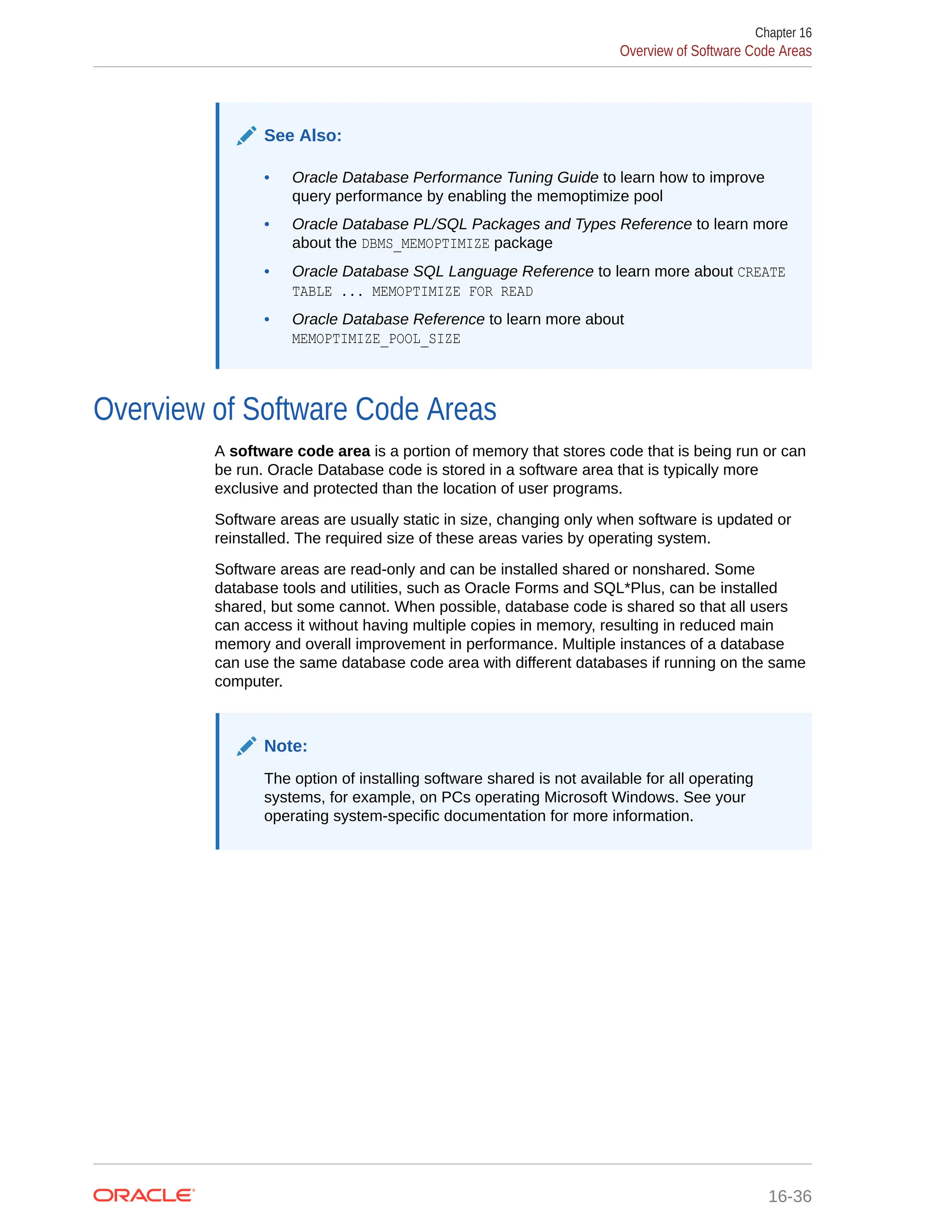 See Also: • Oracle Database Performance Tuning Guide to learn how to improve query performance by enabling the memoptimize pool • Oracle Database PL/SQL Packages and Types Reference to learn more about the DBMS_MEMOPTIMIZE package • Oracle Database SQL Language Reference to learn more about CREATE TABLE ... MEMOPTIMIZE FOR READ • Oracle Database Reference to learn more about MEMOPTIMIZE_POOL_SIZE Overview of Software Code Areas A software code area is a portion of memory that stores code that is being run or can be run. Oracle Database code is stored in a software area that is typically more exclusive and protected than the location of user programs. Software areas are usually static in size, changing only when software is updated or reinstalled. The required size of these areas varies by operating system. Software areas are read-only and can be installed shared or nonshared. Some database tools and utilities, such as Oracle Forms and SQL*Plus, can be installed shared, but some cannot. When possible, database code is shared so that all users can access it without having multiple copies in memory, resulting in reduced main memory and overall improvement in performance. Multiple instances of a database can use the same database code area with different databases if running on the same computer. Note: The option of installing software shared is not available for all operating systems, for example, on PCs operating Microsoft Windows. See your operating system-specific documentation for more information. Chapter 16 Overview of Software Code Areas 16-36 