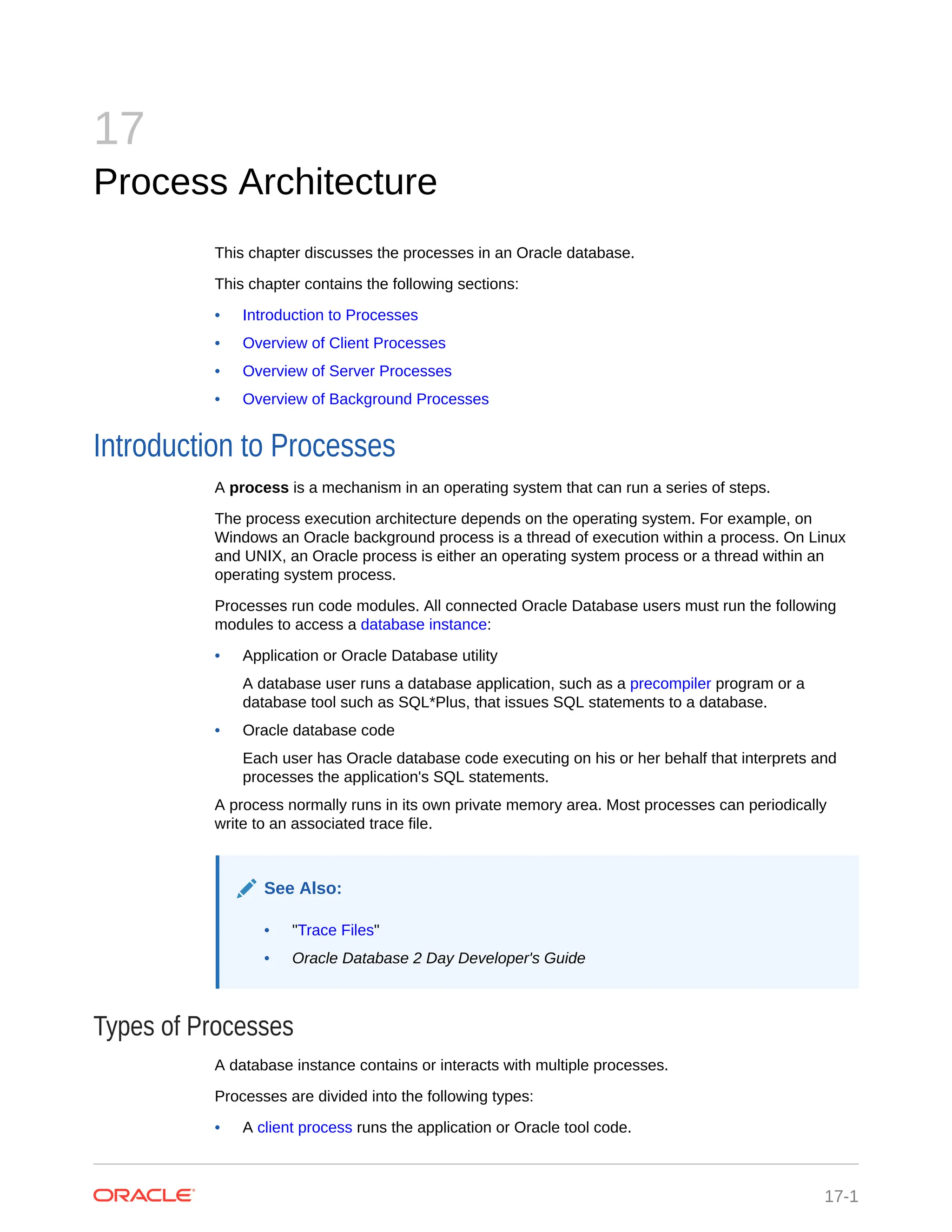 17 Process Architecture This chapter discusses the processes in an Oracle database. This chapter contains the following sections: • Introduction to Processes • Overview of Client Processes • Overview of Server Processes • Overview of Background Processes Introduction to Processes A process is a mechanism in an operating system that can run a series of steps. The process execution architecture depends on the operating system. For example, on Windows an Oracle background process is a thread of execution within a process. On Linux and UNIX, an Oracle process is either an operating system process or a thread within an operating system process. Processes run code modules. All connected Oracle Database users must run the following modules to access a database instance: • Application or Oracle Database utility A database user runs a database application, such as a precompiler program or a database tool such as SQL*Plus, that issues SQL statements to a database. • Oracle database code Each user has Oracle database code executing on his or her behalf that interprets and processes the application's SQL statements. A process normally runs in its own private memory area. Most processes can periodically write to an associated trace file. See Also: • "Trace Files" • Oracle Database 2 Day Developer's Guide Types of Processes A database instance contains or interacts with multiple processes. Processes are divided into the following types: • A client process runs the application or Oracle tool code. 17-1 
