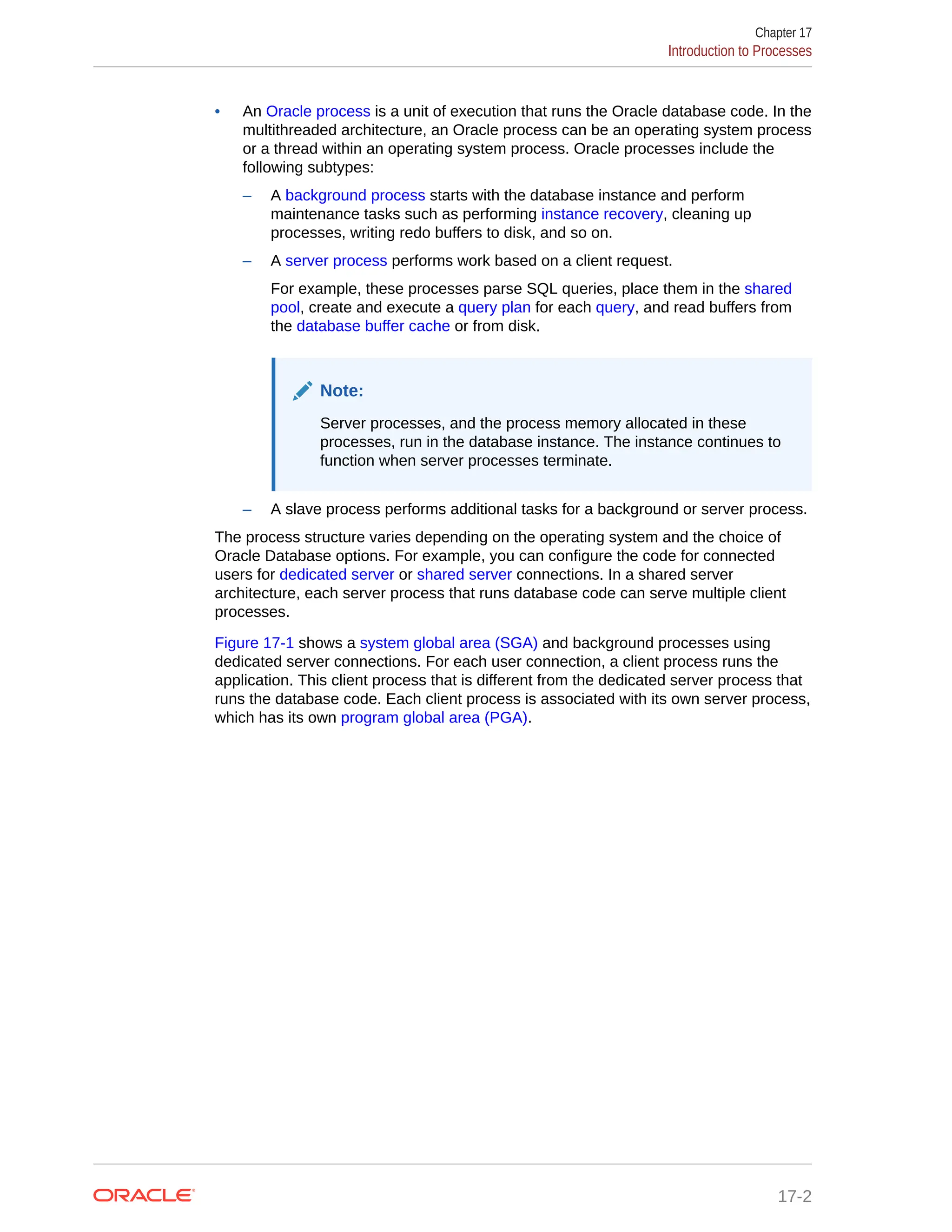 • An Oracle process is a unit of execution that runs the Oracle database code. In the multithreaded architecture, an Oracle process can be an operating system process or a thread within an operating system process. Oracle processes include the following subtypes: – A background process starts with the database instance and perform maintenance tasks such as performing instance recovery, cleaning up processes, writing redo buffers to disk, and so on. – A server process performs work based on a client request. For example, these processes parse SQL queries, place them in the shared pool, create and execute a query plan for each query, and read buffers from the database buffer cache or from disk. Note: Server processes, and the process memory allocated in these processes, run in the database instance. The instance continues to function when server processes terminate. – A slave process performs additional tasks for a background or server process. The process structure varies depending on the operating system and the choice of Oracle Database options. For example, you can configure the code for connected users for dedicated server or shared server connections. In a shared server architecture, each server process that runs database code can serve multiple client processes. Figure 17-1 shows a system global area (SGA) and background processes using dedicated server connections. For each user connection, a client process runs the application. This client process that is different from the dedicated server process that runs the database code. Each client process is associated with its own server process, which has its own program global area (PGA). Chapter 17 Introduction to Processes 17-2 
