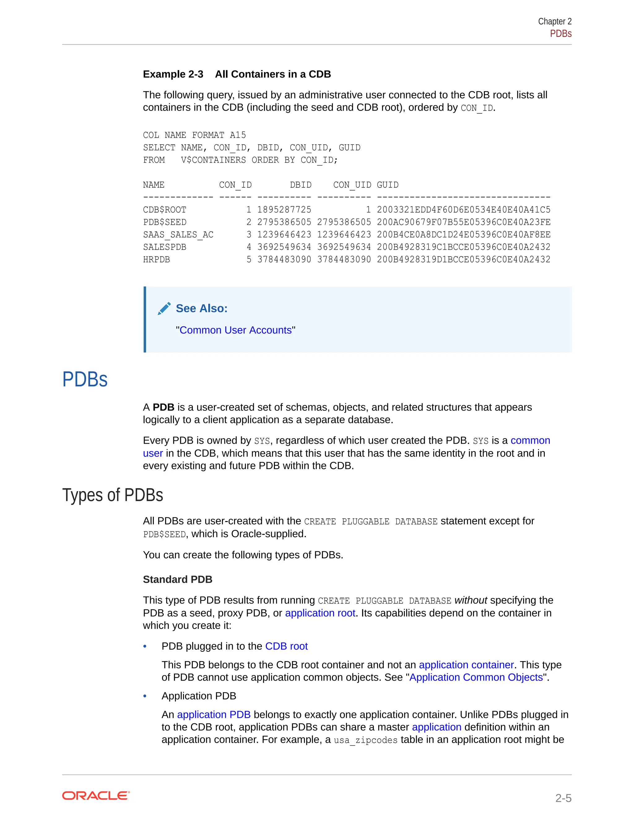 Example 2-3 All Containers in a CDB The following query, issued by an administrative user connected to the CDB root, lists all containers in the CDB (including the seed and CDB root), ordered by CON_ID. COL NAME FORMAT A15 SELECT NAME, CON_ID, DBID, CON_UID, GUID FROM V$CONTAINERS ORDER BY CON_ID; NAME CON_ID DBID CON_UID GUID ------------- ------ ---------- ---------- -------------------------------- CDB$ROOT 1 1895287725 1 2003321EDD4F60D6E0534E40E40A41C5 PDB$SEED 2 2795386505 2795386505 200AC90679F07B55E05396C0E40A23FE SAAS_SALES_AC 3 1239646423 1239646423 200B4CE0A8DC1D24E05396C0E40AF8EE SALESPDB 4 3692549634 3692549634 200B4928319C1BCCE05396C0E40A2432 HRPDB 5 3784483090 3784483090 200B4928319D1BCCE05396C0E40A2432 See Also: "Common User Accounts" PDBs A PDB is a user-created set of schemas, objects, and related structures that appears logically to a client application as a separate database. Every PDB is owned by SYS, regardless of which user created the PDB. SYS is a common user in the CDB, which means that this user that has the same identity in the root and in every existing and future PDB within the CDB. Types of PDBs All PDBs are user-created with the CREATE PLUGGABLE DATABASE statement except for PDB$SEED, which is Oracle-supplied. You can create the following types of PDBs. Standard PDB This type of PDB results from running CREATE PLUGGABLE DATABASE without specifying the PDB as a seed, proxy PDB, or application root. Its capabilities depend on the container in which you create it: • PDB plugged in to the CDB root This PDB belongs to the CDB root container and not an application container. This type of PDB cannot use application common objects. See "Application Common Objects". • Application PDB An application PDB belongs to exactly one application container. Unlike PDBs plugged in to the CDB root, application PDBs can share a master application definition within an application container. For example, a usa_zipcodes table in an application root might be Chapter 2 PDBs 2-5 