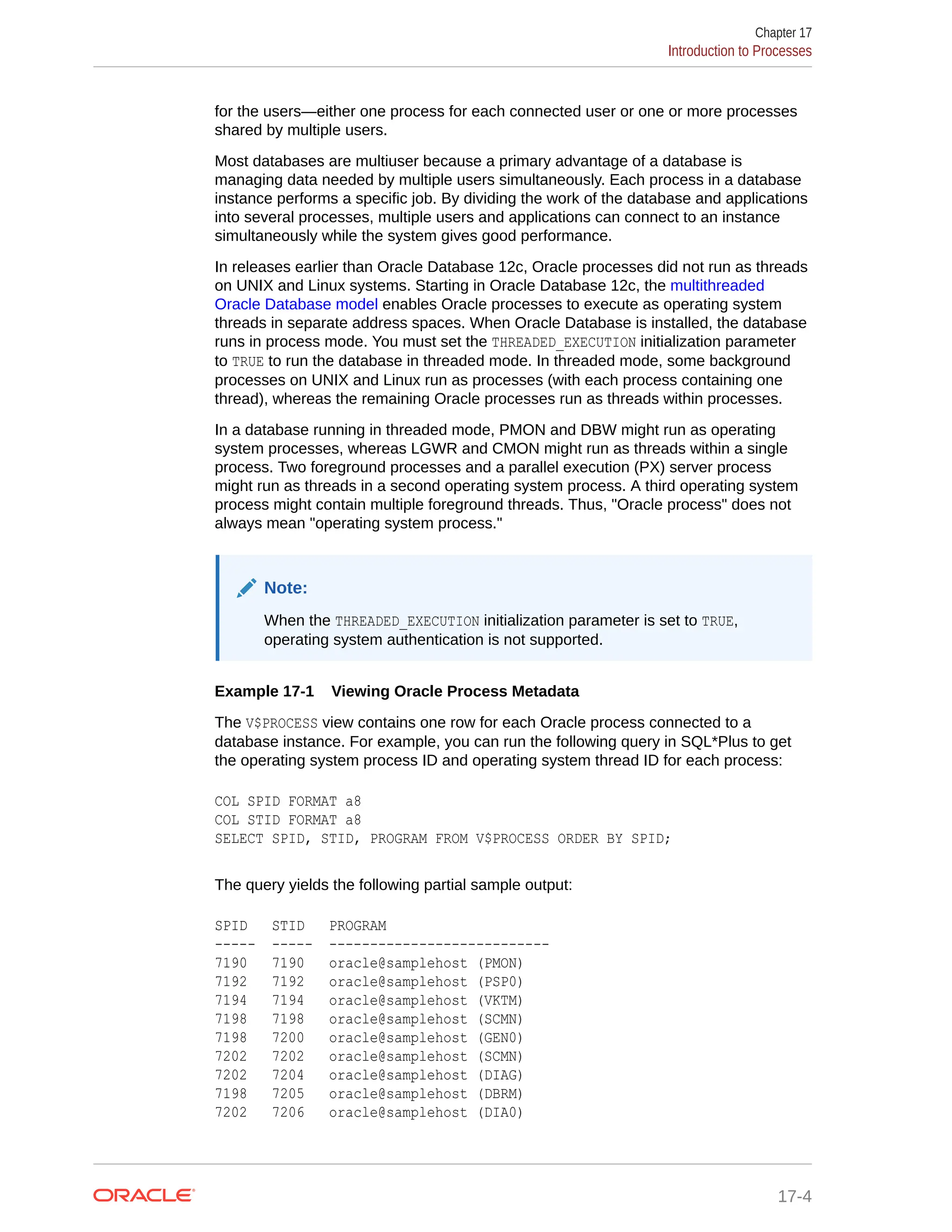 for the users—either one process for each connected user or one or more processes shared by multiple users. Most databases are multiuser because a primary advantage of a database is managing data needed by multiple users simultaneously. Each process in a database instance performs a specific job. By dividing the work of the database and applications into several processes, multiple users and applications can connect to an instance simultaneously while the system gives good performance. In releases earlier than Oracle Database 12c, Oracle processes did not run as threads on UNIX and Linux systems. Starting in Oracle Database 12c, the multithreaded Oracle Database model enables Oracle processes to execute as operating system threads in separate address spaces. When Oracle Database is installed, the database runs in process mode. You must set the THREADED_EXECUTION initialization parameter to TRUE to run the database in threaded mode. In threaded mode, some background processes on UNIX and Linux run as processes (with each process containing one thread), whereas the remaining Oracle processes run as threads within processes. In a database running in threaded mode, PMON and DBW might run as operating system processes, whereas LGWR and CMON might run as threads within a single process. Two foreground processes and a parallel execution (PX) server process might run as threads in a second operating system process. A third operating system process might contain multiple foreground threads. Thus, "Oracle process" does not always mean "operating system process." Note: When the THREADED_EXECUTION initialization parameter is set to TRUE, operating system authentication is not supported. Example 17-1 Viewing Oracle Process Metadata The V$PROCESS view contains one row for each Oracle process connected to a database instance. For example, you can run the following query in SQL*Plus to get the operating system process ID and operating system thread ID for each process: COL SPID FORMAT a8 COL STID FORMAT a8 SELECT SPID, STID, PROGRAM FROM V$PROCESS ORDER BY SPID; The query yields the following partial sample output: SPID STID PROGRAM ----- ----- --------------------------- 7190 7190 oracle@samplehost (PMON) 7192 7192 oracle@samplehost (PSP0) 7194 7194 oracle@samplehost (VKTM) 7198 7198 oracle@samplehost (SCMN) 7198 7200 oracle@samplehost (GEN0) 7202 7202 oracle@samplehost (SCMN) 7202 7204 oracle@samplehost (DIAG) 7198 7205 oracle@samplehost (DBRM) 7202 7206 oracle@samplehost (DIA0) Chapter 17 Introduction to Processes 17-4 