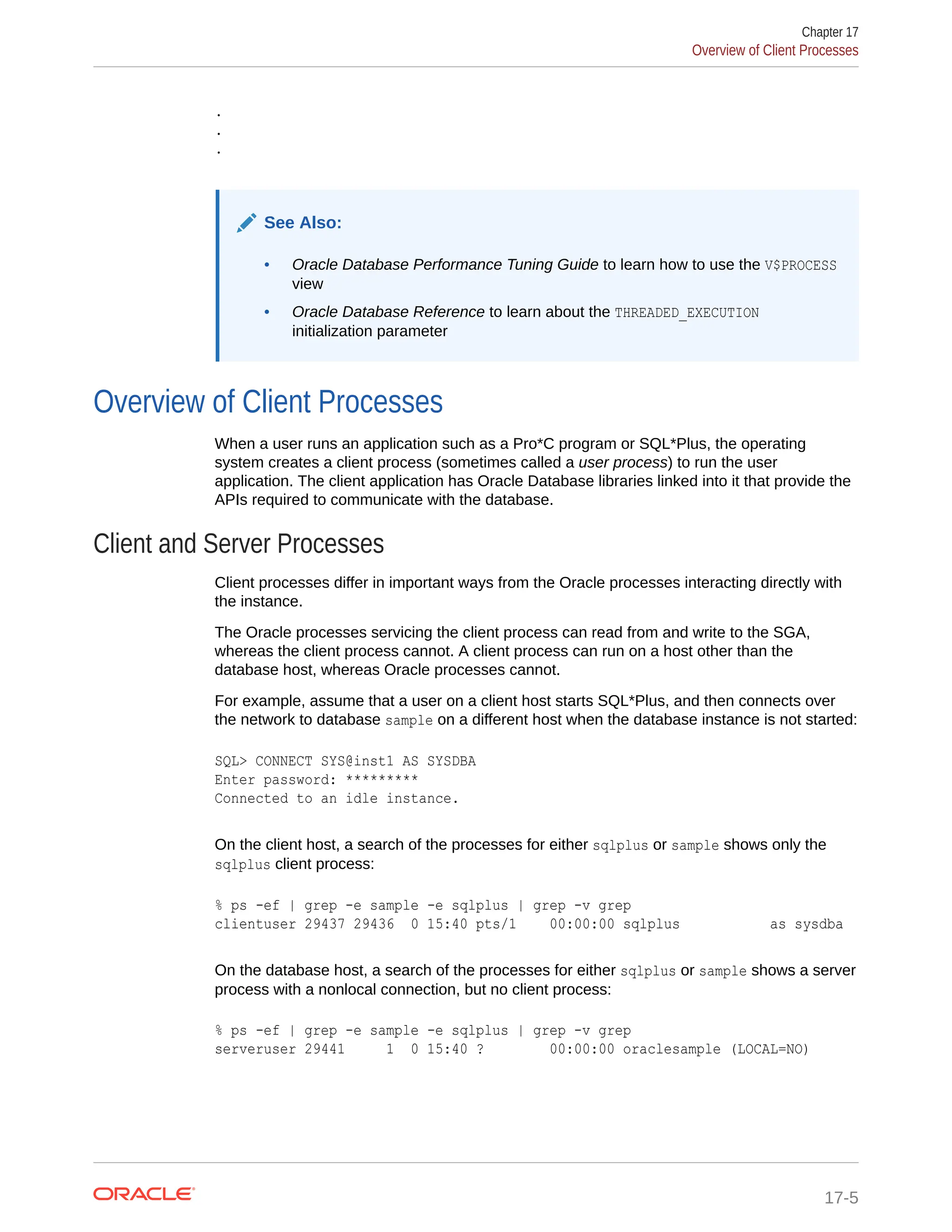 . . . See Also: • Oracle Database Performance Tuning Guide to learn how to use the V$PROCESS view • Oracle Database Reference to learn about the THREADED_EXECUTION initialization parameter Overview of Client Processes When a user runs an application such as a Pro*C program or SQL*Plus, the operating system creates a client process (sometimes called a user process) to run the user application. The client application has Oracle Database libraries linked into it that provide the APIs required to communicate with the database. Client and Server Processes Client processes differ in important ways from the Oracle processes interacting directly with the instance. The Oracle processes servicing the client process can read from and write to the SGA, whereas the client process cannot. A client process can run on a host other than the database host, whereas Oracle processes cannot. For example, assume that a user on a client host starts SQL*Plus, and then connects over the network to database sample on a different host when the database instance is not started: SQL> CONNECT SYS@inst1 AS SYSDBA Enter password: ********* Connected to an idle instance. On the client host, a search of the processes for either sqlplus or sample shows only the sqlplus client process: % ps -ef | grep -e sample -e sqlplus | grep -v grep clientuser 29437 29436 0 15:40 pts/1 00:00:00 sqlplus as sysdba On the database host, a search of the processes for either sqlplus or sample shows a server process with a nonlocal connection, but no client process: % ps -ef | grep -e sample -e sqlplus | grep -v grep serveruser 29441 1 0 15:40 ? 00:00:00 oraclesample (LOCAL=NO) Chapter 17 Overview of Client Processes 17-5 