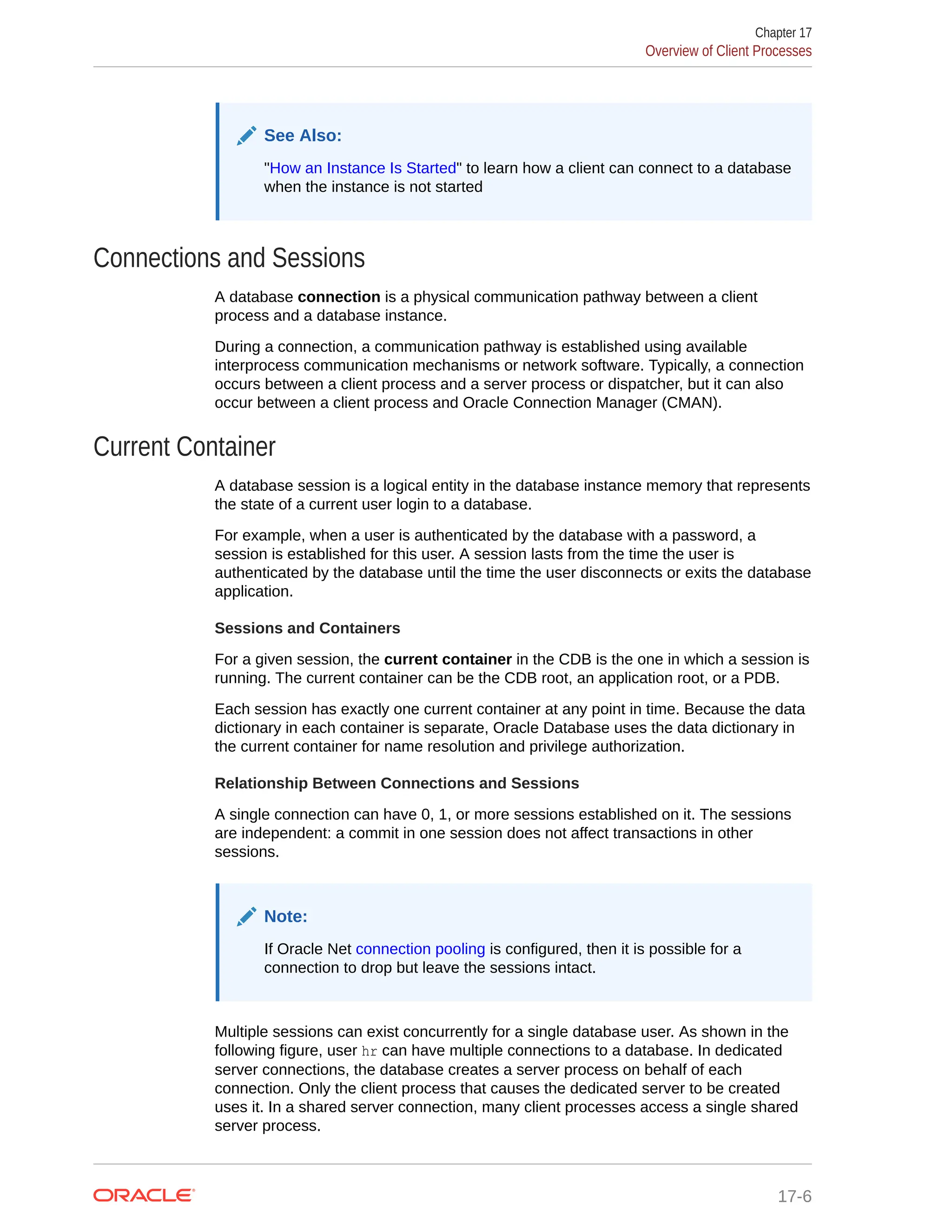 See Also: "How an Instance Is Started" to learn how a client can connect to a database when the instance is not started Connections and Sessions A database connection is a physical communication pathway between a client process and a database instance. During a connection, a communication pathway is established using available interprocess communication mechanisms or network software. Typically, a connection occurs between a client process and a server process or dispatcher, but it can also occur between a client process and Oracle Connection Manager (CMAN). Current Container A database session is a logical entity in the database instance memory that represents the state of a current user login to a database. For example, when a user is authenticated by the database with a password, a session is established for this user. A session lasts from the time the user is authenticated by the database until the time the user disconnects or exits the database application. Sessions and Containers For a given session, the current container in the CDB is the one in which a session is running. The current container can be the CDB root, an application root, or a PDB. Each session has exactly one current container at any point in time. Because the data dictionary in each container is separate, Oracle Database uses the data dictionary in the current container for name resolution and privilege authorization. Relationship Between Connections and Sessions A single connection can have 0, 1, or more sessions established on it. The sessions are independent: a commit in one session does not affect transactions in other sessions. Note: If Oracle Net connection pooling is configured, then it is possible for a connection to drop but leave the sessions intact. Multiple sessions can exist concurrently for a single database user. As shown in the following figure, user hr can have multiple connections to a database. In dedicated server connections, the database creates a server process on behalf of each connection. Only the client process that causes the dedicated server to be created uses it. In a shared server connection, many client processes access a single shared server process. Chapter 17 Overview of Client Processes 17-6 