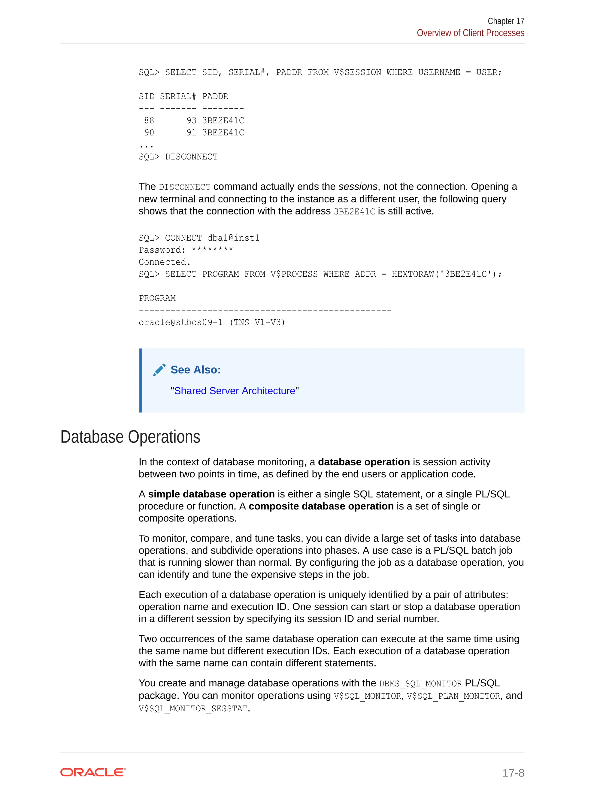 SQL> SELECT SID, SERIAL#, PADDR FROM V$SESSION WHERE USERNAME = USER; SID SERIAL# PADDR --- ------- -------- 88 93 3BE2E41C 90 91 3BE2E41C ... SQL> DISCONNECT The DISCONNECT command actually ends the sessions, not the connection. Opening a new terminal and connecting to the instance as a different user, the following query shows that the connection with the address 3BE2E41C is still active. SQL> CONNECT dba1@inst1 Password: ******** Connected. SQL> SELECT PROGRAM FROM V$PROCESS WHERE ADDR = HEXTORAW('3BE2E41C'); PROGRAM ------------------------------------------------ oracle@stbcs09-1 (TNS V1-V3) See Also: "Shared Server Architecture" Database Operations In the context of database monitoring, a database operation is session activity between two points in time, as defined by the end users or application code. A simple database operation is either a single SQL statement, or a single PL/SQL procedure or function. A composite database operation is a set of single or composite operations. To monitor, compare, and tune tasks, you can divide a large set of tasks into database operations, and subdivide operations into phases. A use case is a PL/SQL batch job that is running slower than normal. By configuring the job as a database operation, you can identify and tune the expensive steps in the job. Each execution of a database operation is uniquely identified by a pair of attributes: operation name and execution ID. One session can start or stop a database operation in a different session by specifying its session ID and serial number. Two occurrences of the same database operation can execute at the same time using the same name but different execution IDs. Each execution of a database operation with the same name can contain different statements. You create and manage database operations with the DBMS_SQL_MONITOR PL/SQL package. You can monitor operations using V$SQL_MONITOR, V$SQL_PLAN_MONITOR, and V$SQL_MONITOR_SESSTAT. Chapter 17 Overview of Client Processes 17-8 