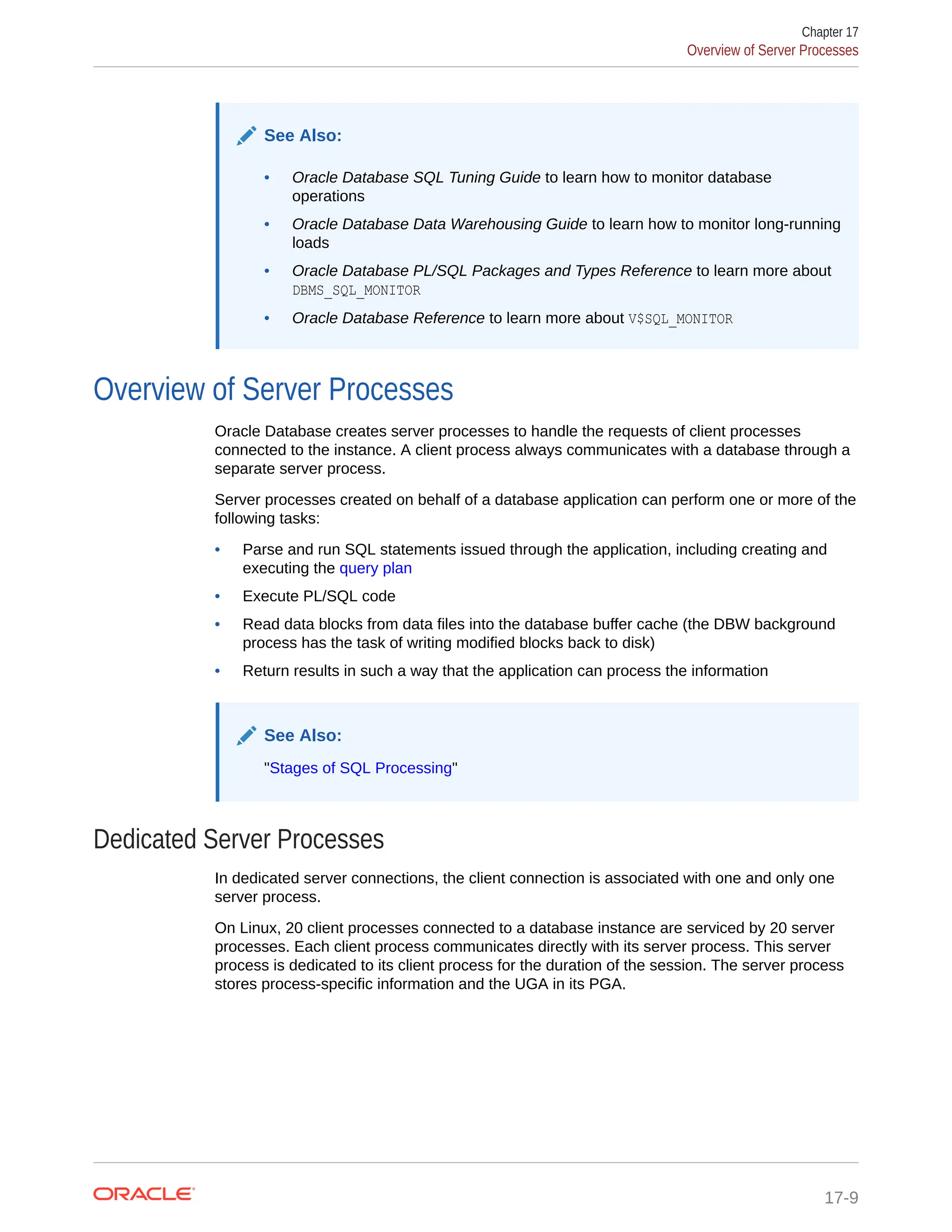 See Also: • Oracle Database SQL Tuning Guide to learn how to monitor database operations • Oracle Database Data Warehousing Guide to learn how to monitor long-running loads • Oracle Database PL/SQL Packages and Types Reference to learn more about DBMS_SQL_MONITOR • Oracle Database Reference to learn more about V$SQL_MONITOR Overview of Server Processes Oracle Database creates server processes to handle the requests of client processes connected to the instance. A client process always communicates with a database through a separate server process. Server processes created on behalf of a database application can perform one or more of the following tasks: • Parse and run SQL statements issued through the application, including creating and executing the query plan • Execute PL/SQL code • Read data blocks from data files into the database buffer cache (the DBW background process has the task of writing modified blocks back to disk) • Return results in such a way that the application can process the information See Also: "Stages of SQL Processing" Dedicated Server Processes In dedicated server connections, the client connection is associated with one and only one server process. On Linux, 20 client processes connected to a database instance are serviced by 20 server processes. Each client process communicates directly with its server process. This server process is dedicated to its client process for the duration of the session. The server process stores process-specific information and the UGA in its PGA. Chapter 17 Overview of Server Processes 17-9 