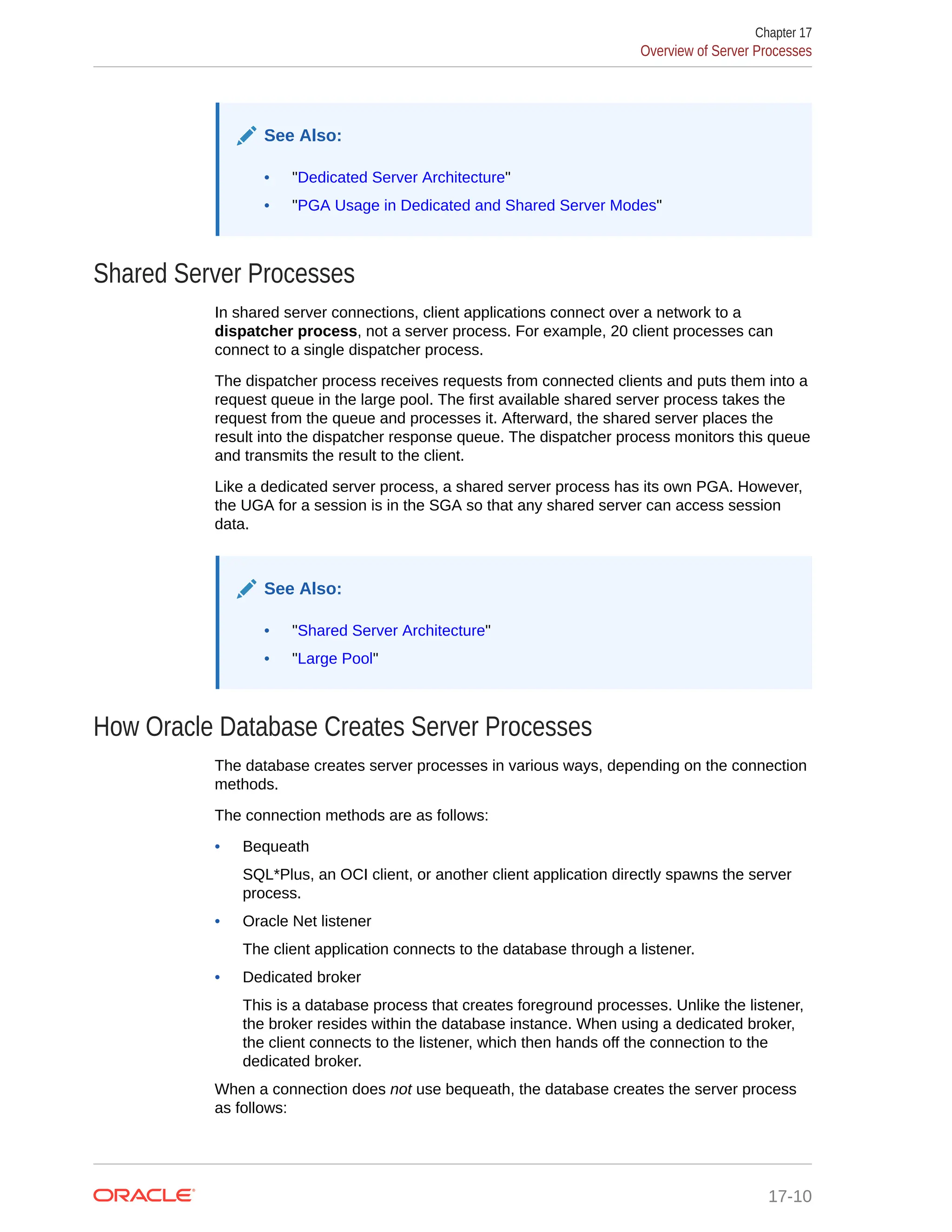 See Also: • "Dedicated Server Architecture" • "PGA Usage in Dedicated and Shared Server Modes" Shared Server Processes In shared server connections, client applications connect over a network to a dispatcher process, not a server process. For example, 20 client processes can connect to a single dispatcher process. The dispatcher process receives requests from connected clients and puts them into a request queue in the large pool. The first available shared server process takes the request from the queue and processes it. Afterward, the shared server places the result into the dispatcher response queue. The dispatcher process monitors this queue and transmits the result to the client. Like a dedicated server process, a shared server process has its own PGA. However, the UGA for a session is in the SGA so that any shared server can access session data. See Also: • "Shared Server Architecture" • "Large Pool" How Oracle Database Creates Server Processes The database creates server processes in various ways, depending on the connection methods. The connection methods are as follows: • Bequeath SQL*Plus, an OCI client, or another client application directly spawns the server process. • Oracle Net listener The client application connects to the database through a listener. • Dedicated broker This is a database process that creates foreground processes. Unlike the listener, the broker resides within the database instance. When using a dedicated broker, the client connects to the listener, which then hands off the connection to the dedicated broker. When a connection does not use bequeath, the database creates the server process as follows: Chapter 17 Overview of Server Processes 17-10 