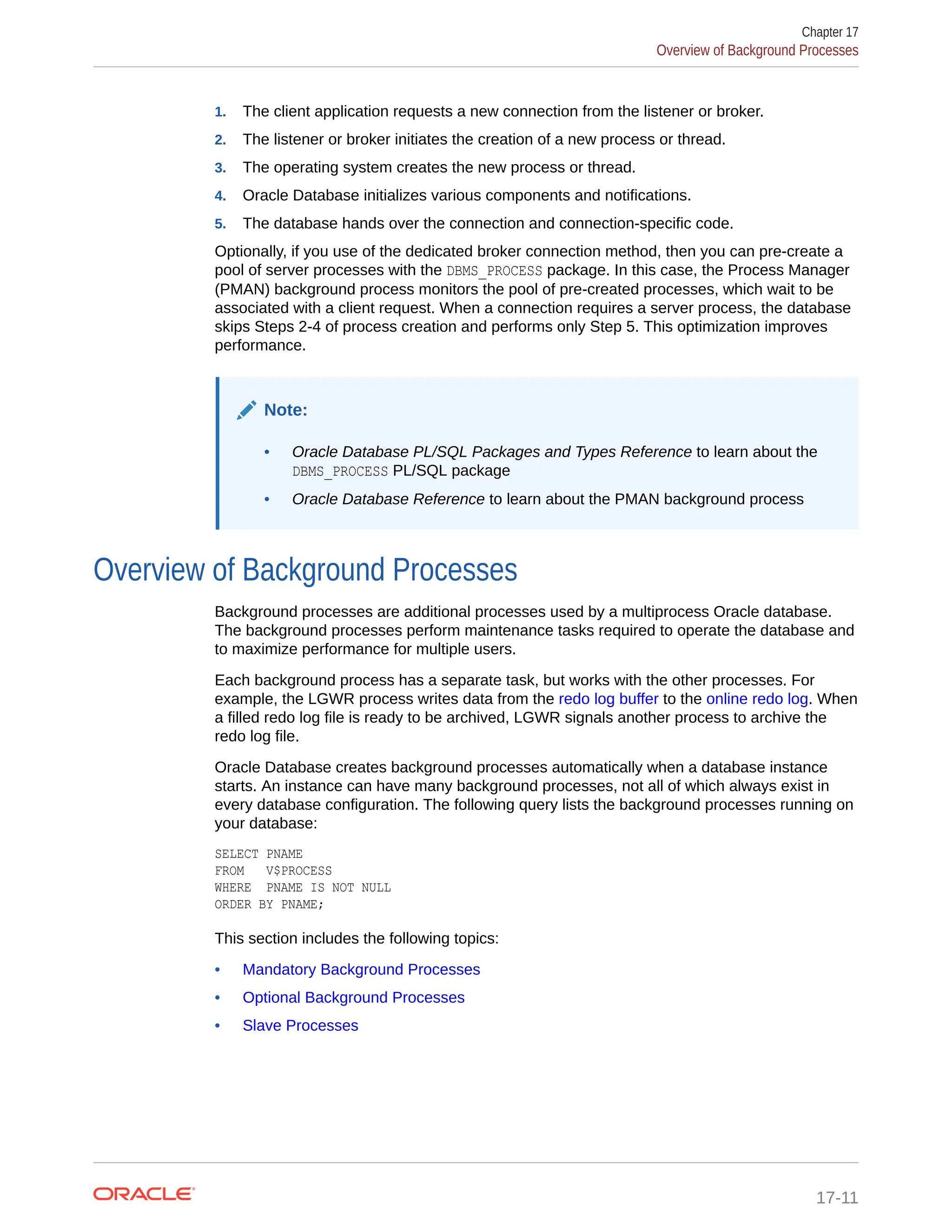 1. The client application requests a new connection from the listener or broker. 2. The listener or broker initiates the creation of a new process or thread. 3. The operating system creates the new process or thread. 4. Oracle Database initializes various components and notifications. 5. The database hands over the connection and connection-specific code. Optionally, if you use of the dedicated broker connection method, then you can pre-create a pool of server processes with the DBMS_PROCESS package. In this case, the Process Manager (PMAN) background process monitors the pool of pre-created processes, which wait to be associated with a client request. When a connection requires a server process, the database skips Steps 2-4 of process creation and performs only Step 5. This optimization improves performance. Note: • Oracle Database PL/SQL Packages and Types Reference to learn about the DBMS_PROCESS PL/SQL package • Oracle Database Reference to learn about the PMAN background process Overview of Background Processes Background processes are additional processes used by a multiprocess Oracle database. The background processes perform maintenance tasks required to operate the database and to maximize performance for multiple users. Each background process has a separate task, but works with the other processes. For example, the LGWR process writes data from the redo log buffer to the online redo log. When a filled redo log file is ready to be archived, LGWR signals another process to archive the redo log file. Oracle Database creates background processes automatically when a database instance starts. An instance can have many background processes, not all of which always exist in every database configuration. The following query lists the background processes running on your database: SELECT PNAME FROM V$PROCESS WHERE PNAME IS NOT NULL ORDER BY PNAME; This section includes the following topics: • Mandatory Background Processes • Optional Background Processes • Slave Processes Chapter 17 Overview of Background Processes 17-11 