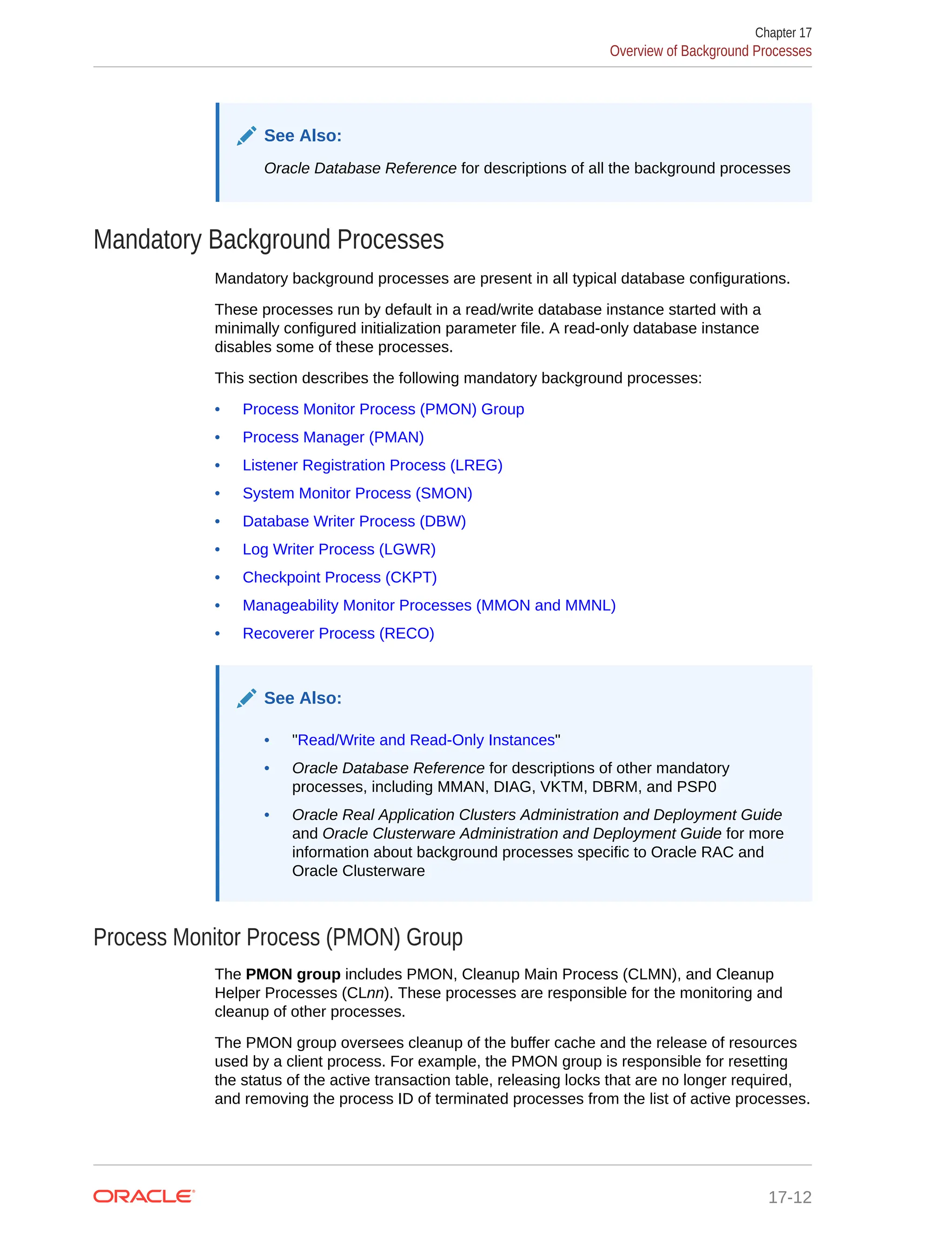 See Also: Oracle Database Reference for descriptions of all the background processes Mandatory Background Processes Mandatory background processes are present in all typical database configurations. These processes run by default in a read/write database instance started with a minimally configured initialization parameter file. A read-only database instance disables some of these processes. This section describes the following mandatory background processes: • Process Monitor Process (PMON) Group • Process Manager (PMAN) • Listener Registration Process (LREG) • System Monitor Process (SMON) • Database Writer Process (DBW) • Log Writer Process (LGWR) • Checkpoint Process (CKPT) • Manageability Monitor Processes (MMON and MMNL) • Recoverer Process (RECO) See Also: • "Read/Write and Read-Only Instances" • Oracle Database Reference for descriptions of other mandatory processes, including MMAN, DIAG, VKTM, DBRM, and PSP0 • Oracle Real Application Clusters Administration and Deployment Guide and Oracle Clusterware Administration and Deployment Guide for more information about background processes specific to Oracle RAC and Oracle Clusterware Process Monitor Process (PMON) Group The PMON group includes PMON, Cleanup Main Process (CLMN), and Cleanup Helper Processes (CLnn). These processes are responsible for the monitoring and cleanup of other processes. The PMON group oversees cleanup of the buffer cache and the release of resources used by a client process. For example, the PMON group is responsible for resetting the status of the active transaction table, releasing locks that are no longer required, and removing the process ID of terminated processes from the list of active processes. Chapter 17 Overview of Background Processes 17-12 