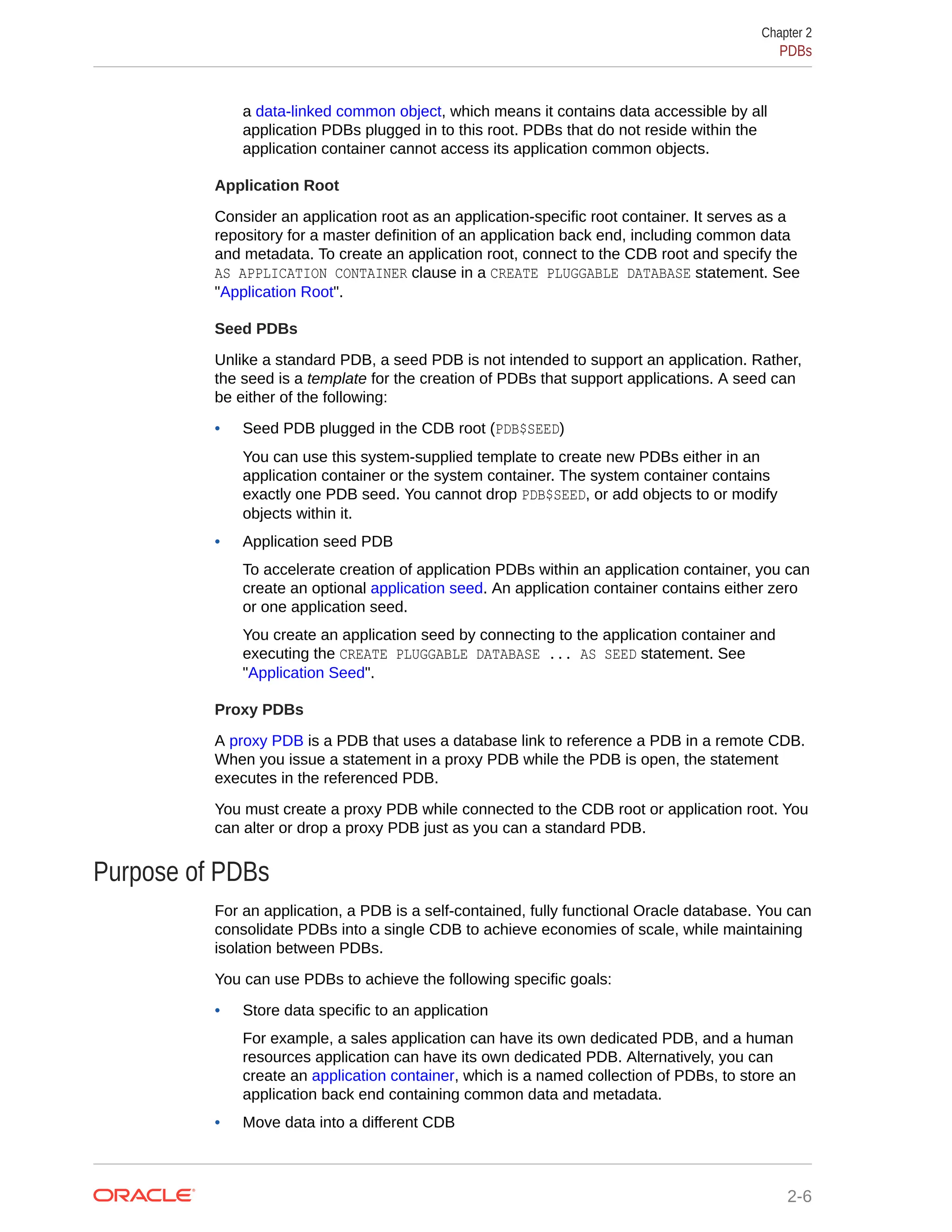a data-linked common object, which means it contains data accessible by all application PDBs plugged in to this root. PDBs that do not reside within the application container cannot access its application common objects. Application Root Consider an application root as an application-specific root container. It serves as a repository for a master definition of an application back end, including common data and metadata. To create an application root, connect to the CDB root and specify the AS APPLICATION CONTAINER clause in a CREATE PLUGGABLE DATABASE statement. See "Application Root". Seed PDBs Unlike a standard PDB, a seed PDB is not intended to support an application. Rather, the seed is a template for the creation of PDBs that support applications. A seed can be either of the following: • Seed PDB plugged in the CDB root (PDB$SEED) You can use this system-supplied template to create new PDBs either in an application container or the system container. The system container contains exactly one PDB seed. You cannot drop PDB$SEED, or add objects to or modify objects within it. • Application seed PDB To accelerate creation of application PDBs within an application container, you can create an optional application seed. An application container contains either zero or one application seed. You create an application seed by connecting to the application container and executing the CREATE PLUGGABLE DATABASE ... AS SEED statement. See "Application Seed". Proxy PDBs A proxy PDB is a PDB that uses a database link to reference a PDB in a remote CDB. When you issue a statement in a proxy PDB while the PDB is open, the statement executes in the referenced PDB. You must create a proxy PDB while connected to the CDB root or application root. You can alter or drop a proxy PDB just as you can a standard PDB. Purpose of PDBs For an application, a PDB is a self-contained, fully functional Oracle database. You can consolidate PDBs into a single CDB to achieve economies of scale, while maintaining isolation between PDBs. You can use PDBs to achieve the following specific goals: • Store data specific to an application For example, a sales application can have its own dedicated PDB, and a human resources application can have its own dedicated PDB. Alternatively, you can create an application container, which is a named collection of PDBs, to store an application back end containing common data and metadata. • Move data into a different CDB Chapter 2 PDBs 2-6 
