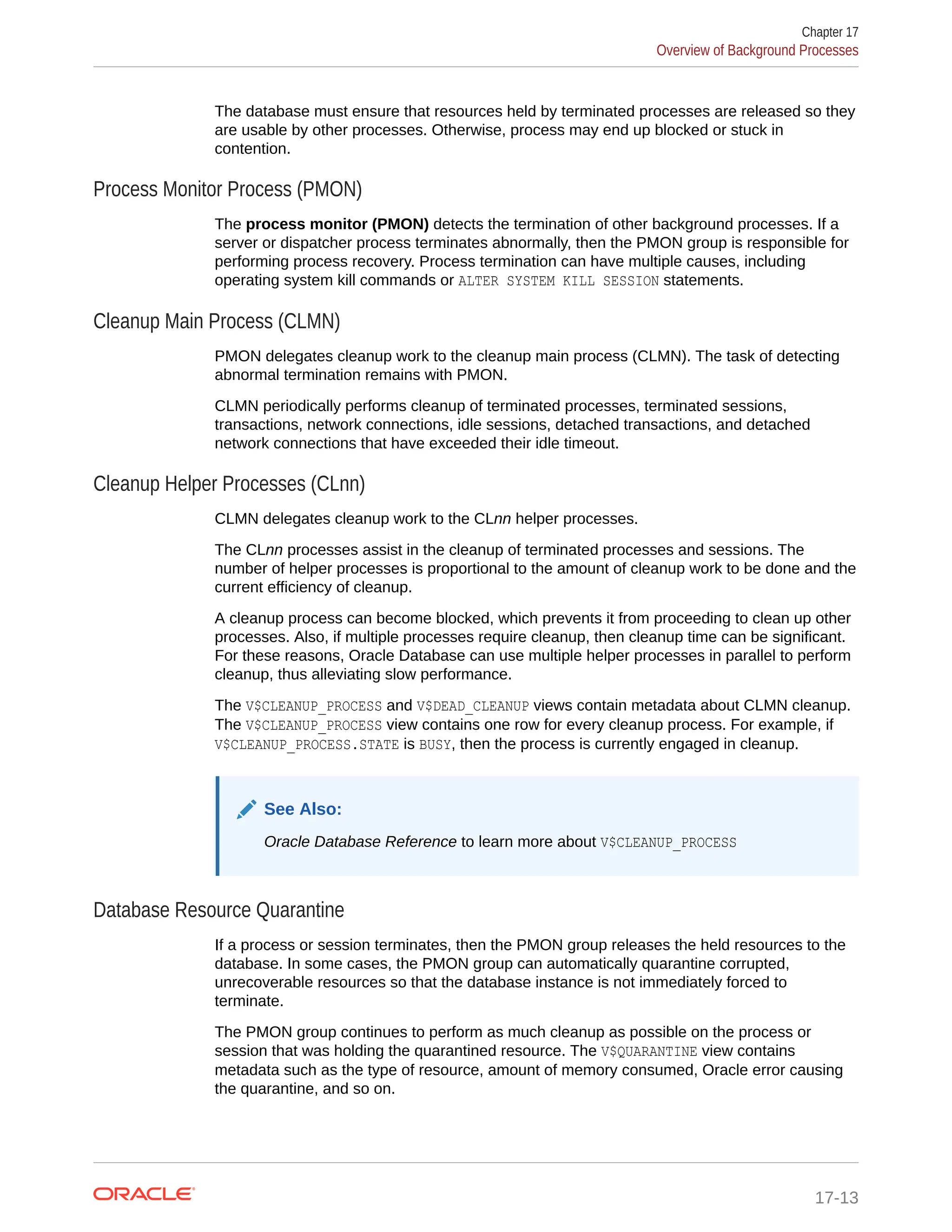 The database must ensure that resources held by terminated processes are released so they are usable by other processes. Otherwise, process may end up blocked or stuck in contention. Process Monitor Process (PMON) The process monitor (PMON) detects the termination of other background processes. If a server or dispatcher process terminates abnormally, then the PMON group is responsible for performing process recovery. Process termination can have multiple causes, including operating system kill commands or ALTER SYSTEM KILL SESSION statements. Cleanup Main Process (CLMN) PMON delegates cleanup work to the cleanup main process (CLMN). The task of detecting abnormal termination remains with PMON. CLMN periodically performs cleanup of terminated processes, terminated sessions, transactions, network connections, idle sessions, detached transactions, and detached network connections that have exceeded their idle timeout. Cleanup Helper Processes (CLnn) CLMN delegates cleanup work to the CLnn helper processes. The CLnn processes assist in the cleanup of terminated processes and sessions. The number of helper processes is proportional to the amount of cleanup work to be done and the current efficiency of cleanup. A cleanup process can become blocked, which prevents it from proceeding to clean up other processes. Also, if multiple processes require cleanup, then cleanup time can be significant. For these reasons, Oracle Database can use multiple helper processes in parallel to perform cleanup, thus alleviating slow performance. The V$CLEANUP_PROCESS and V$DEAD_CLEANUP views contain metadata about CLMN cleanup. The V$CLEANUP_PROCESS view contains one row for every cleanup process. For example, if V$CLEANUP_PROCESS.STATE is BUSY, then the process is currently engaged in cleanup. See Also: Oracle Database Reference to learn more about V$CLEANUP_PROCESS Database Resource Quarantine If a process or session terminates, then the PMON group releases the held resources to the database. In some cases, the PMON group can automatically quarantine corrupted, unrecoverable resources so that the database instance is not immediately forced to terminate. The PMON group continues to perform as much cleanup as possible on the process or session that was holding the quarantined resource. The V$QUARANTINE view contains metadata such as the type of resource, amount of memory consumed, Oracle error causing the quarantine, and so on. Chapter 17 Overview of Background Processes 17-13 