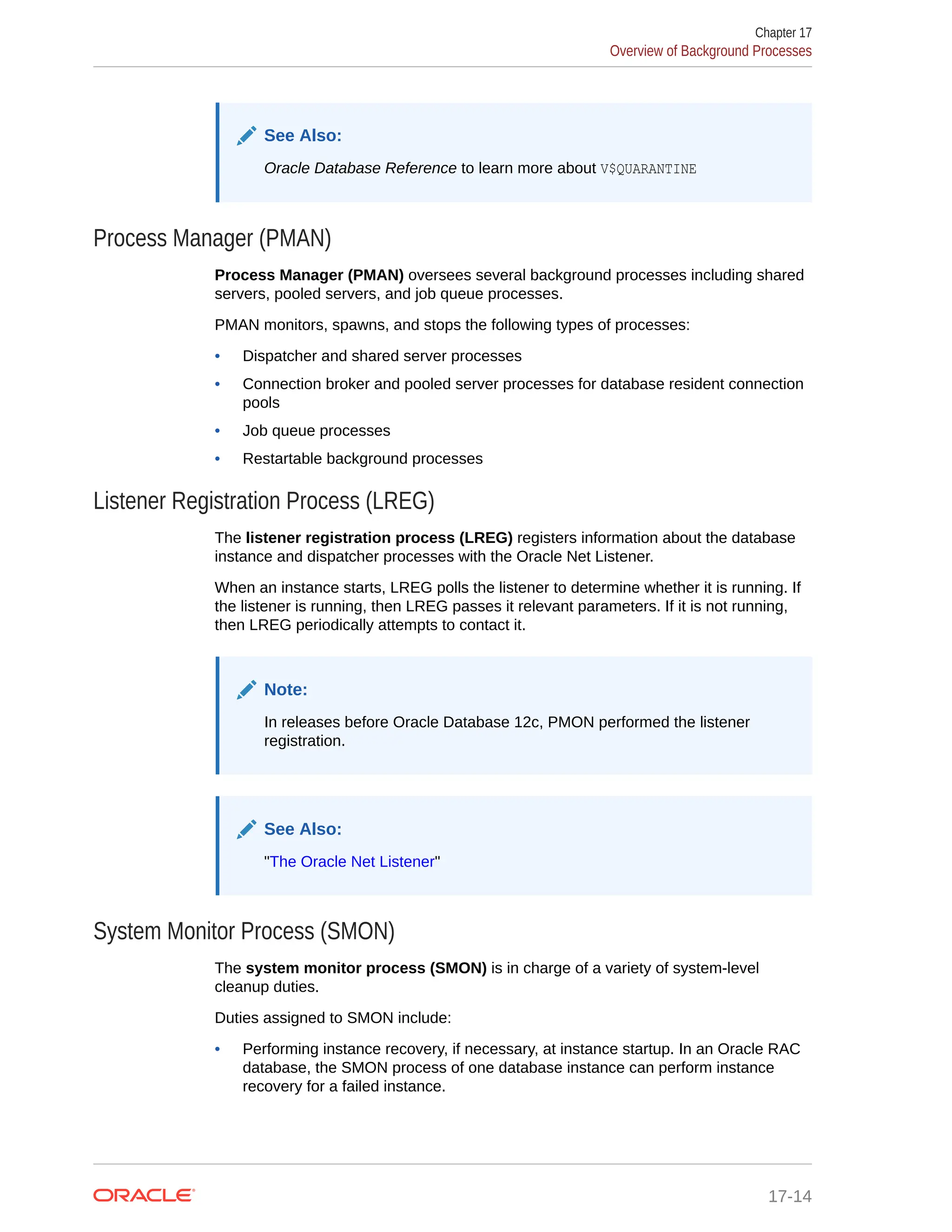 See Also: Oracle Database Reference to learn more about V$QUARANTINE Process Manager (PMAN) Process Manager (PMAN) oversees several background processes including shared servers, pooled servers, and job queue processes. PMAN monitors, spawns, and stops the following types of processes: • Dispatcher and shared server processes • Connection broker and pooled server processes for database resident connection pools • Job queue processes • Restartable background processes Listener Registration Process (LREG) The listener registration process (LREG) registers information about the database instance and dispatcher processes with the Oracle Net Listener. When an instance starts, LREG polls the listener to determine whether it is running. If the listener is running, then LREG passes it relevant parameters. If it is not running, then LREG periodically attempts to contact it. Note: In releases before Oracle Database 12c, PMON performed the listener registration. See Also: "The Oracle Net Listener" System Monitor Process (SMON) The system monitor process (SMON) is in charge of a variety of system-level cleanup duties. Duties assigned to SMON include: • Performing instance recovery, if necessary, at instance startup. In an Oracle RAC database, the SMON process of one database instance can perform instance recovery for a failed instance. Chapter 17 Overview of Background Processes 17-14 
